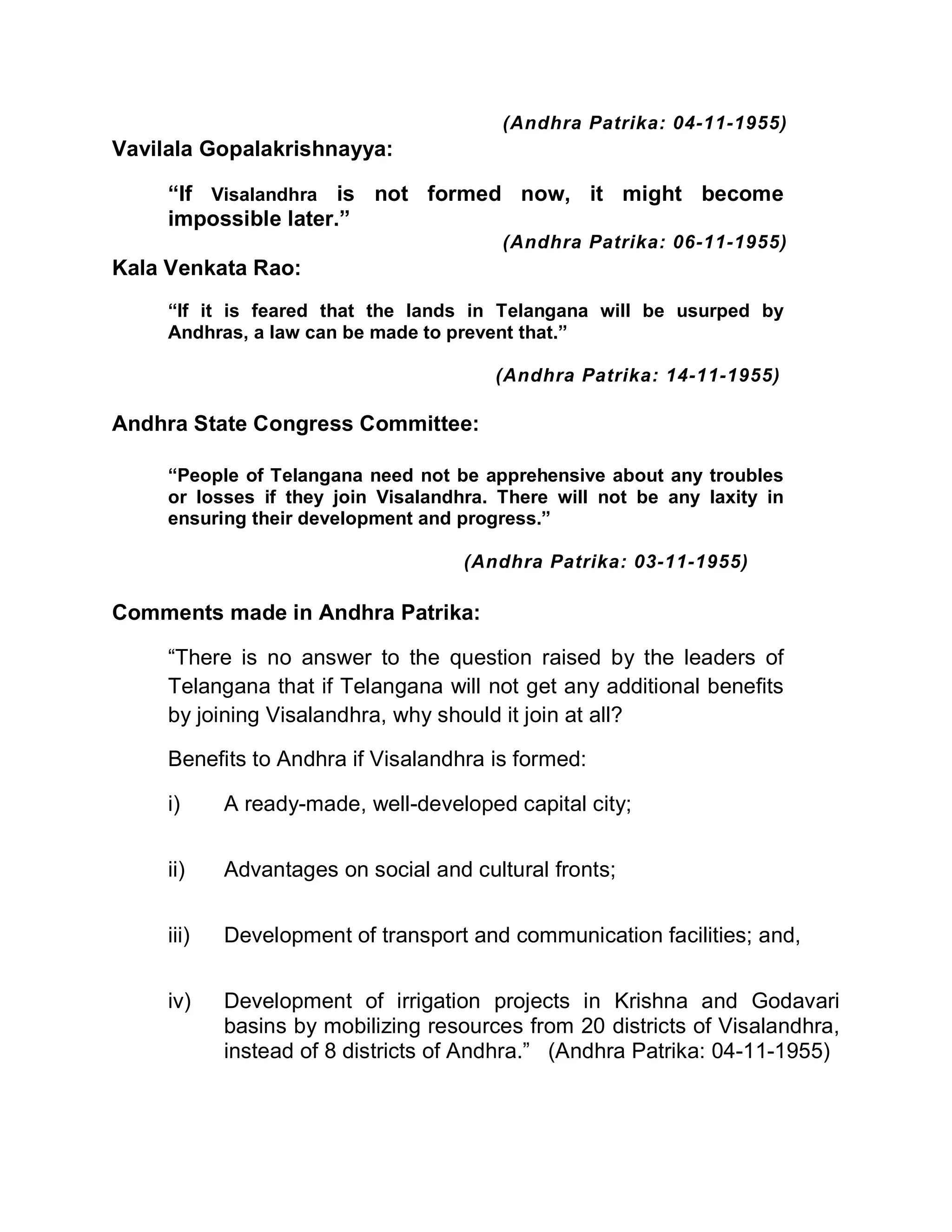 (Andhra Patrika: 04-11-1955)
Vavilala Gopalakrishnayya:

     ³If Visalandhra is not formed now, it might become
     impossible later.´
                                         (Andhra Patrika: 06-11-1955)
Kala Venkata Rao:
     ³If it is feared that the lands in Telangana will be usurped by
     Andhras, a law can be made to prevent that.´

                                        (Andhra Patrika: 14-11-1955)

Andhra State Congress Committee:

     ³People of Telangana need not be apprehensive about any troubles
     or losses if they join Visalandhra. There will not be any laxity in
     ensuring their development and progress.´

                                     (Andhra Patrika: 03-11-1955)

Comments made in Andhra Patrika:

     ³There is no answer to the question raised by the leaders of
     Telangana that if Telangana will not get any additional benefits
     by joining Visalandhra, why should it join at all?

     Benefits to Andhra if Visalandhra is formed:

     i)     A ready-made, well-developed capital city;


     ii)    Advantages on social and cultural fronts;


     iii)   Development of transport and communication facilities; and,


     iv)    Development of irrigation projects in Krishna and Godavari
            basins by mobilizing resources from 20 districts of Visalandhra,
            instead of 8 districts of Andhra.´ (Andhra Patrika: 04-11-1955)
 