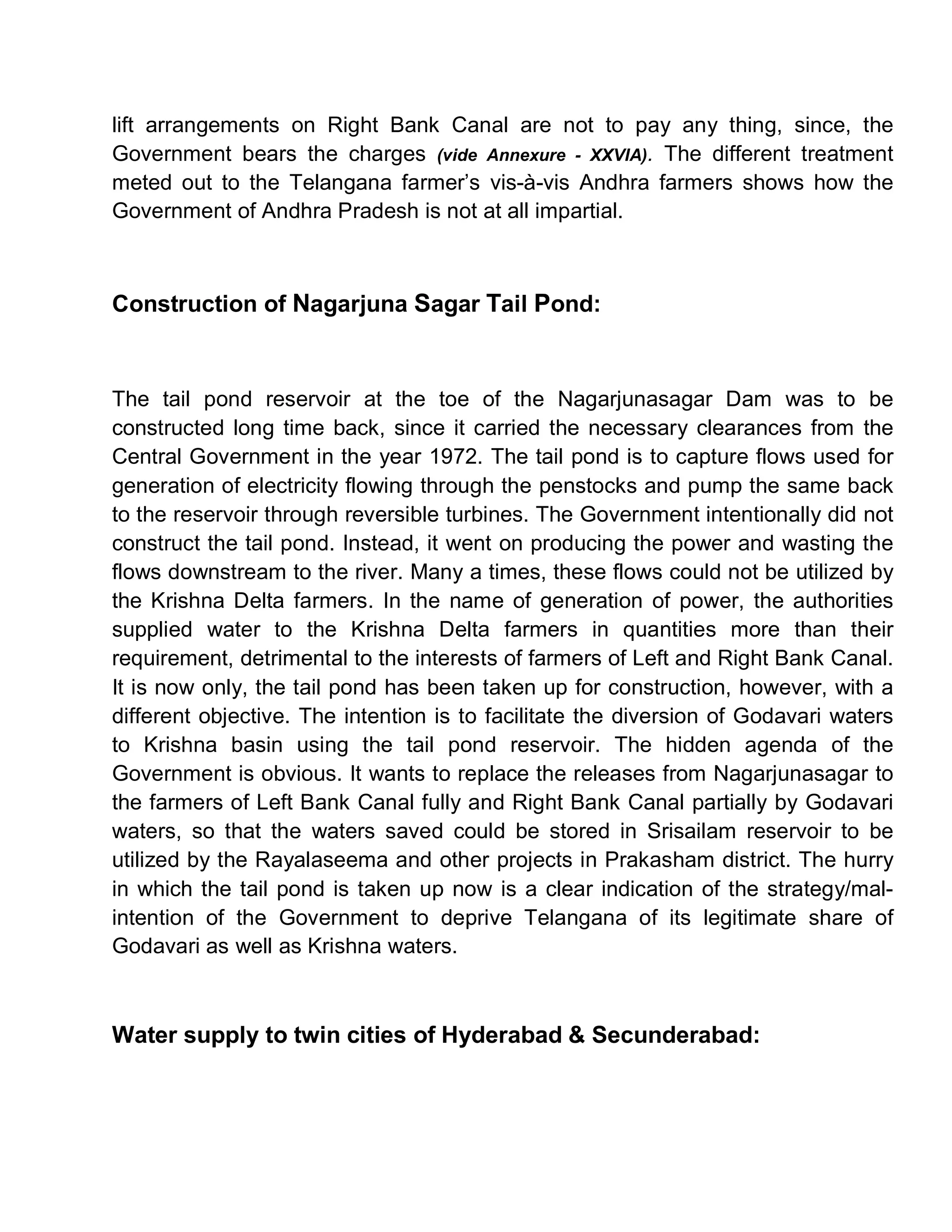 lift arrangements on Right Bank Canal are not to pay any thing, since, the
Government bears the charges (vide Annexure - XXVIA). The different treatment
meted out to the Telangana farmer¶s vis-à-vis Andhra farmers shows how the
Government of Andhra Pradesh is not at all impartial.



Construction of Nagarjuna Sagar Tail Pond:



The tail pond reservoir at the toe of the Nagarjunasagar Dam was to be
constructed long time back, since it carried the necessary clearances from the
Central Government in the year 1972. The tail pond is to capture flows used for
generation of electricity flowing through the penstocks and pump the same back
to the reservoir through reversible turbines. The Government intentionally did not
construct the tail pond. Instead, it went on producing the power and wasting the
flows downstream to the river. Many a times, these flows could not be utilized by
the Krishna Delta farmers. In the name of generation of power, the authorities
supplied water to the Krishna Delta farmers in quantities more than their
requirement, detrimental to the interests of farmers of Left and Right Bank Canal.
It is now only, the tail pond has been taken up for construction, however, with a
different objective. The intention is to facilitate the diversion of Godavari waters
to Krishna basin using the tail pond reservoir. The hidden agenda of the
Government is obvious. It wants to replace the releases from Nagarjunasagar to
the farmers of Left Bank Canal fully and Right Bank Canal partially by Godavari
waters, so that the waters saved could be stored in Srisailam reservoir to be
utilized by the Rayalaseema and other projects in Prakasham district. The hurry
in which the tail pond is taken up now is a clear indication of the strategy/mal-
intention of the Government to deprive Telangana of its legitimate share of
Godavari as well as Krishna waters.



Water supply to twin cities of Hyderabad & Secunderabad:
 