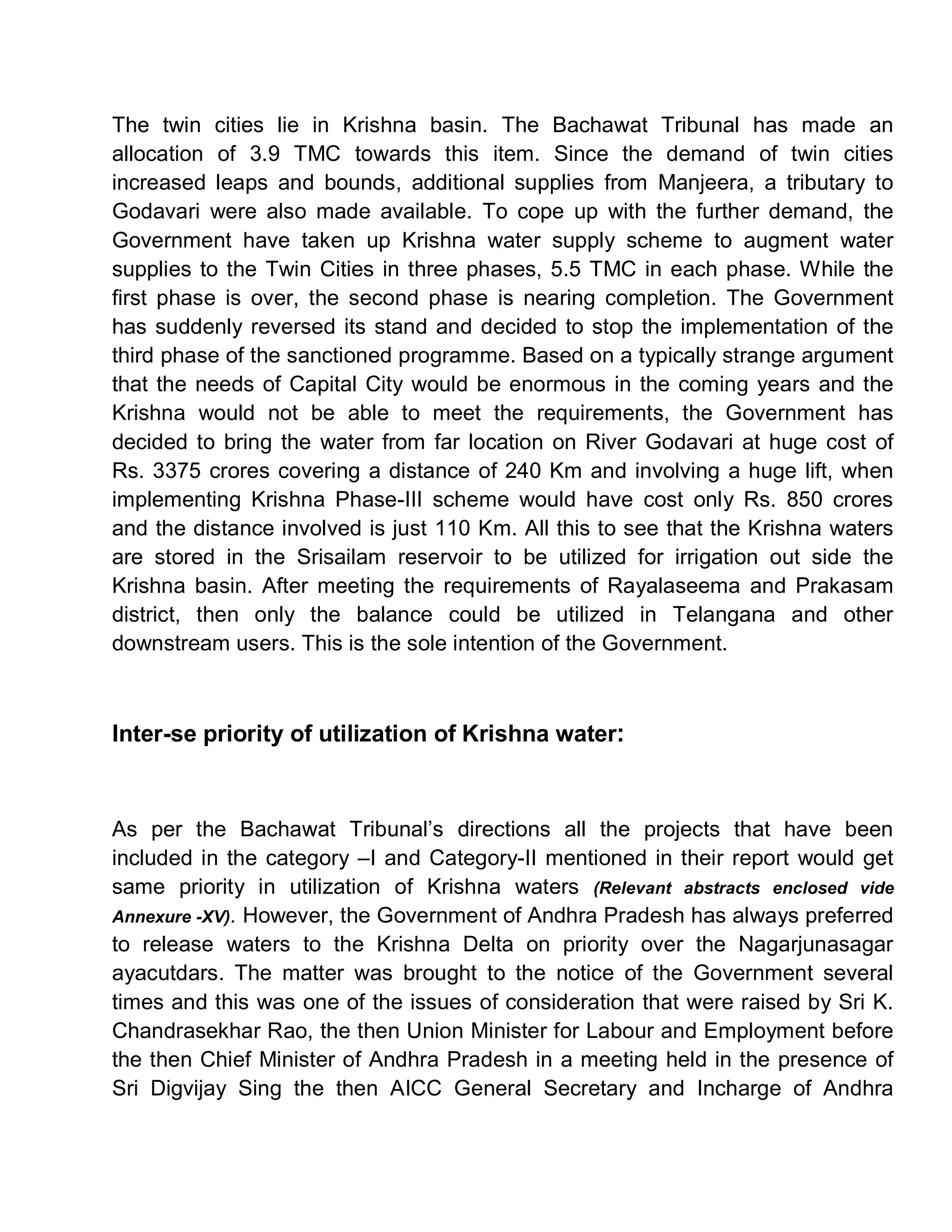 The twin cities lie in Krishna basin. The Bachawat Tribunal has made an
allocation of 3.9 TMC towards this item. Since the demand of twin cities
increased leaps and bounds, additional supplies from Manjeera, a tributary to
Godavari were also made available. To cope up with the further demand, the
Government have taken up Krishna water supply scheme to augment water
supplies to the Twin Cities in three phases, 5.5 TMC in each phase. While the
first phase is over, the second phase is nearing completion. The Government
has suddenly reversed its stand and decided to stop the implementation of the
third phase of the sanctioned programme. Based on a typically strange argument
that the needs of Capital City would be enormous in the coming years and the
Krishna would not be able to meet the requirements, the Government has
decided to bring the water from far location on River Godavari at huge cost of
Rs. 3375 crores covering a distance of 240 Km and involving a huge lift, when
implementing Krishna Phase-III scheme would have cost only Rs. 850 crores
and the distance involved is just 110 Km. All this to see that the Krishna waters
are stored in the Srisailam reservoir to be utilized for irrigation out side the
Krishna basin. After meeting the requirements of Rayalaseema and Prakasam
district, then only the balance could be utilized in Telangana and other
downstream users. This is the sole intention of the Government.



Inter-se priority of utilization of Krishna water:



As per the Bachawat Tribunal¶s directions all the projects that have been
included in the category ±I and Category-II mentioned in their report would get
same priority in utilization of Krishna waters (Relevant abstracts enclosed vide
Annexure -XV). However, the Government of Andhra Pradesh has always preferred
to release waters to the Krishna Delta on priority over the Nagarjunasagar
ayacutdars. The matter was brought to the notice of the Government several
times and this was one of the issues of consideration that were raised by Sri K.
Chandrasekhar Rao, the then Union Minister for Labour and Employment before
the then Chief Minister of Andhra Pradesh in a meeting held in the presence of
Sri Digvijay Sing the then AICC General Secretary and Incharge of Andhra
 