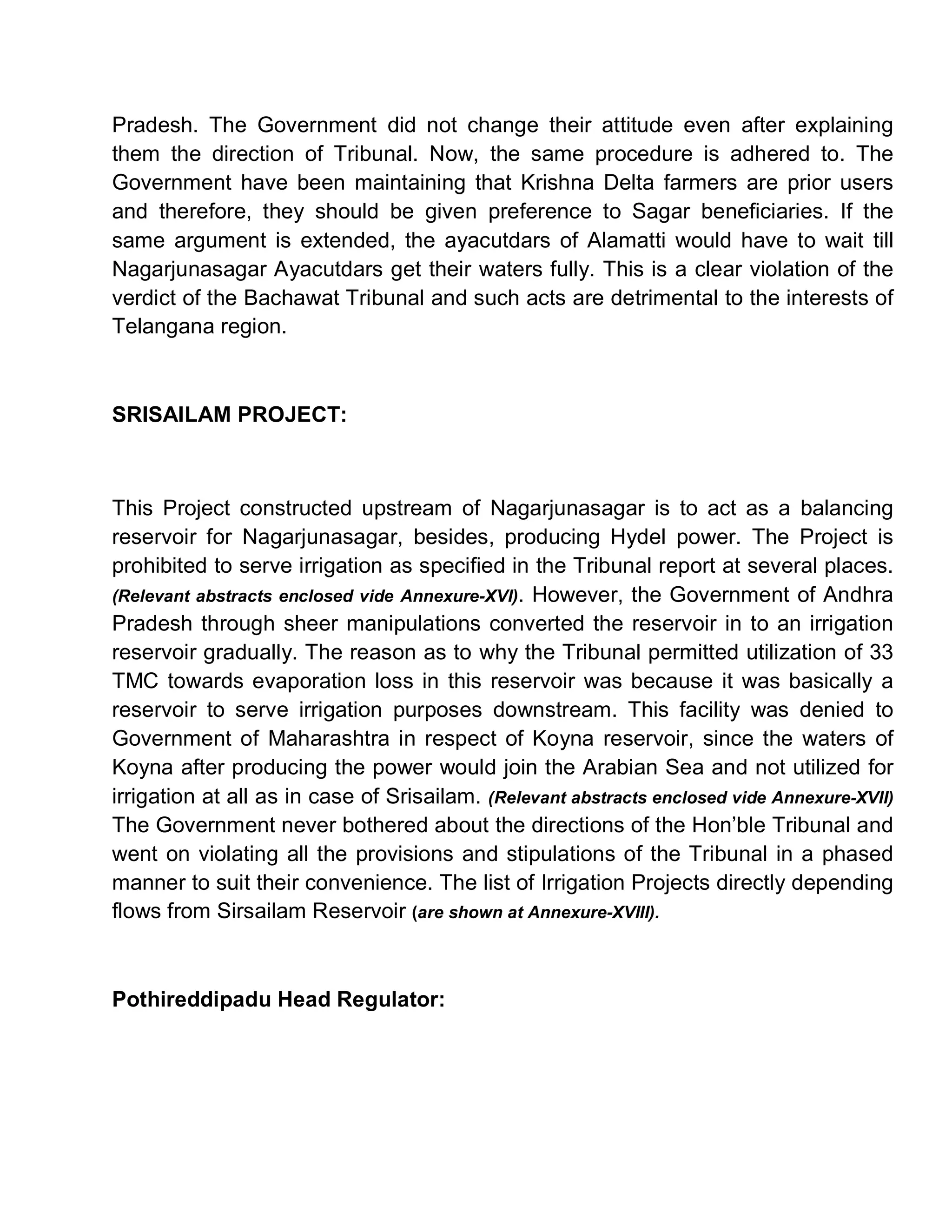 Pradesh. The Government did not change their attitude even after explaining
them the direction of Tribunal. Now, the same procedure is adhered to. The
Government have been maintaining that Krishna Delta farmers are prior users
and therefore, they should be given preference to Sagar beneficiaries. If the
same argument is extended, the ayacutdars of Alamatti would have to wait till
Nagarjunasagar Ayacutdars get their waters fully. This is a clear violation of the
verdict of the Bachawat Tribunal and such acts are detrimental to the interests of
Telangana region.



SRISAILAM PROJECT:



This Project constructed upstream of Nagarjunasagar is to act as a balancing
reservoir for Nagarjunasagar, besides, producing Hydel power. The Project is
prohibited to serve irrigation as specified in the Tribunal report at several places.
(Relevant abstracts enclosed vide Annexure-XVI). However, the Government of Andhra
Pradesh through sheer manipulations converted the reservoir in to an irrigation
reservoir gradually. The reason as to why the Tribunal permitted utilization of 33
TMC towards evaporation loss in this reservoir was because it was basically a
reservoir to serve irrigation purposes downstream. This facility was denied to
Government of Maharashtra in respect of Koyna reservoir, since the waters of
Koyna after producing the power would join the Arabian Sea and not utilized for
irrigation at all as in case of Srisailam. (Relevant abstracts enclosed vide Annexure-XVII)
The Government never bothered about the directions of the Hon¶ble Tribunal and
went on violating all the provisions and stipulations of the Tribunal in a phased
manner to suit their convenience. The list of Irrigation Projects directly depending
flows from Sirsailam Reservoir (are shown at Annexure-XVIII).



Pothireddipadu Head Regulator:
 