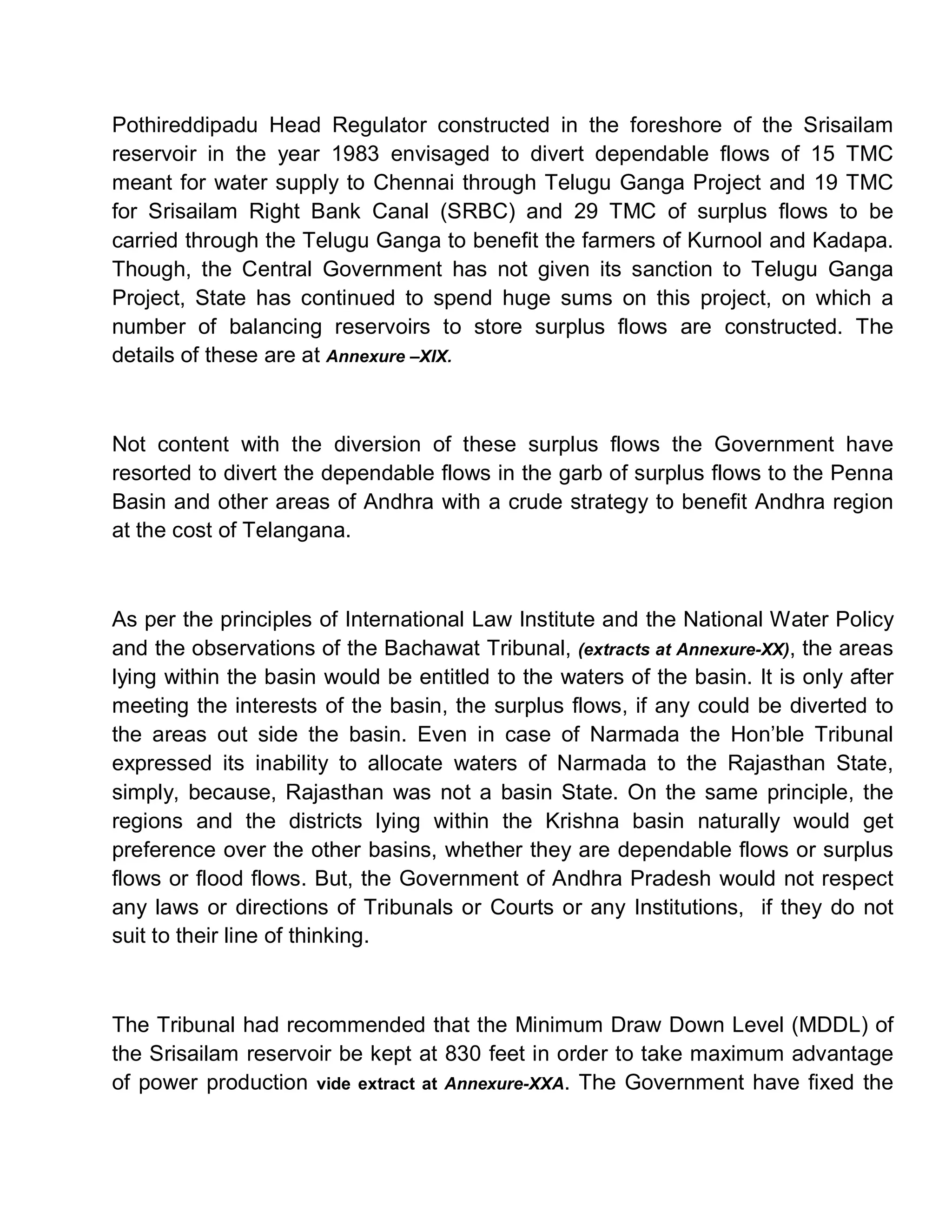 Pothireddipadu Head Regulator constructed in the foreshore of the Srisailam
reservoir in the year 1983 envisaged to divert dependable flows of 15 TMC
meant for water supply to Chennai through Telugu Ganga Project and 19 TMC
for Srisailam Right Bank Canal (SRBC) and 29 TMC of surplus flows to be
carried through the Telugu Ganga to benefit the farmers of Kurnool and Kadapa.
Though, the Central Government has not given its sanction to Telugu Ganga
Project, State has continued to spend huge sums on this project, on which a
number of balancing reservoirs to store surplus flows are constructed. The
details of these are at Annexure ±XIX.



Not content with the diversion of these surplus flows the Government have
resorted to divert the dependable flows in the garb of surplus flows to the Penna
Basin and other areas of Andhra with a crude strategy to benefit Andhra region
at the cost of Telangana.



As per the principles of International Law Institute and the National Water Policy
and the observations of the Bachawat Tribunal, (extracts at Annexure-XX), the areas
lying within the basin would be entitled to the waters of the basin. It is only after
meeting the interests of the basin, the surplus flows, if any could be diverted to
the areas out side the basin. Even in case of Narmada the Hon¶ble Tribunal
expressed its inability to allocate waters of Narmada to the Rajasthan State,
simply, because, Rajasthan was not a basin State. On the same principle, the
regions and the districts lying within the Krishna basin naturally would get
preference over the other basins, whether they are dependable flows or surplus
flows or flood flows. But, the Government of Andhra Pradesh would not respect
any laws or directions of Tribunals or Courts or any Institutions, if they do not
suit to their line of thinking.



The Tribunal had recommended that the Minimum Draw Down Level (MDDL) of
the Srisailam reservoir be kept at 830 feet in order to take maximum advantage
of power production vide extract at Annexure-XXA. The Government have fixed the
 