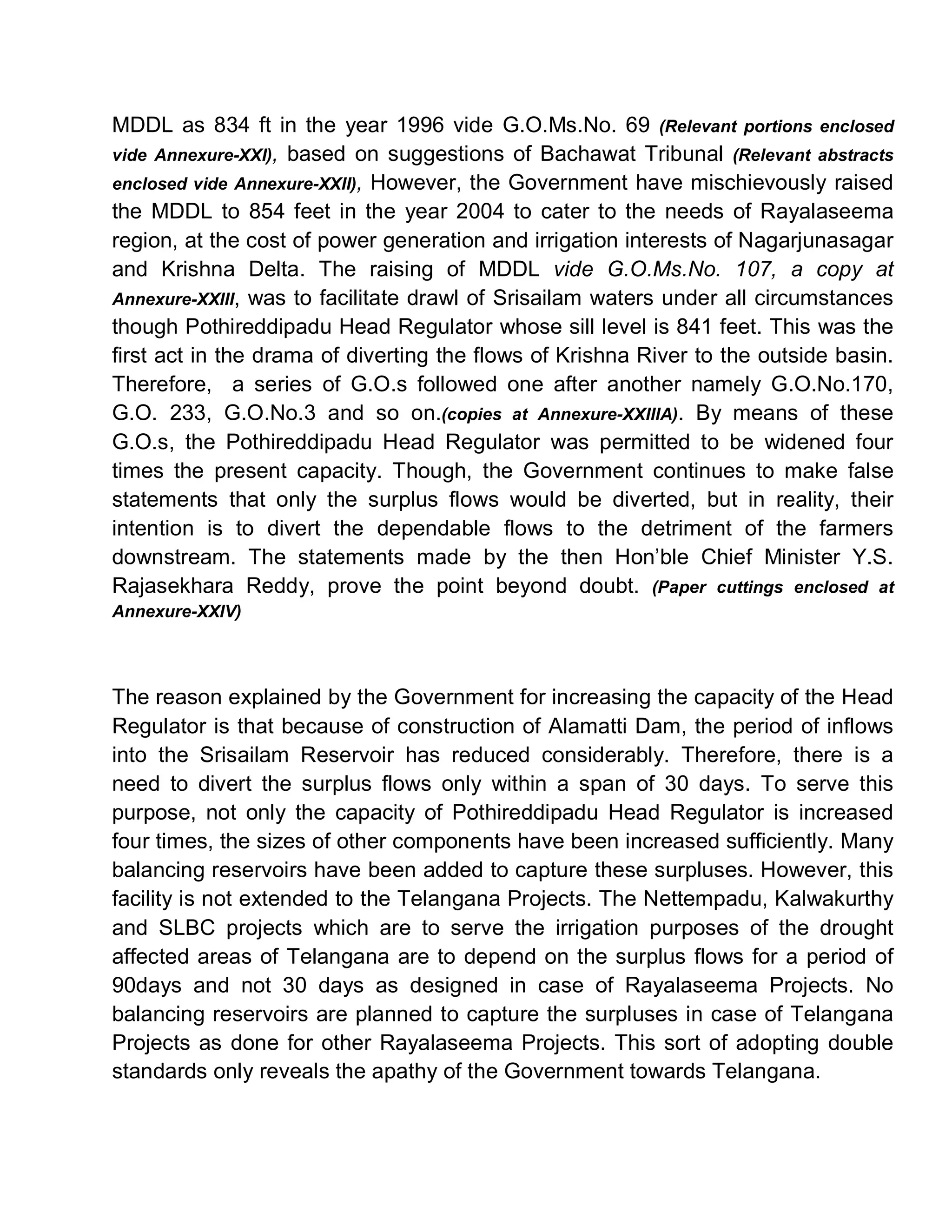 MDDL as 834 ft in the year 1996 vide G.O.Ms.No. 69 (Relevant portions enclosed
vide Annexure-XXI), based on suggestions of Bachawat Tribunal (Relevant abstracts
enclosed vide Annexure-XXII), However, the Government have mischievously raised
the MDDL to 854 feet in the year 2004 to cater to the needs of Rayalaseema
region, at the cost of power generation and irrigation interests of Nagarjunasagar
and Krishna Delta. The raising of MDDL vide G.O.Ms.No. 107, a copy at
Annexure-XXIII, was to facilitate drawl of Srisailam waters under all circumstances
though Pothireddipadu Head Regulator whose sill level is 841 feet. This was the
first act in the drama of diverting the flows of Krishna River to the outside basin.
Therefore, a series of G.O.s followed one after another namely G.O.No.170,
G.O. 233, G.O.No.3 and so on.(copies at Annexure-XXIIIA). By means of these
G.O.s, the Pothireddipadu Head Regulator was permitted to be widened four
times the present capacity. Though, the Government continues to make false
statements that only the surplus flows would be diverted, but in reality, their
intention is to divert the dependable flows to the detriment of the farmers
downstream. The statements made by the then Hon¶ble Chief Minister Y.S.
Rajasekhara Reddy, prove the point beyond doubt. (Paper cuttings enclosed at
Annexure-XXIV)




The reason explained by the Government for increasing the capacity of the Head
Regulator is that because of construction of Alamatti Dam, the period of inflows
into the Srisailam Reservoir has reduced considerably. Therefore, there is a
need to divert the surplus flows only within a span of 30 days. To serve this
purpose, not only the capacity of Pothireddipadu Head Regulator is increased
four times, the sizes of other components have been increased sufficiently. Many
balancing reservoirs have been added to capture these surpluses. However, this
facility is not extended to the Telangana Projects. The Nettempadu, Kalwakurthy
and SLBC projects which are to serve the irrigation purposes of the drought
affected areas of Telangana are to depend on the surplus flows for a period of
90days and not 30 days as designed in case of Rayalaseema Projects. No
balancing reservoirs are planned to capture the surpluses in case of Telangana
Projects as done for other Rayalaseema Projects. This sort of adopting double
standards only reveals the apathy of the Government towards Telangana.
 