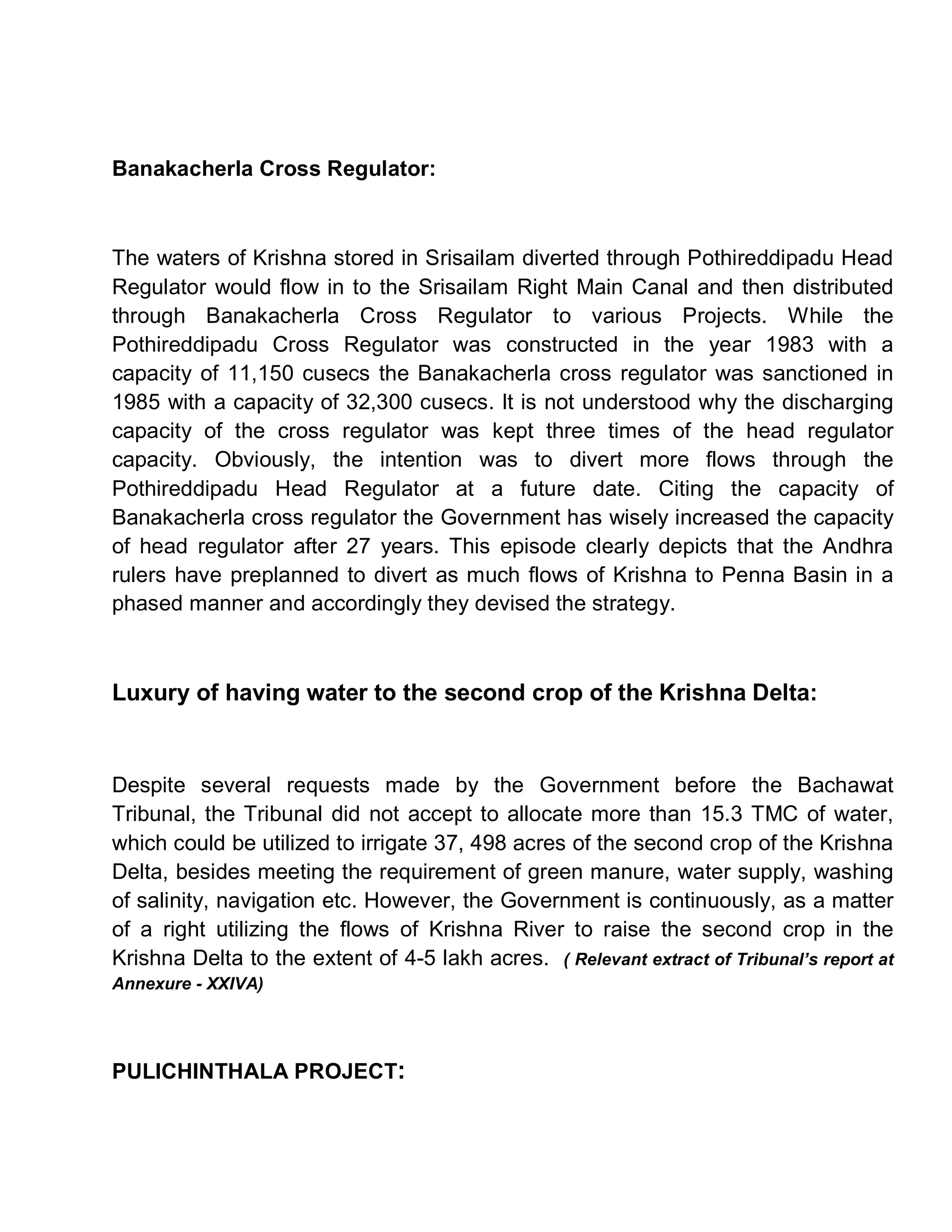 Banakacherla Cross Regulator:



The waters of Krishna stored in Srisailam diverted through Pothireddipadu Head
Regulator would flow in to the Srisailam Right Main Canal and then distributed
through Banakacherla Cross Regulator to various Projects. While the
Pothireddipadu Cross Regulator was constructed in the year 1983 with a
capacity of 11,150 cusecs the Banakacherla cross regulator was sanctioned in
1985 with a capacity of 32,300 cusecs. It is not understood why the discharging
capacity of the cross regulator was kept three times of the head regulator
capacity. Obviously, the intention was to divert more flows through the
Pothireddipadu Head Regulator at a future date. Citing the capacity of
Banakacherla cross regulator the Government has wisely increased the capacity
of head regulator after 27 years. This episode clearly depicts that the Andhra
rulers have preplanned to divert as much flows of Krishna to Penna Basin in a
phased manner and accordingly they devised the strategy.



Luxury of having water to the second crop of the Krishna Delta:


Despite several requests made by the Government before the Bachawat
Tribunal, the Tribunal did not accept to allocate more than 15.3 TMC of water,
which could be utilized to irrigate 37, 498 acres of the second crop of the Krishna
Delta, besides meeting the requirement of green manure, water supply, washing
of salinity, navigation etc. However, the Government is continuously, as a matter
of a right utilizing the flows of Krishna River to raise the second crop in the
Krishna Delta to the extent of 4-5 lakh acres. ( Relevant extract of Tribunal¶s report at
Annexure - XXIVA)




PULICHINTHALA PROJECT:
 