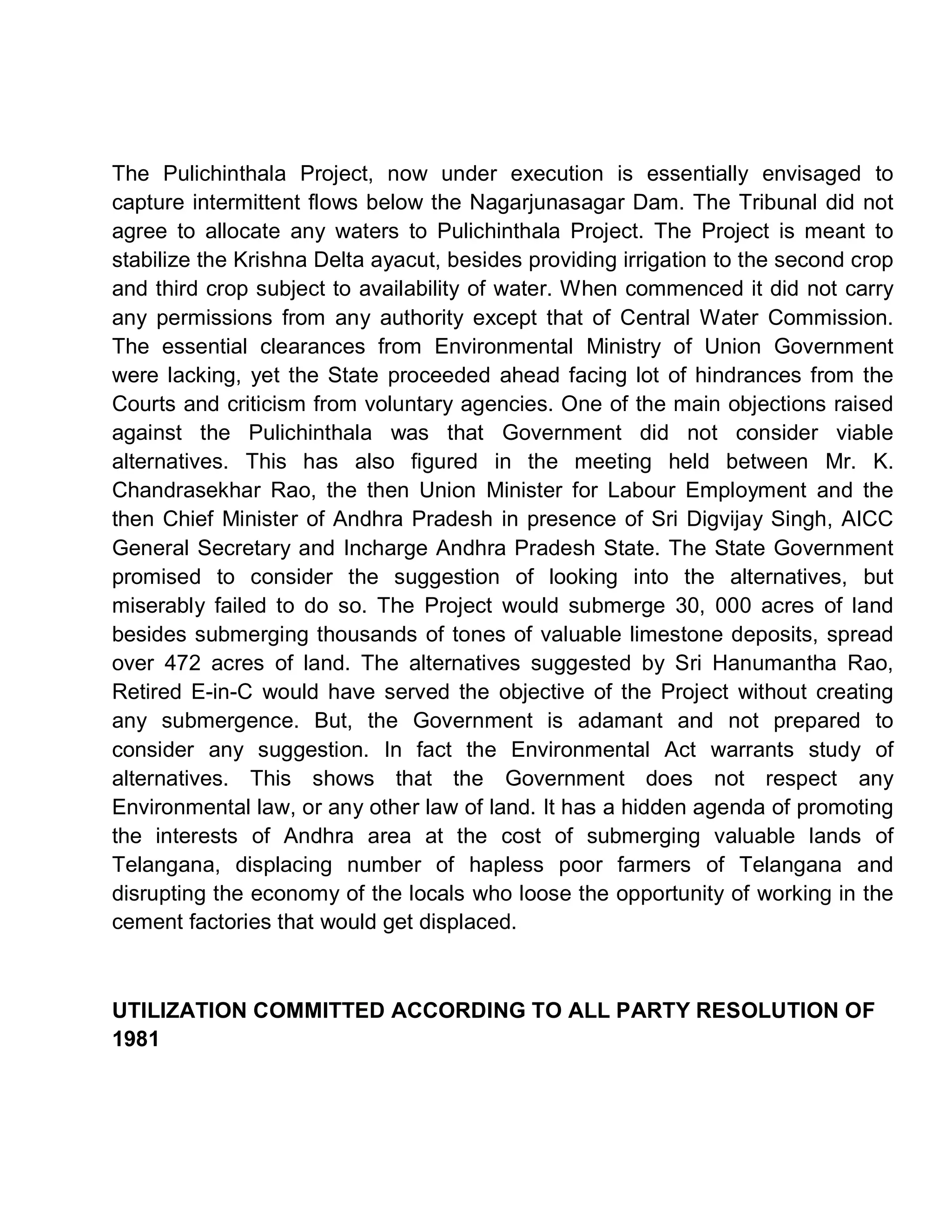 The Pulichinthala Project, now under execution is essentially envisaged to
capture intermittent flows below the Nagarjunasagar Dam. The Tribunal did not
agree to allocate any waters to Pulichinthala Project. The Project is meant to
stabilize the Krishna Delta ayacut, besides providing irrigation to the second crop
and third crop subject to availability of water. When commenced it did not carry
any permissions from any authority except that of Central Water Commission.
The essential clearances from Environmental Ministry of Union Government
were lacking, yet the State proceeded ahead facing lot of hindrances from the
Courts and criticism from voluntary agencies. One of the main objections raised
against the Pulichinthala was that Government did not consider viable
alternatives. This has also figured in the meeting held between Mr. K.
Chandrasekhar Rao, the then Union Minister for Labour Employment and the
then Chief Minister of Andhra Pradesh in presence of Sri Digvijay Singh, AICC
General Secretary and Incharge Andhra Pradesh State. The State Government
promised to consider the suggestion of looking into the alternatives, but
miserably failed to do so. The Project would submerge 30, 000 acres of land
besides submerging thousands of tones of valuable limestone deposits, spread
over 472 acres of land. The alternatives suggested by Sri Hanumantha Rao,
Retired E-in-C would have served the objective of the Project without creating
any submergence. But, the Government is adamant and not prepared to
consider any suggestion. In fact the Environmental Act warrants study of
alternatives. This shows that the Government does not respect any
Environmental law, or any other law of land. It has a hidden agenda of promoting
the interests of Andhra area at the cost of submerging valuable lands of
Telangana, displacing number of hapless poor farmers of Telangana and
disrupting the economy of the locals who loose the opportunity of working in the
cement factories that would get displaced.



UTILIZATION COMMITTED ACCORDING TO ALL PARTY RESOLUTION OF
1981
 