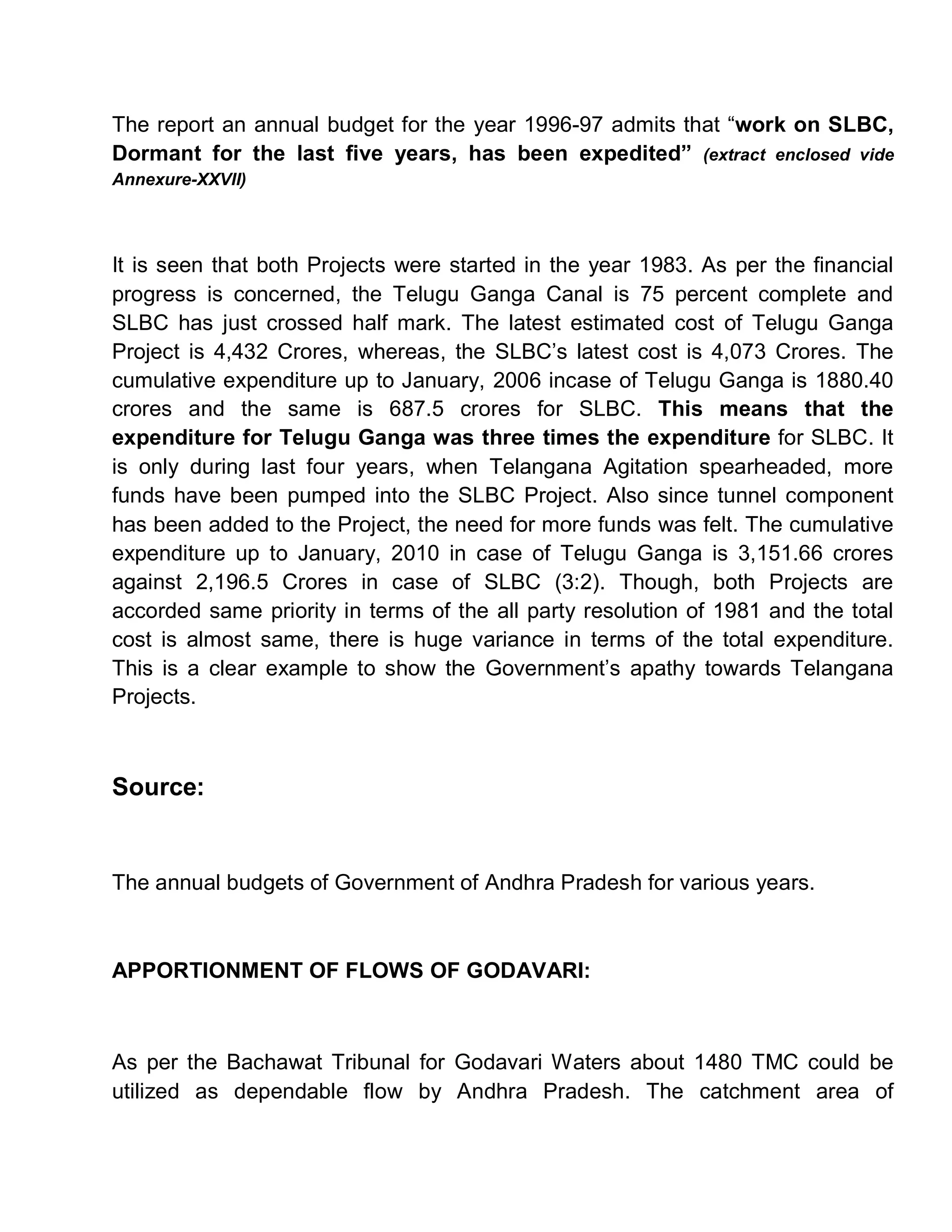The report an annual budget for the year 1996-97 admits that ³work on SLBC,
Dormant for the last five years, has been expedited´ (extract enclosed vide
Annexure-XXVII)




It is seen that both Projects were started in the year 1983. As per the financial
progress is concerned, the Telugu Ganga Canal is 75 percent complete and
SLBC has just crossed half mark. The latest estimated cost of Telugu Ganga
Project is 4,432 Crores, whereas, the SLBC¶s latest cost is 4,073 Crores. The
cumulative expenditure up to January, 2006 incase of Telugu Ganga is 1880.40
crores and the same is 687.5 crores for SLBC. This means that the
expenditure for Telugu Ganga was three times the expenditure for SLBC. It
is only during last four years, when Telangana Agitation spearheaded, more
funds have been pumped into the SLBC Project. Also since tunnel component
has been added to the Project, the need for more funds was felt. The cumulative
expenditure up to January, 2010 in case of Telugu Ganga is 3,151.66 crores
against 2,196.5 Crores in case of SLBC (3:2). Though, both Projects are
accorded same priority in terms of the all party resolution of 1981 and the total
cost is almost same, there is huge variance in terms of the total expenditure.
This is a clear example to show the Government¶s apathy towards Telangana
Projects.



Source:


The annual budgets of Government of Andhra Pradesh for various years.



APPORTIONMENT OF FLOWS OF GODAVARI:



As per the Bachawat Tribunal for Godavari Waters about 1480 TMC could be
utilized as dependable flow by Andhra Pradesh. The catchment area of
 