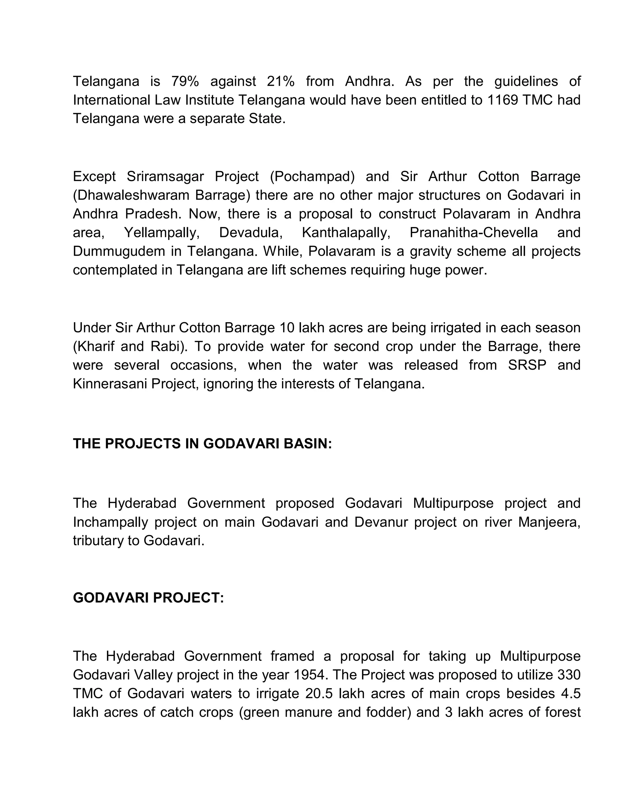 Telangana is 79% against 21% from Andhra. As per the guidelines of
International Law Institute Telangana would have been entitled to 1169 TMC had
Telangana were a separate State.



Except Sriramsagar Project (Pochampad) and Sir Arthur Cotton Barrage
(Dhawaleshwaram Barrage) there are no other major structures on Godavari in
Andhra Pradesh. Now, there is a proposal to construct Polavaram in Andhra
area, Yellampally, Devadula, Kanthalapally, Pranahitha-Chevella and
Dummugudem in Telangana. While, Polavaram is a gravity scheme all projects
contemplated in Telangana are lift schemes requiring huge power.



Under Sir Arthur Cotton Barrage 10 lakh acres are being irrigated in each season
(Kharif and Rabi). To provide water for second crop under the Barrage, there
were several occasions, when the water was released from SRSP and
Kinnerasani Project, ignoring the interests of Telangana.



THE PROJECTS IN GODAVARI BASIN:



The Hyderabad Government proposed Godavari Multipurpose project and
Inchampally project on main Godavari and Devanur project on river Manjeera,
tributary to Godavari.



GODAVARI PROJECT:



The Hyderabad Government framed a proposal for taking up Multipurpose
Godavari Valley project in the year 1954. The Project was proposed to utilize 330
TMC of Godavari waters to irrigate 20.5 lakh acres of main crops besides 4.5
lakh acres of catch crops (green manure and fodder) and 3 lakh acres of forest
 