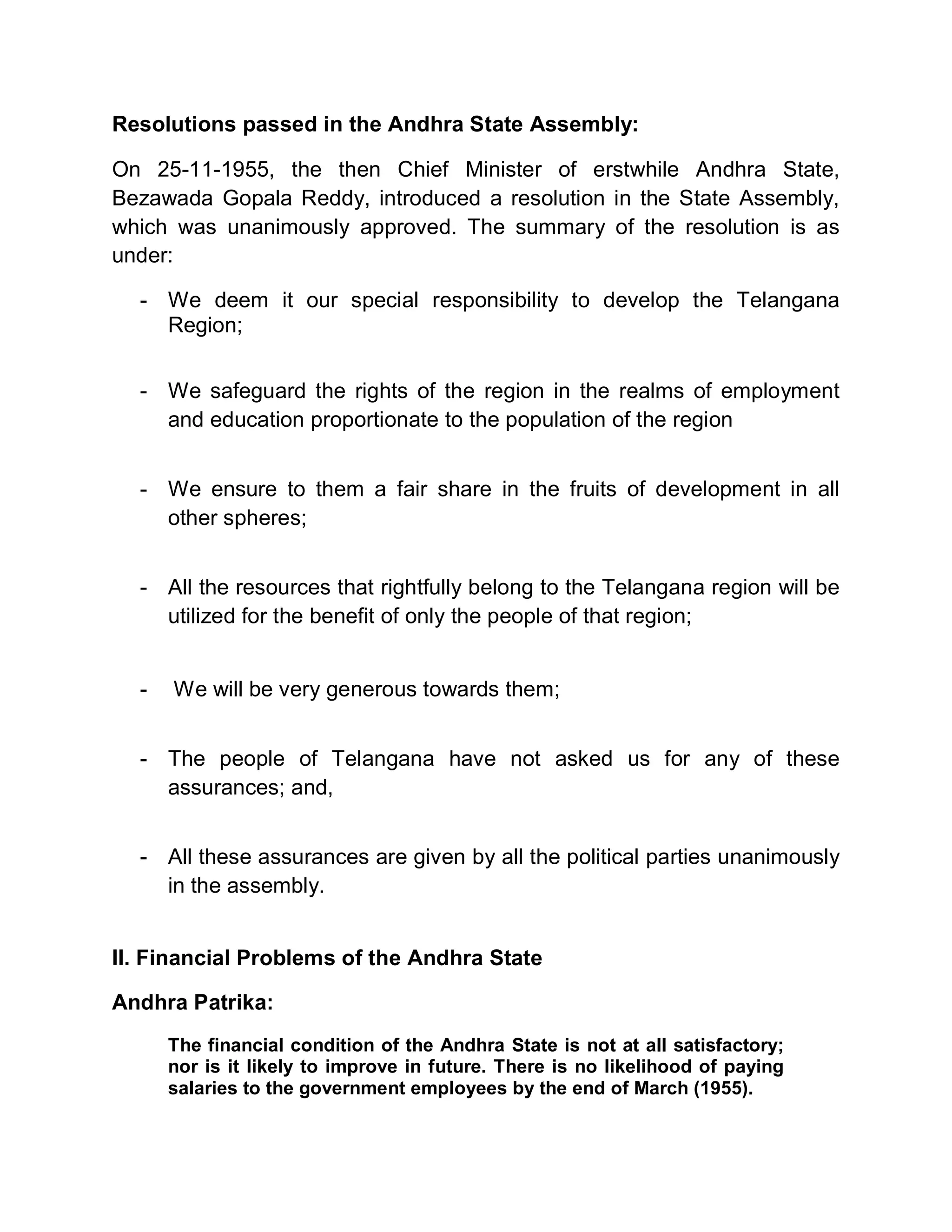Resolutions passed in the Andhra State Assembly:

On 25-11-1955, the then Chief Minister of erstwhile Andhra State,
Bezawada Gopala Reddy, introduced a resolution in the State Assembly,
which was unanimously approved. The summary of the resolution is as
under:

  - We deem it our special responsibility to develop the Telangana
    Region;


  - We safeguard the rights of the region in the realms of employment
    and education proportionate to the population of the region


  - We ensure to them a fair share in the fruits of development in all
    other spheres;


  - All the resources that rightfully belong to the Telangana region will be
    utilized for the benefit of only the people of that region;


  -   We will be very generous towards them;


  - The people of Telangana have not asked us for any of these
    assurances; and,


  - All these assurances are given by all the political parties unanimously
    in the assembly.


II. Financial Problems of the Andhra State

Andhra Patrika:
      The financial condition of the Andhra State is not at all satisfactory;
      nor is it likely to improve in future. There is no likelihood of paying
      salaries to the government employees by the end of March (1955).
 
