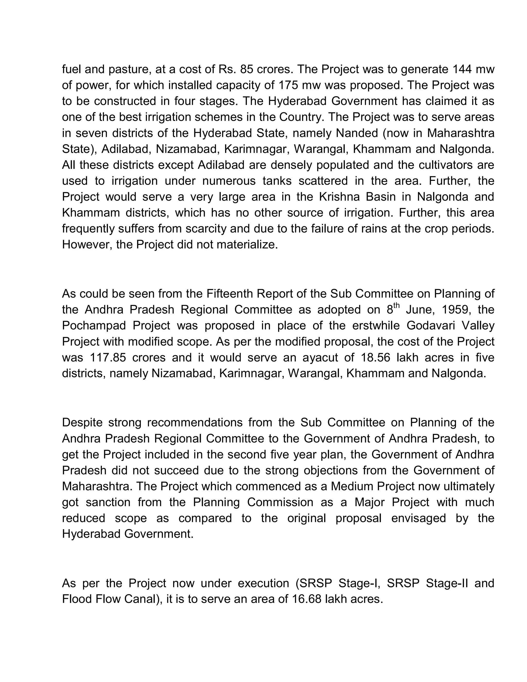 fuel and pasture, at a cost of Rs. 85 crores. The Project was to generate 144 mw
of power, for which installed capacity of 175 mw was proposed. The Project was
to be constructed in four stages. The Hyderabad Government has claimed it as
one of the best irrigation schemes in the Country. The Project was to serve areas
in seven districts of the Hyderabad State, namely Nanded (now in Maharashtra
State), Adilabad, Nizamabad, Karimnagar, Warangal, Khammam and Nalgonda.
All these districts except Adilabad are densely populated and the cultivators are
used to irrigation under numerous tanks scattered in the area. Further, the
Project would serve a very large area in the Krishna Basin in Nalgonda and
Khammam districts, which has no other source of irrigation. Further, this area
frequently suffers from scarcity and due to the failure of rains at the crop periods.
However, the Project did not materialize.



As could be seen from the Fifteenth Report of the Sub Committee on Planning of
the Andhra Pradesh Regional Committee as adopted on 8th June, 1959, the
Pochampad Project was proposed in place of the erstwhile Godavari Valley
Project with modified scope. As per the modified proposal, the cost of the Project
was 117.85 crores and it would serve an ayacut of 18.56 lakh acres in five
districts, namely Nizamabad, Karimnagar, Warangal, Khammam and Nalgonda.



Despite strong recommendations from the Sub Committee on Planning of the
Andhra Pradesh Regional Committee to the Government of Andhra Pradesh, to
get the Project included in the second five year plan, the Government of Andhra
Pradesh did not succeed due to the strong objections from the Government of
Maharashtra. The Project which commenced as a Medium Project now ultimately
got sanction from the Planning Commission as a Major Project with much
reduced scope as compared to the original proposal envisaged by the
Hyderabad Government.



As per the Project now under execution (SRSP Stage-I, SRSP Stage-II and
Flood Flow Canal), it is to serve an area of 16.68 lakh acres.
 