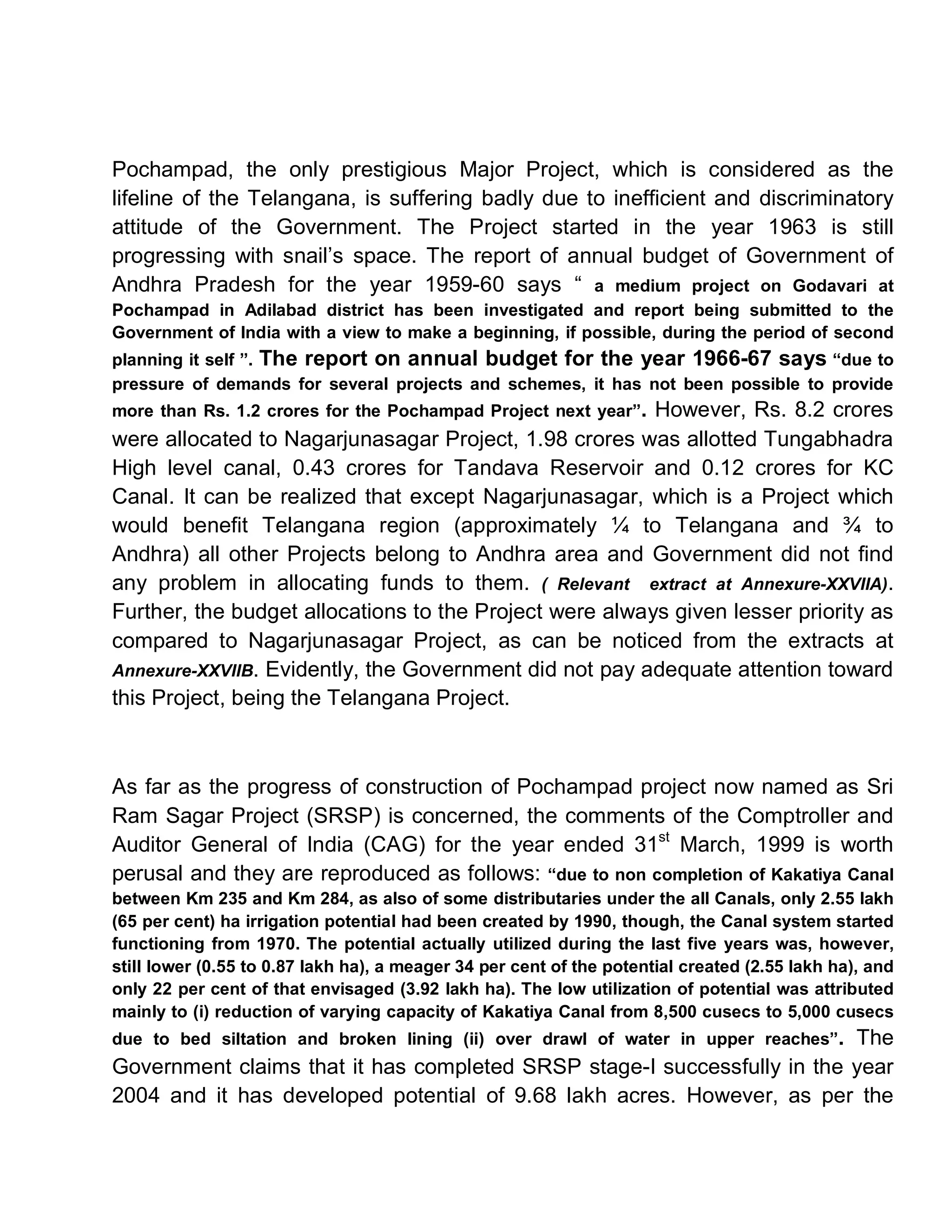 Pochampad, the only prestigious Major Project, which is considered as the
lifeline of the Telangana, is suffering badly due to inefficient and discriminatory
attitude of the Government. The Project started in the year 1963 is still
progressing with snail¶s space. The report of annual budget of Government of
Andhra Pradesh for the year 1959-60 says ³ a medium project on Godavari at
Pochampad in Adilabad district has been investigated and report being submitted to the
Government of India with a view to make a beginning, if possible, during the period of second
planning it self ´. The report on annual budget for the year 1966-67 says ³due to
pressure of demands for several projects and schemes, it has not been possible to provide
                                                         However, Rs. 8.2 crores
more than Rs. 1.2 crores for the Pochampad Project next year´.
were allocated to Nagarjunasagar Project, 1.98 crores was allotted Tungabhadra
High level canal, 0.43 crores for Tandava Reservoir and 0.12 crores for KC
Canal. It can be realized that except Nagarjunasagar, which is a Project which
would benefit Telangana region (approximately ¼ to Telangana and ¾ to
Andhra) all other Projects belong to Andhra area and Government did not find
any problem in allocating funds to them. ( Relevant extract at Annexure-XXVIIA).
Further, the budget allocations to the Project were always given lesser priority as
compared to Nagarjunasagar Project, as can be noticed from the extracts at
Annexure-XXVIIB. Evidently, the Government did not pay adequate attention toward
this Project, being the Telangana Project.



As far as the progress of construction of Pochampad project now named as Sri
Ram Sagar Project (SRSP) is concerned, the comments of the Comptroller and
Auditor General of India (CAG) for the year ended 31st March, 1999 is worth
perusal and they are reproduced as follows: ³due to non completion of Kakatiya Canal
between Km 235 and Km 284, as also of some distributaries under the all Canals, only 2.55 lakh
(65 per cent) ha irrigation potential had been created by 1990, though, the Canal system started
functioning from 1970. The potential actually utilized during the last five years was, however,
still lower (0.55 to 0.87 lakh ha), a meager 34 per cent of the potential created (2.55 lakh ha), and
only 22 per cent of that envisaged (3.92 lakh ha). The low utilization of potential was attributed
mainly to (i) reduction of varying capacity of Kakatiya Canal from 8,500 cusecs to 5,000 cusecs
                                                                         The
due to bed siltation and broken lining (ii) over drawl of water in upper reaches´.
Government claims that it has completed SRSP stage-I successfully in the year
2004 and it has developed potential of 9.68 lakh acres. However, as per the
 