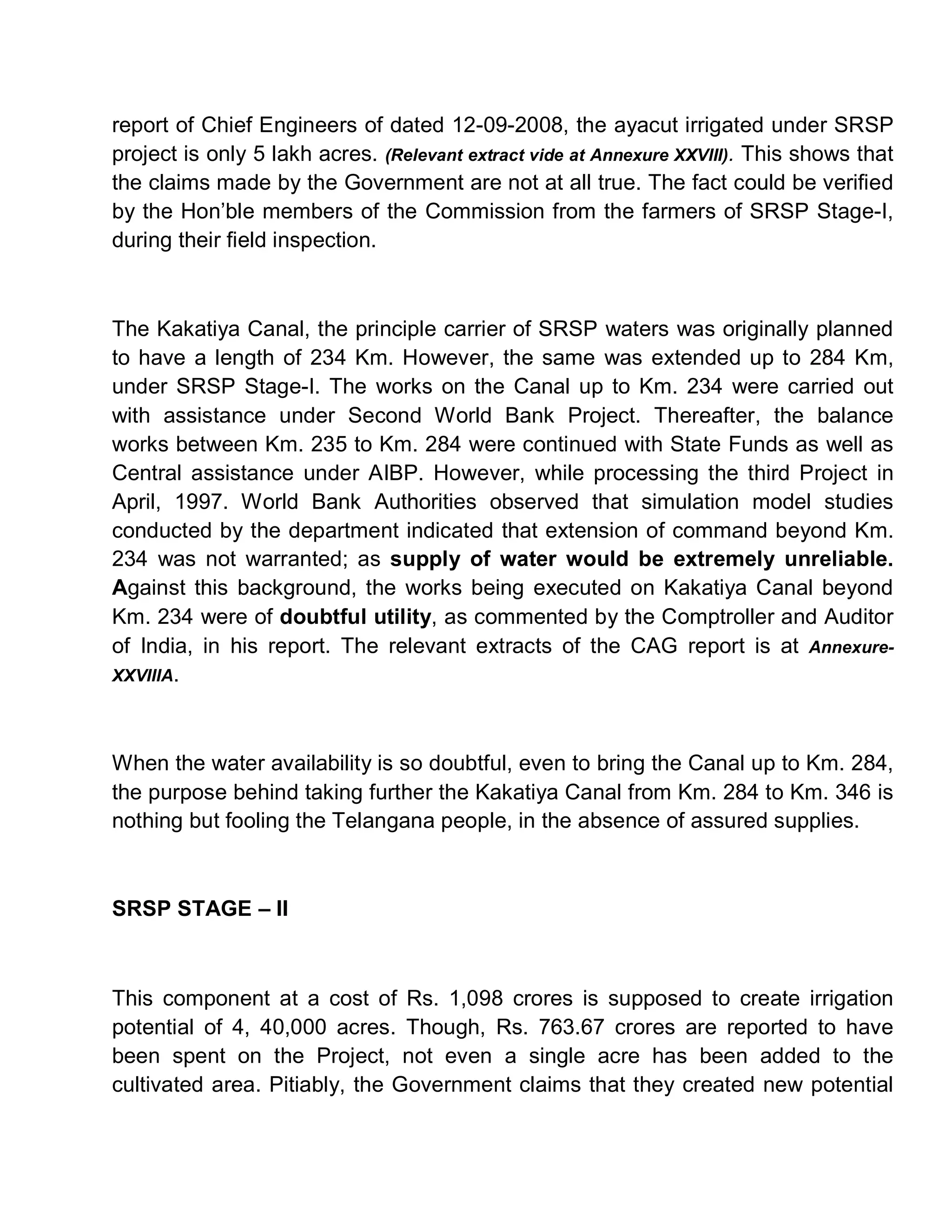report of Chief Engineers of dated 12-09-2008, the ayacut irrigated under SRSP
project is only 5 lakh acres. (Relevant extract vide at Annexure XXVIII). This shows that
the claims made by the Government are not at all true. The fact could be verified
by the Hon¶ble members of the Commission from the farmers of SRSP Stage-I,
during their field inspection.



The Kakatiya Canal, the principle carrier of SRSP waters was originally planned
to have a length of 234 Km. However, the same was extended up to 284 Km,
under SRSP Stage-I. The works on the Canal up to Km. 234 were carried out
with assistance under Second World Bank Project. Thereafter, the balance
works between Km. 235 to Km. 284 were continued with State Funds as well as
Central assistance under AIBP. However, while processing the third Project in
April, 1997. World Bank Authorities observed that simulation model studies
conducted by the department indicated that extension of command beyond Km.
234 was not warranted; as supply of water would be extremely unreliable.
Against this background, the works being executed on Kakatiya Canal beyond
Km. 234 were of doubtful utility, as commented by the Comptroller and Auditor
of India, in his report. The relevant extracts of the CAG report is at Annexure-
XXVIIIA.




When the water availability is so doubtful, even to bring the Canal up to Km. 284,
the purpose behind taking further the Kakatiya Canal from Km. 284 to Km. 346 is
nothing but fooling the Telangana people, in the absence of assured supplies.



SRSP STAGE ± II



This component at a cost of Rs. 1,098 crores is supposed to create irrigation
potential of 4, 40,000 acres. Though, Rs. 763.67 crores are reported to have
been spent on the Project, not even a single acre has been added to the
cultivated area. Pitiably, the Government claims that they created new potential
 