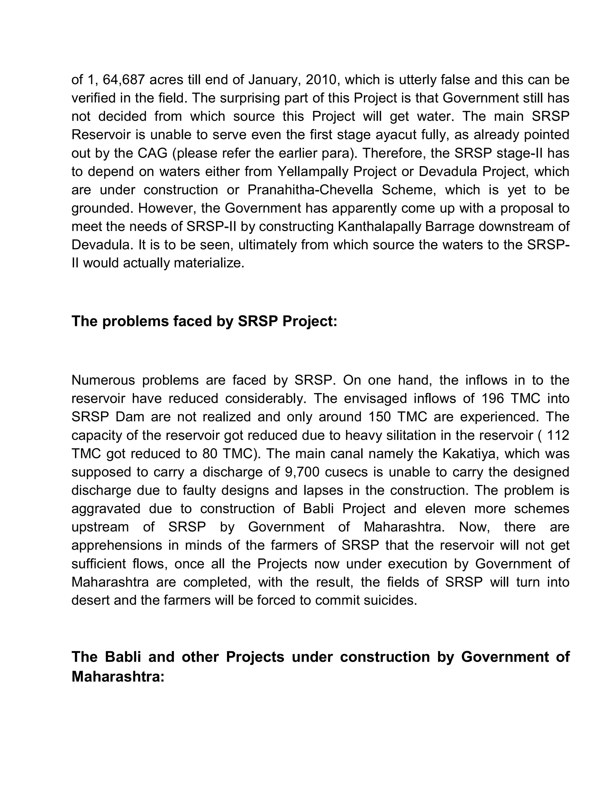 of 1, 64,687 acres till end of January, 2010, which is utterly false and this can be
verified in the field. The surprising part of this Project is that Government still has
not decided from which source this Project will get water. The main SRSP
Reservoir is unable to serve even the first stage ayacut fully, as already pointed
out by the CAG (please refer the earlier para). Therefore, the SRSP stage-II has
to depend on waters either from Yellampally Project or Devadula Project, which
are under construction or Pranahitha-Chevella Scheme, which is yet to be
grounded. However, the Government has apparently come up with a proposal to
meet the needs of SRSP-II by constructing Kanthalapally Barrage downstream of
Devadula. It is to be seen, ultimately from which source the waters to the SRSP-
II would actually materialize.



The problems faced by SRSP Project:


Numerous problems are faced by SRSP. On one hand, the inflows in to the
reservoir have reduced considerably. The envisaged inflows of 196 TMC into
SRSP Dam are not realized and only around 150 TMC are experienced. The
capacity of the reservoir got reduced due to heavy silitation in the reservoir ( 112
TMC got reduced to 80 TMC). The main canal namely the Kakatiya, which was
supposed to carry a discharge of 9,700 cusecs is unable to carry the designed
discharge due to faulty designs and lapses in the construction. The problem is
aggravated due to construction of Babli Project and eleven more schemes
upstream of SRSP by Government of Maharashtra. Now, there are
apprehensions in minds of the farmers of SRSP that the reservoir will not get
sufficient flows, once all the Projects now under execution by Government of
Maharashtra are completed, with the result, the fields of SRSP will turn into
desert and the farmers will be forced to commit suicides.



The Babli and other Projects under construction by Government of
Maharashtra:
 