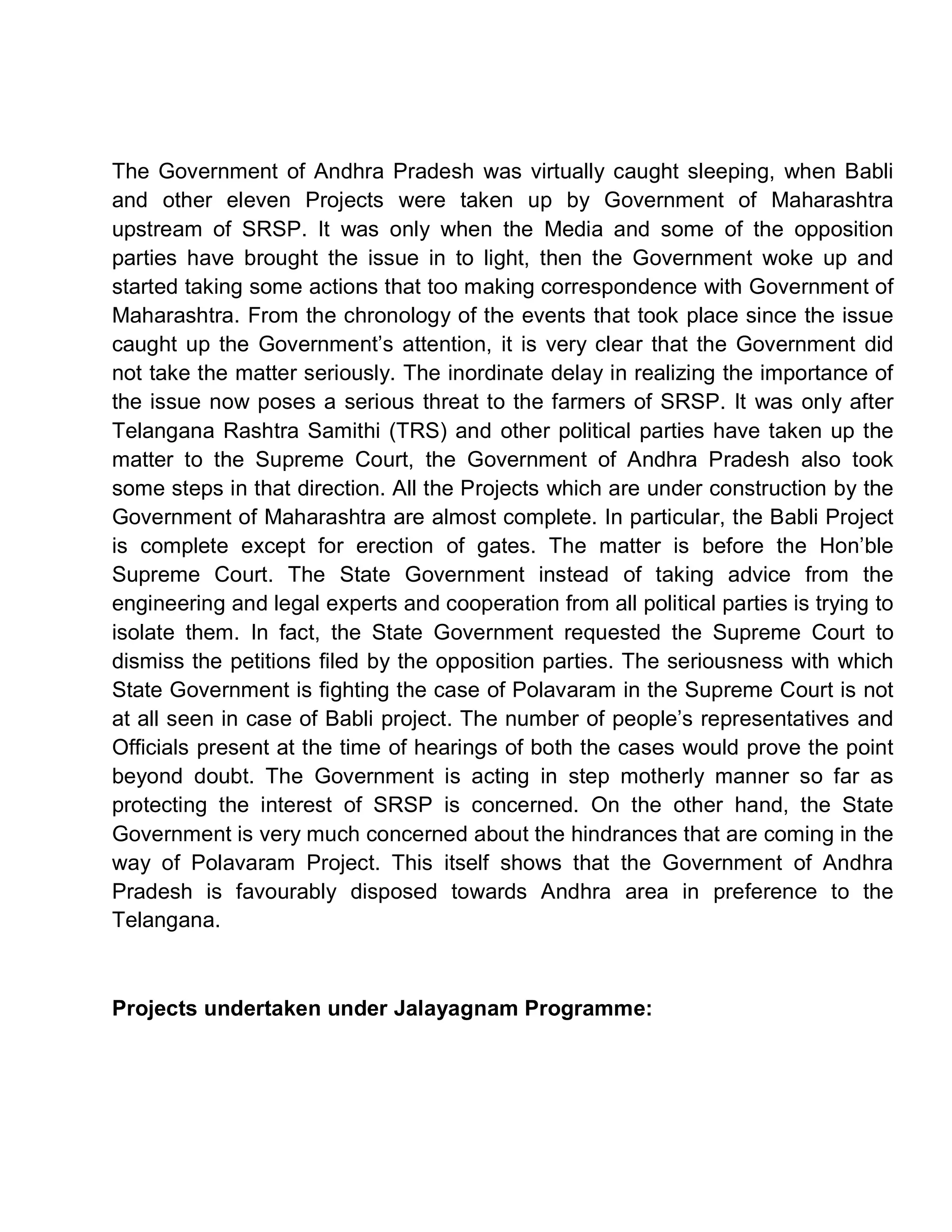 The Government of Andhra Pradesh was virtually caught sleeping, when Babli
and other eleven Projects were taken up by Government of Maharashtra
upstream of SRSP. It was only when the Media and some of the opposition
parties have brought the issue in to light, then the Government woke up and
started taking some actions that too making correspondence with Government of
Maharashtra. From the chronology of the events that took place since the issue
caught up the Government¶s attention, it is very clear that the Government did
not take the matter seriously. The inordinate delay in realizing the importance of
the issue now poses a serious threat to the farmers of SRSP. It was only after
Telangana Rashtra Samithi (TRS) and other political parties have taken up the
matter to the Supreme Court, the Government of Andhra Pradesh also took
some steps in that direction. All the Projects which are under construction by the
Government of Maharashtra are almost complete. In particular, the Babli Project
is complete except for erection of gates. The matter is before the Hon¶ble
Supreme Court. The State Government instead of taking advice from the
engineering and legal experts and cooperation from all political parties is trying to
isolate them. In fact, the State Government requested the Supreme Court to
dismiss the petitions filed by the opposition parties. The seriousness with which
State Government is fighting the case of Polavaram in the Supreme Court is not
at all seen in case of Babli project. The number of people¶s representatives and
Officials present at the time of hearings of both the cases would prove the point
beyond doubt. The Government is acting in step motherly manner so far as
protecting the interest of SRSP is concerned. On the other hand, the State
Government is very much concerned about the hindrances that are coming in the
way of Polavaram Project. This itself shows that the Government of Andhra
Pradesh is favourably disposed towards Andhra area in preference to the
Telangana.



Projects undertaken under Jalayagnam Programme:
 