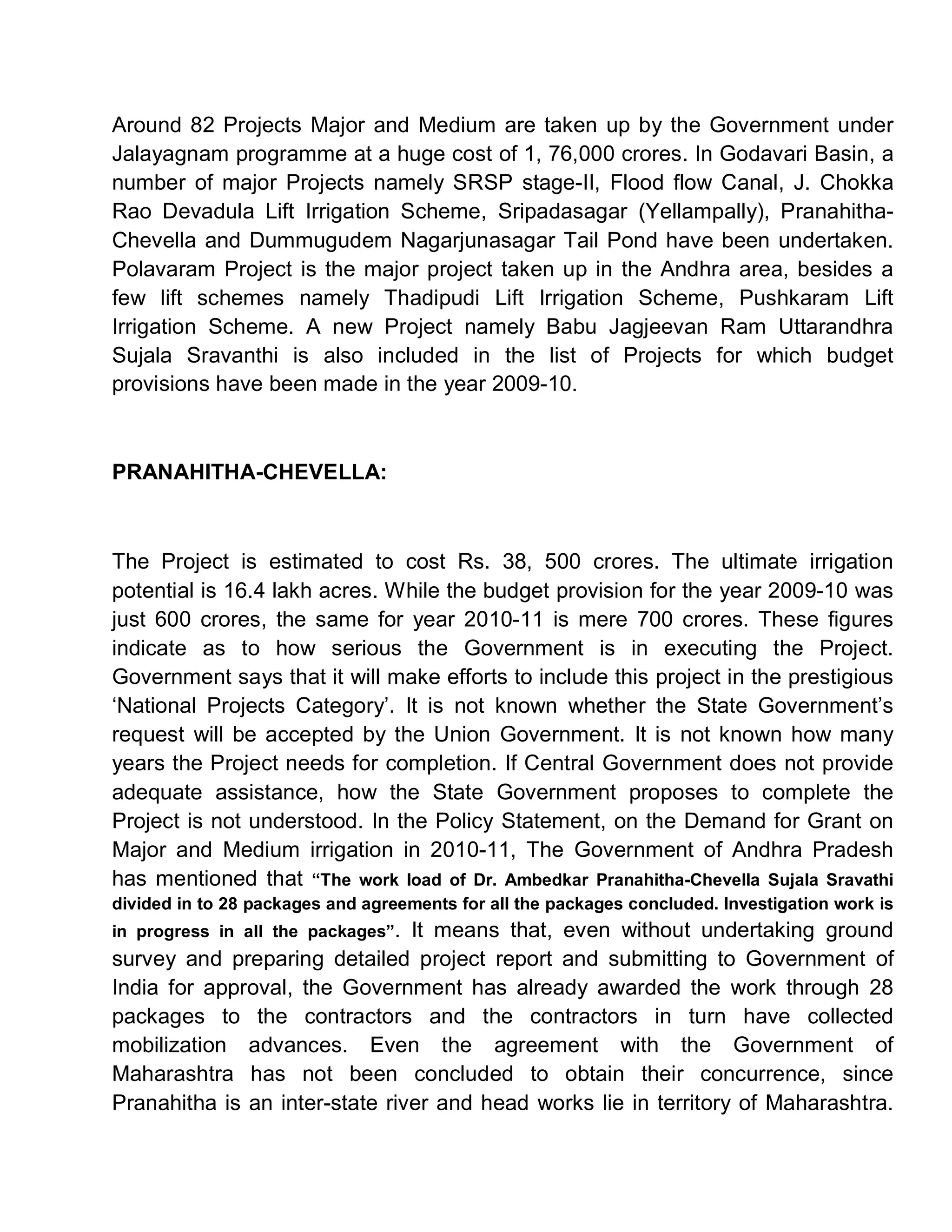 Around 82 Projects Major and Medium are taken up by the Government under
Jalayagnam programme at a huge cost of 1, 76,000 crores. In Godavari Basin, a
number of major Projects namely SRSP stage-II, Flood flow Canal, J. Chokka
Rao Devadula Lift Irrigation Scheme, Sripadasagar (Yellampally), Pranahitha-
Chevella and Dummugudem Nagarjunasagar Tail Pond have been undertaken.
Polavaram Project is the major project taken up in the Andhra area, besides a
few lift schemes namely Thadipudi Lift Irrigation Scheme, Pushkaram Lift
Irrigation Scheme. A new Project namely Babu Jagjeevan Ram Uttarandhra
Sujala Sravanthi is also included in the list of Projects for which budget
provisions have been made in the year 2009-10.



PRANAHITHA-CHEVELLA:



The Project is estimated to cost Rs. 38, 500 crores. The ultimate irrigation
potential is 16.4 lakh acres. While the budget provision for the year 2009-10 was
just 600 crores, the same for year 2010-11 is mere 700 crores. These figures
indicate as to how serious the Government is in executing the Project.
Government says that it will make efforts to include this project in the prestigious
µNational Projects Category¶. It is not known whether the State Government¶s
request will be accepted by the Union Government. It is not known how many
years the Project needs for completion. If Central Government does not provide
adequate assistance, how the State Government proposes to complete the
Project is not understood. In the Policy Statement, on the Demand for Grant on
Major and Medium irrigation in 2010-11, The Government of Andhra Pradesh
has mentioned that ³The work load of Dr. Ambedkar Pranahitha-Chevella Sujala Sravathi
divided in to 28 packages and agreements for all the packages concluded. Investigation work is
in progress in all the packages´.
                                It means that, even without undertaking ground
survey and preparing detailed project report and submitting to Government of
India for approval, the Government has already awarded the work through 28
packages to the contractors and the contractors in turn have collected
mobilization advances. Even the agreement with the Government of
Maharashtra has not been concluded to obtain their concurrence, since
Pranahitha is an inter-state river and head works lie in territory of Maharashtra.
 