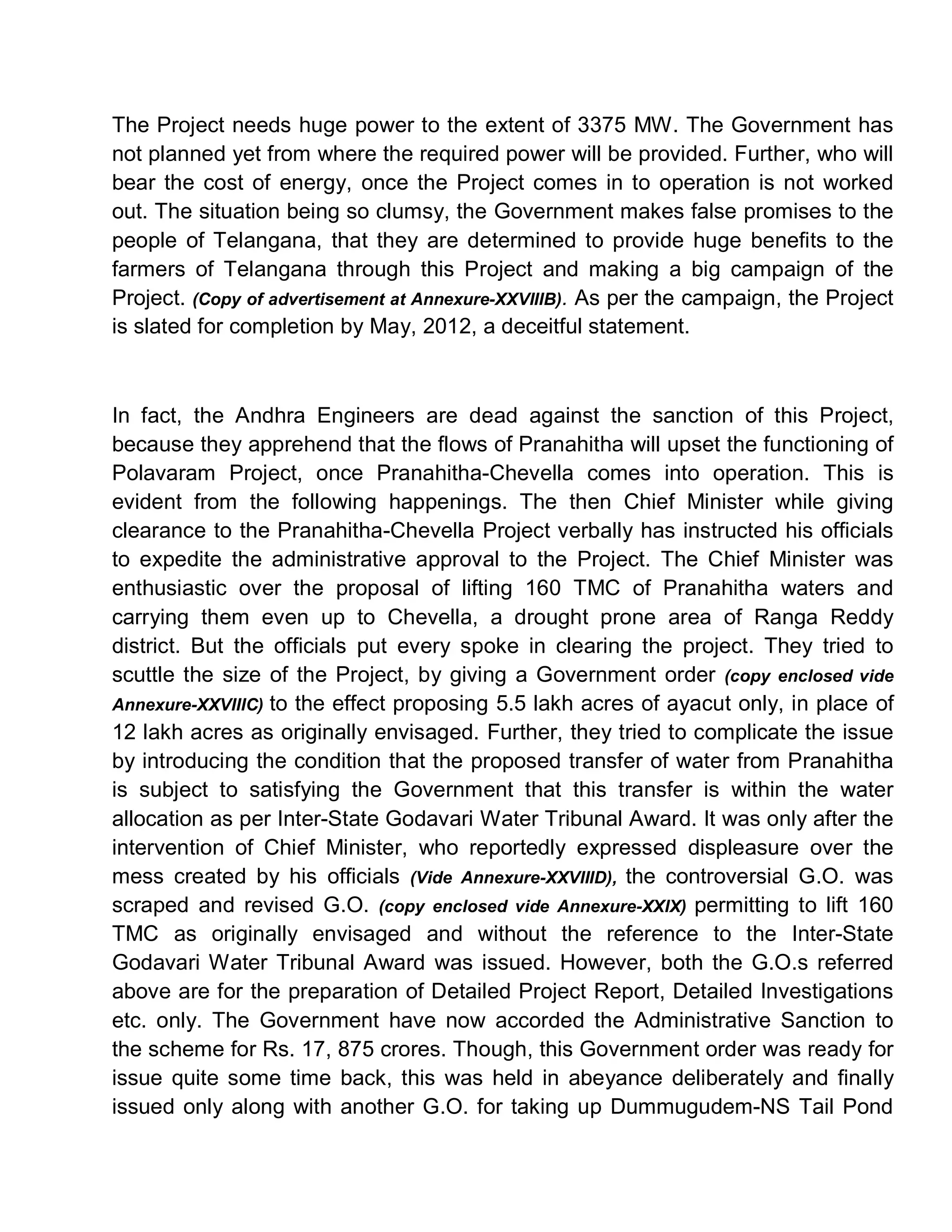 The Project needs huge power to the extent of 3375 MW. The Government has
not planned yet from where the required power will be provided. Further, who will
bear the cost of energy, once the Project comes in to operation is not worked
out. The situation being so clumsy, the Government makes false promises to the
people of Telangana, that they are determined to provide huge benefits to the
farmers of Telangana through this Project and making a big campaign of the
Project. (Copy of advertisement at Annexure-XXVIIIB). As per the campaign, the Project
is slated for completion by May, 2012, a deceitful statement.



In fact, the Andhra Engineers are dead against the sanction of this Project,
because they apprehend that the flows of Pranahitha will upset the functioning of
Polavaram Project, once Pranahitha-Chevella comes into operation. This is
evident from the following happenings. The then Chief Minister while giving
clearance to the Pranahitha-Chevella Project verbally has instructed his officials
to expedite the administrative approval to the Project. The Chief Minister was
enthusiastic over the proposal of lifting 160 TMC of Pranahitha waters and
carrying them even up to Chevella, a drought prone area of Ranga Reddy
district. But the officials put every spoke in clearing the project. They tried to
scuttle the size of the Project, by giving a Government order (copy enclosed vide
Annexure-XXVIIIC) to the effect proposing 5.5 lakh acres of ayacut only, in place of
12 lakh acres as originally envisaged. Further, they tried to complicate the issue
by introducing the condition that the proposed transfer of water from Pranahitha
is subject to satisfying the Government that this transfer is within the water
allocation as per Inter-State Godavari Water Tribunal Award. It was only after the
intervention of Chief Minister, who reportedly expressed displeasure over the
mess created by his officials (Vide Annexure-XXVIIID), the controversial G.O. was
scraped and revised G.O. (copy enclosed vide Annexure-XXIX) permitting to lift 160
TMC as originally envisaged and without the reference to the Inter-State
Godavari Water Tribunal Award was issued. However, both the G.O.s referred
above are for the preparation of Detailed Project Report, Detailed Investigations
etc. only. The Government have now accorded the Administrative Sanction to
the scheme for Rs. 17, 875 crores. Though, this Government order was ready for
issue quite some time back, this was held in abeyance deliberately and finally
issued only along with another G.O. for taking up Dummugudem-NS Tail Pond
 