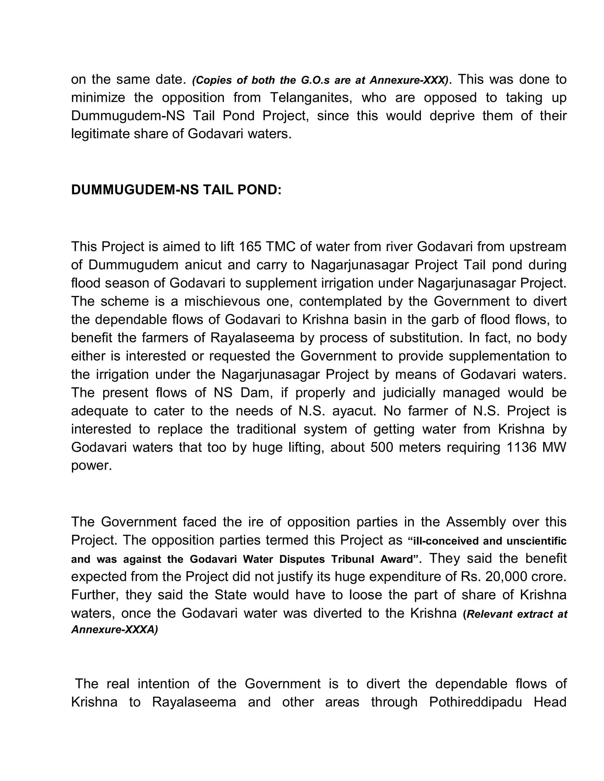 on the same date. (Copies of both the G.O.s are at Annexure-XXX). This was done to
minimize the opposition from Telanganites, who are opposed to taking up
Dummugudem-NS Tail Pond Project, since this would deprive them of their
legitimate share of Godavari waters.



DUMMUGUDEM-NS TAIL POND:



This Project is aimed to lift 165 TMC of water from river Godavari from upstream
of Dummugudem anicut and carry to Nagarjunasagar Project Tail pond during
flood season of Godavari to supplement irrigation under Nagarjunasagar Project.
The scheme is a mischievous one, contemplated by the Government to divert
the dependable flows of Godavari to Krishna basin in the garb of flood flows, to
benefit the farmers of Rayalaseema by process of substitution. In fact, no body
either is interested or requested the Government to provide supplementation to
the irrigation under the Nagarjunasagar Project by means of Godavari waters.
The present flows of NS Dam, if properly and judicially managed would be
adequate to cater to the needs of N.S. ayacut. No farmer of N.S. Project is
interested to replace the traditional system of getting water from Krishna by
Godavari waters that too by huge lifting, about 500 meters requiring 1136 MW
power.



The Government faced the ire of opposition parties in the Assembly over this
Project. The opposition parties termed this Project as ³ill-conceived and unscientific
and was against the Godavari Water Disputes Tribunal Award´. They said the benefit
expected from the Project did not justify its huge expenditure of Rs. 20,000 crore.
Further, they said the State would have to loose the part of share of Krishna
waters, once the Godavari water was diverted to the Krishna (Relevant extract at
Annexure-XXXA)




The real intention of the Government is to divert the dependable flows of
Krishna to Rayalaseema and other areas through Pothireddipadu Head
 