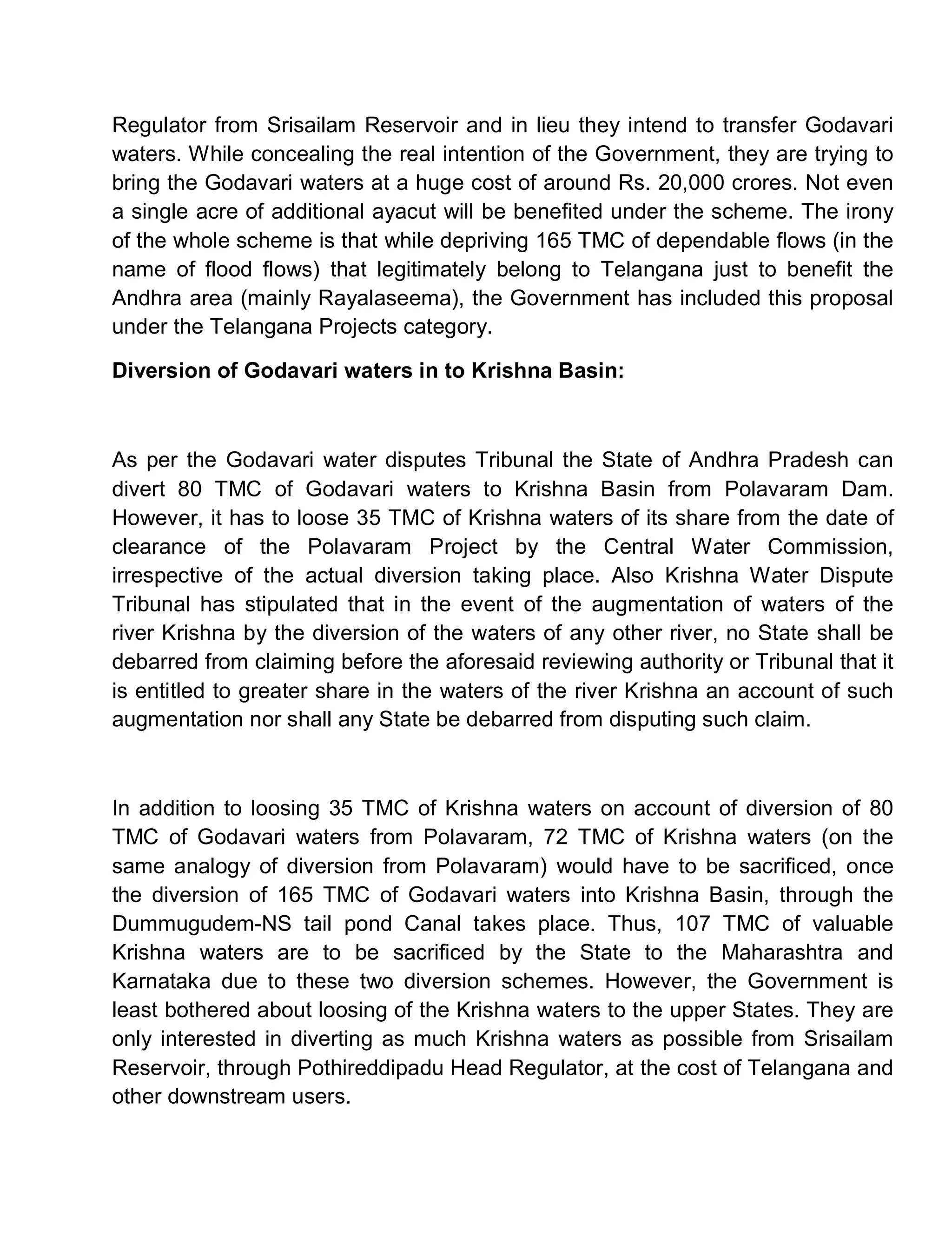 Regulator from Srisailam Reservoir and in lieu they intend to transfer Godavari
waters. While concealing the real intention of the Government, they are trying to
bring the Godavari waters at a huge cost of around Rs. 20,000 crores. Not even
a single acre of additional ayacut will be benefited under the scheme. The irony
of the whole scheme is that while depriving 165 TMC of dependable flows (in the
name of flood flows) that legitimately belong to Telangana just to benefit the
Andhra area (mainly Rayalaseema), the Government has included this proposal
under the Telangana Projects category.

Diversion of Godavari waters in to Krishna Basin:



As per the Godavari water disputes Tribunal the State of Andhra Pradesh can
divert 80 TMC of Godavari waters to Krishna Basin from Polavaram Dam.
However, it has to loose 35 TMC of Krishna waters of its share from the date of
clearance of the Polavaram Project by the Central Water Commission,
irrespective of the actual diversion taking place. Also Krishna Water Dispute
Tribunal has stipulated that in the event of the augmentation of waters of the
river Krishna by the diversion of the waters of any other river, no State shall be
debarred from claiming before the aforesaid reviewing authority or Tribunal that it
is entitled to greater share in the waters of the river Krishna an account of such
augmentation nor shall any State be debarred from disputing such claim.



In addition to loosing 35 TMC of Krishna waters on account of diversion of 80
TMC of Godavari waters from Polavaram, 72 TMC of Krishna waters (on the
same analogy of diversion from Polavaram) would have to be sacrificed, once
the diversion of 165 TMC of Godavari waters into Krishna Basin, through the
Dummugudem-NS tail pond Canal takes place. Thus, 107 TMC of valuable
Krishna waters are to be sacrificed by the State to the Maharashtra and
Karnataka due to these two diversion schemes. However, the Government is
least bothered about loosing of the Krishna waters to the upper States. They are
only interested in diverting as much Krishna waters as possible from Srisailam
Reservoir, through Pothireddipadu Head Regulator, at the cost of Telangana and
other downstream users.
 