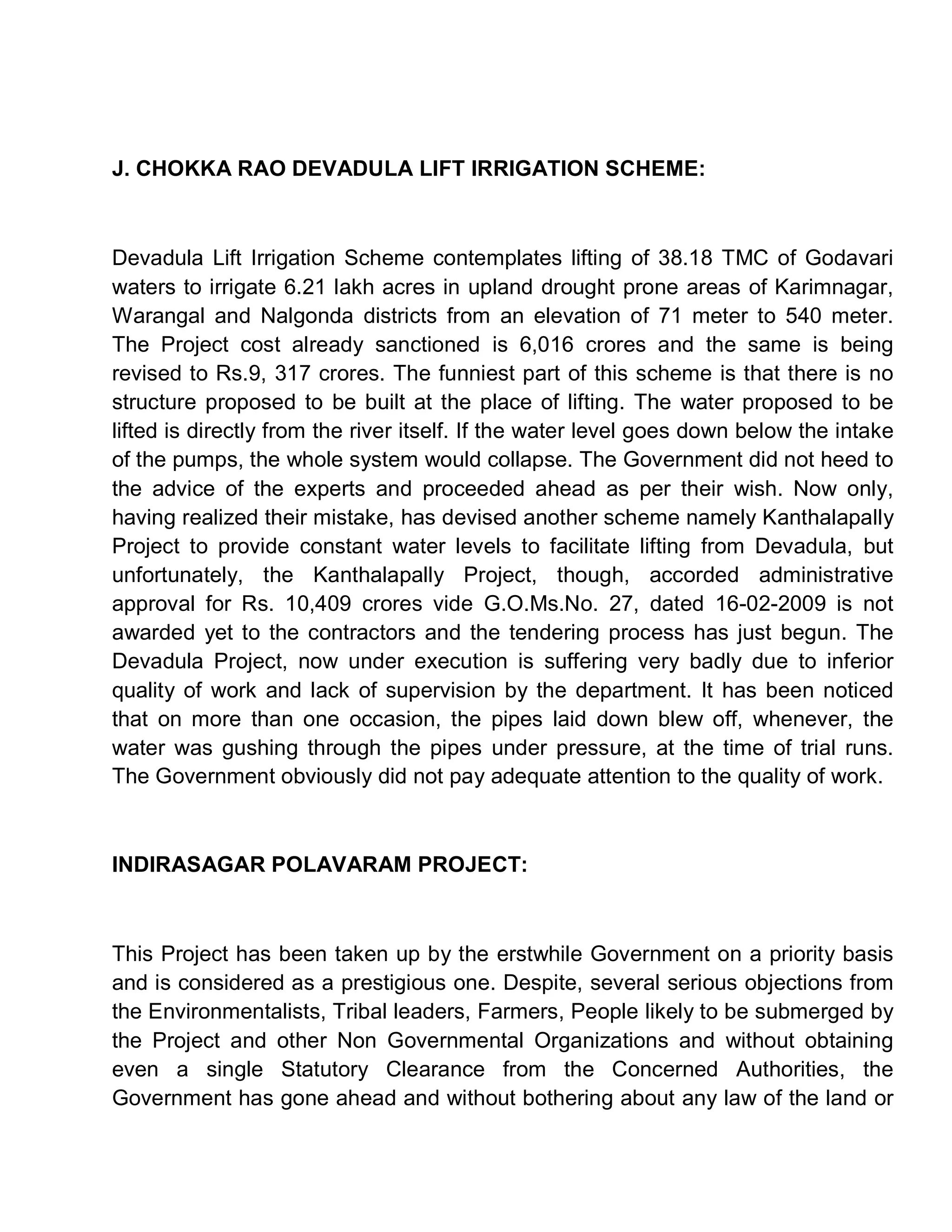 J. CHOKKA RAO DEVADULA LIFT IRRIGATION SCHEME:



Devadula Lift Irrigation Scheme contemplates lifting of 38.18 TMC of Godavari
waters to irrigate 6.21 lakh acres in upland drought prone areas of Karimnagar,
Warangal and Nalgonda districts from an elevation of 71 meter to 540 meter.
The Project cost already sanctioned is 6,016 crores and the same is being
revised to Rs.9, 317 crores. The funniest part of this scheme is that there is no
structure proposed to be built at the place of lifting. The water proposed to be
lifted is directly from the river itself. If the water level goes down below the intake
of the pumps, the whole system would collapse. The Government did not heed to
the advice of the experts and proceeded ahead as per their wish. Now only,
having realized their mistake, has devised another scheme namely Kanthalapally
Project to provide constant water levels to facilitate lifting from Devadula, but
unfortunately, the Kanthalapally Project, though, accorded administrative
approval for Rs. 10,409 crores vide G.O.Ms.No. 27, dated 16-02-2009 is not
awarded yet to the contractors and the tendering process has just begun. The
Devadula Project, now under execution is suffering very badly due to inferior
quality of work and lack of supervision by the department. It has been noticed
that on more than one occasion, the pipes laid down blew off, whenever, the
water was gushing through the pipes under pressure, at the time of trial runs.
The Government obviously did not pay adequate attention to the quality of work.



INDIRASAGAR POLAVARAM PROJECT:



This Project has been taken up by the erstwhile Government on a priority basis
and is considered as a prestigious one. Despite, several serious objections from
the Environmentalists, Tribal leaders, Farmers, People likely to be submerged by
the Project and other Non Governmental Organizations and without obtaining
even a single Statutory Clearance from the Concerned Authorities, the
Government has gone ahead and without bothering about any law of the land or
 