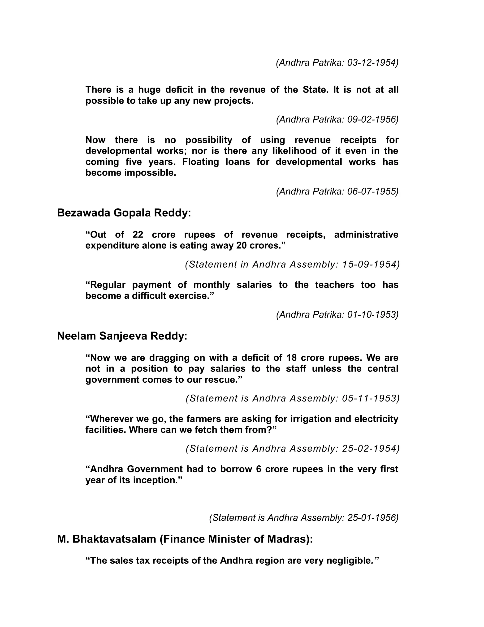 (Andhra Patrika: 03-12-1954)

     There is a huge deficit in the revenue of the State. It is not at all
     possible to take up any new projects.
                                               (Andhra Patrika: 09-02-1956)

     Now there is no possibility of using revenue receipts for
     developmental works; nor is there any likelihood of it even in the
     coming five years. Floating loans for developmental works has
     become impossible.
                                               (Andhra Patrika: 06-07-1955)

Bezawada Gopala Reddy:
     ³Out of 22 crore rupees of revenue receipts, administrative
     expenditure alone is eating away 20 crores.´

                           (Statement in Andhra Assembly: 15-09-1954)

     ³Regular payment of monthly salaries to the teachers too has
     become a difficult exercise.´
                                               (Andhra Patrika: 01-10-1953)

Neelam Sanjeeva Reddy:
     ³Now we are dragging on with a deficit of 18 crore rupees. We are
     not in a position to pay salaries to the staff unless the central
     government comes to our rescue.´
                           (Statement is Andhra Assembly: 05-11-1953)

     ³Wherever we go, the farmers are asking for irrigation and electricity
     facilities. Where can we fetch them from?´
                           (Statement is Andhra Assembly: 25-02-1954)

     ³Andhra Government had to borrow 6 crore rupees in the very first
     year of its inception.´


                                (Statement is Andhra Assembly: 25-01-1956)

M. Bhaktavatsalam (Finance Minister of Madras):
     ³The sales tax receipts of the Andhra region are very negligible.´
 