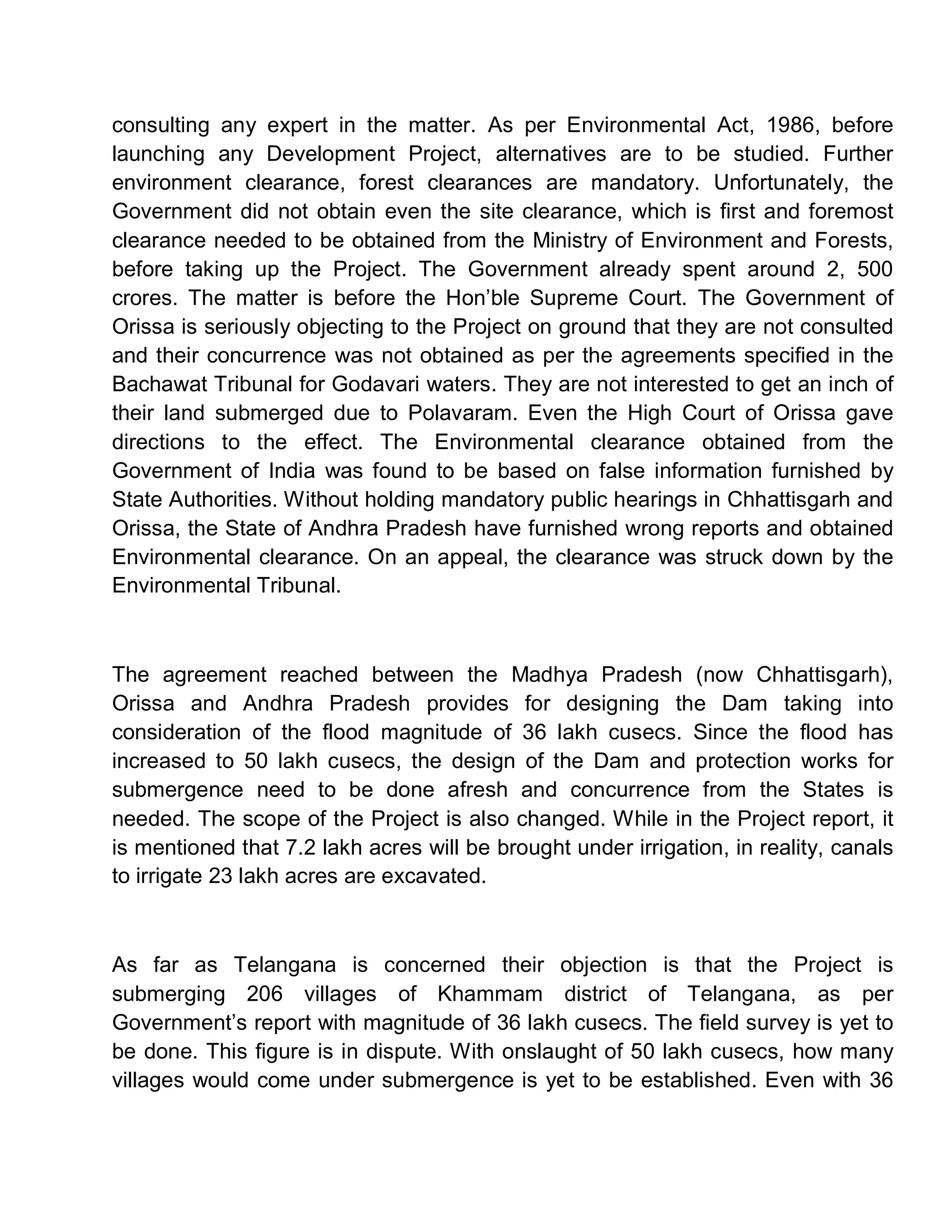 consulting any expert in the matter. As per Environmental Act, 1986, before
launching any Development Project, alternatives are to be studied. Further
environment clearance, forest clearances are mandatory. Unfortunately, the
Government did not obtain even the site clearance, which is first and foremost
clearance needed to be obtained from the Ministry of Environment and Forests,
before taking up the Project. The Government already spent around 2, 500
crores. The matter is before the Hon¶ble Supreme Court. The Government of
Orissa is seriously objecting to the Project on ground that they are not consulted
and their concurrence was not obtained as per the agreements specified in the
Bachawat Tribunal for Godavari waters. They are not interested to get an inch of
their land submerged due to Polavaram. Even the High Court of Orissa gave
directions to the effect. The Environmental clearance obtained from the
Government of India was found to be based on false information furnished by
State Authorities. Without holding mandatory public hearings in Chhattisgarh and
Orissa, the State of Andhra Pradesh have furnished wrong reports and obtained
Environmental clearance. On an appeal, the clearance was struck down by the
Environmental Tribunal.



The agreement reached between the Madhya Pradesh (now Chhattisgarh),
Orissa and Andhra Pradesh provides for designing the Dam taking into
consideration of the flood magnitude of 36 lakh cusecs. Since the flood has
increased to 50 lakh cusecs, the design of the Dam and protection works for
submergence need to be done afresh and concurrence from the States is
needed. The scope of the Project is also changed. While in the Project report, it
is mentioned that 7.2 lakh acres will be brought under irrigation, in reality, canals
to irrigate 23 lakh acres are excavated.



As far as Telangana is concerned their objection is that the Project is
submerging 206 villages of Khammam district of Telangana, as per
Government¶s report with magnitude of 36 lakh cusecs. The field survey is yet to
be done. This figure is in dispute. With onslaught of 50 lakh cusecs, how many
villages would come under submergence is yet to be established. Even with 36
 