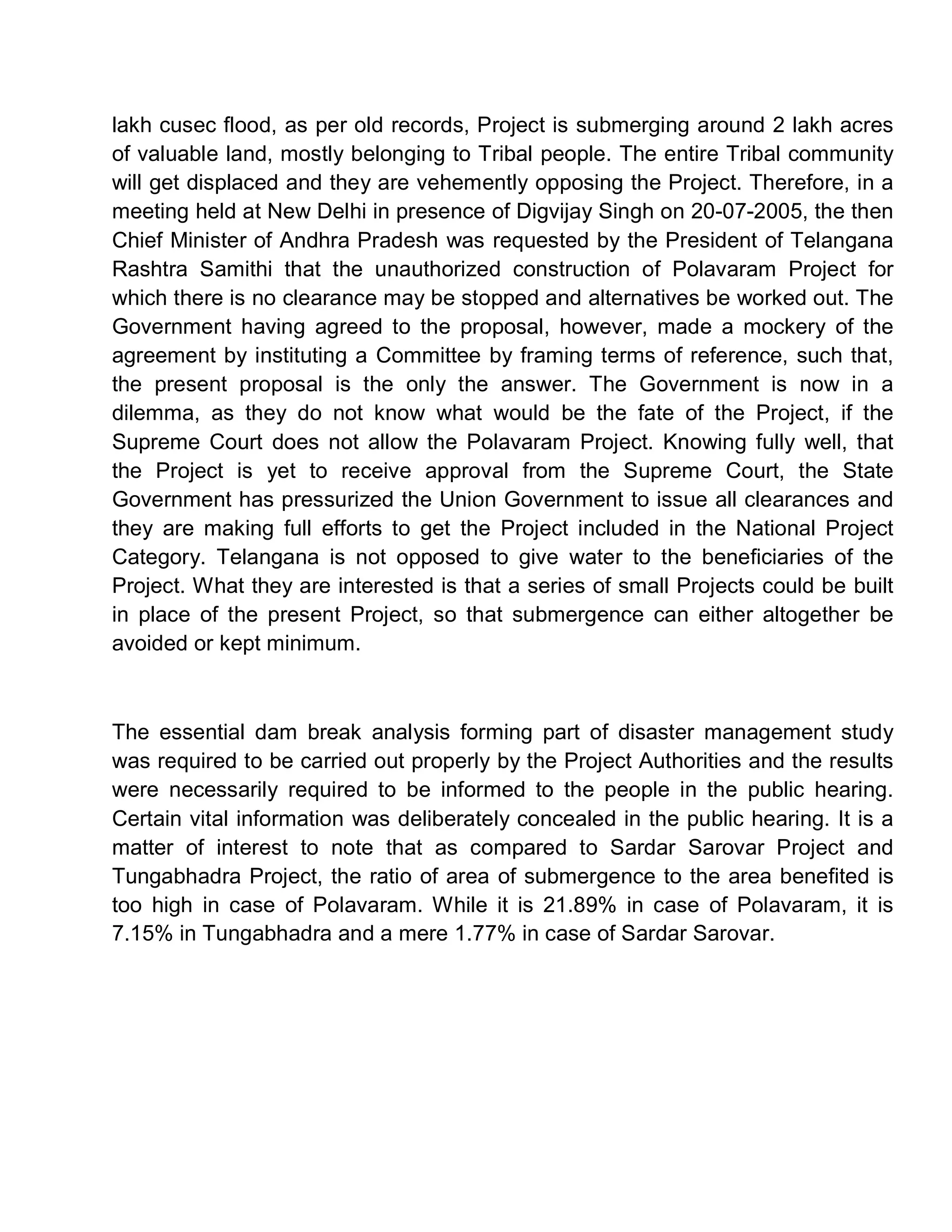 lakh cusec flood, as per old records, Project is submerging around 2 lakh acres
of valuable land, mostly belonging to Tribal people. The entire Tribal community
will get displaced and they are vehemently opposing the Project. Therefore, in a
meeting held at New Delhi in presence of Digvijay Singh on 20-07-2005, the then
Chief Minister of Andhra Pradesh was requested by the President of Telangana
Rashtra Samithi that the unauthorized construction of Polavaram Project for
which there is no clearance may be stopped and alternatives be worked out. The
Government having agreed to the proposal, however, made a mockery of the
agreement by instituting a Committee by framing terms of reference, such that,
the present proposal is the only the answer. The Government is now in a
dilemma, as they do not know what would be the fate of the Project, if the
Supreme Court does not allow the Polavaram Project. Knowing fully well, that
the Project is yet to receive approval from the Supreme Court, the State
Government has pressurized the Union Government to issue all clearances and
they are making full efforts to get the Project included in the National Project
Category. Telangana is not opposed to give water to the beneficiaries of the
Project. What they are interested is that a series of small Projects could be built
in place of the present Project, so that submergence can either altogether be
avoided or kept minimum.



The essential dam break analysis forming part of disaster management study
was required to be carried out properly by the Project Authorities and the results
were necessarily required to be informed to the people in the public hearing.
Certain vital information was deliberately concealed in the public hearing. It is a
matter of interest to note that as compared to Sardar Sarovar Project and
Tungabhadra Project, the ratio of area of submergence to the area benefited is
too high in case of Polavaram. While it is 21.89% in case of Polavaram, it is
7.15% in Tungabhadra and a mere 1.77% in case of Sardar Sarovar.
 