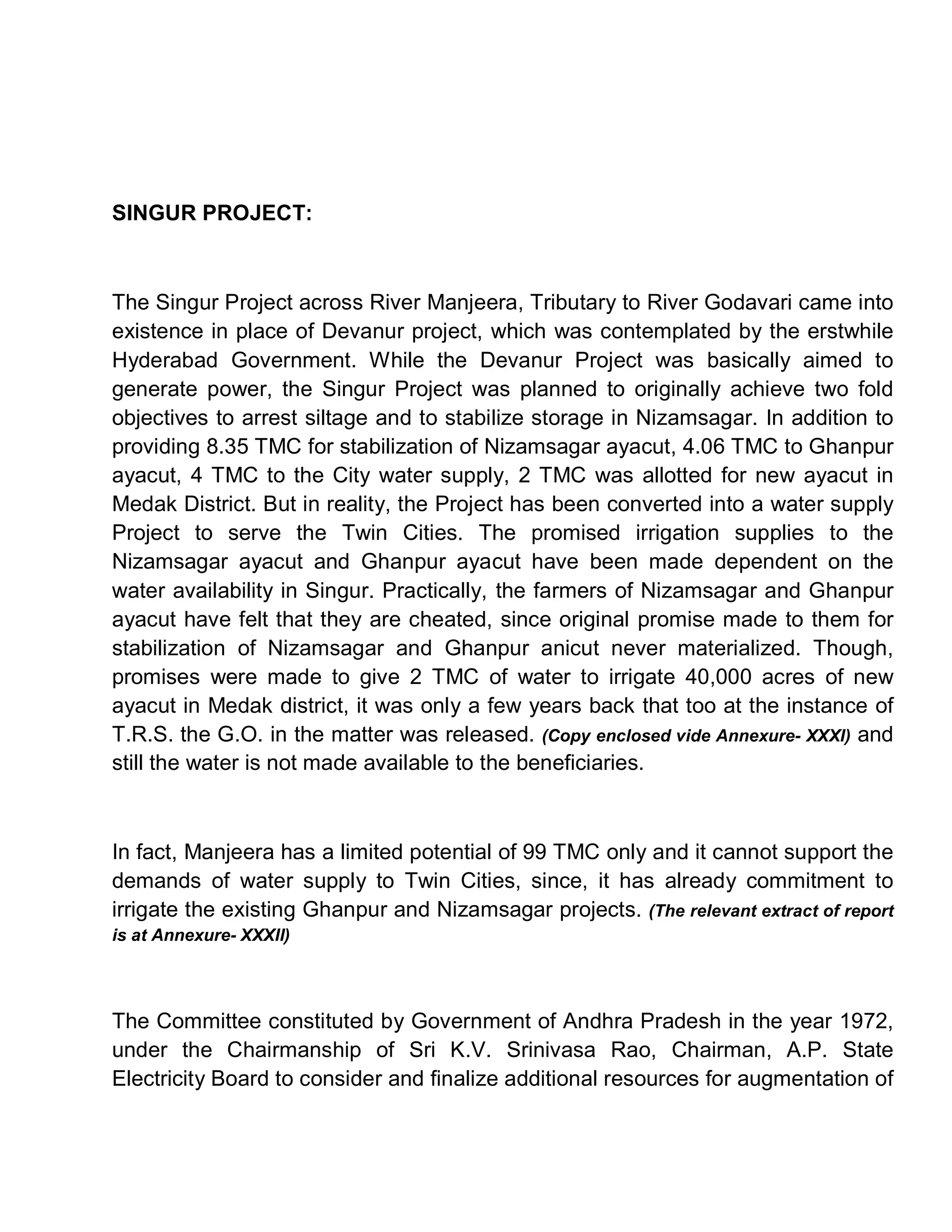 SINGUR PROJECT:



The Singur Project across River Manjeera, Tributary to River Godavari came into
existence in place of Devanur project, which was contemplated by the erstwhile
Hyderabad Government. While the Devanur Project was basically aimed to
generate power, the Singur Project was planned to originally achieve two fold
objectives to arrest siltage and to stabilize storage in Nizamsagar. In addition to
providing 8.35 TMC for stabilization of Nizamsagar ayacut, 4.06 TMC to Ghanpur
ayacut, 4 TMC to the City water supply, 2 TMC was allotted for new ayacut in
Medak District. But in reality, the Project has been converted into a water supply
Project to serve the Twin Cities. The promised irrigation supplies to the
Nizamsagar ayacut and Ghanpur ayacut have been made dependent on the
water availability in Singur. Practically, the farmers of Nizamsagar and Ghanpur
ayacut have felt that they are cheated, since original promise made to them for
stabilization of Nizamsagar and Ghanpur anicut never materialized. Though,
promises were made to give 2 TMC of water to irrigate 40,000 acres of new
ayacut in Medak district, it was only a few years back that too at the instance of
T.R.S. the G.O. in the matter was released. (Copy enclosed vide Annexure- XXXI) and
still the water is not made available to the beneficiaries.



In fact, Manjeera has a limited potential of 99 TMC only and it cannot support the
demands of water supply to Twin Cities, since, it has already commitment to
irrigate the existing Ghanpur and Nizamsagar projects. (The relevant extract of report
is at Annexure- XXXII)




The Committee constituted by Government of Andhra Pradesh in the year 1972,
under the Chairmanship of Sri K.V. Srinivasa Rao, Chairman, A.P. State
Electricity Board to consider and finalize additional resources for augmentation of
 