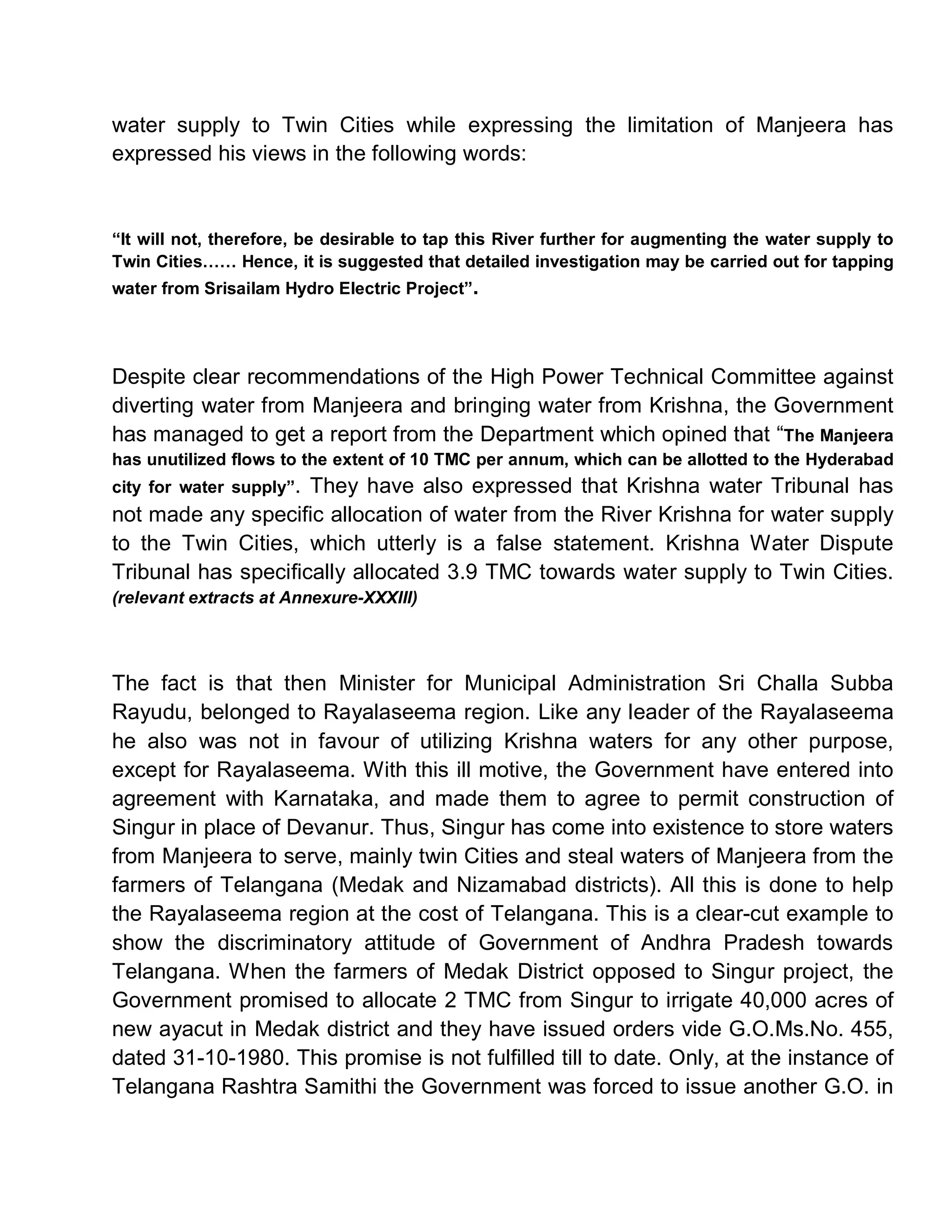 water supply to Twin Cities while expressing the limitation of Manjeera has
expressed his views in the following words:


³It will not, therefore, be desirable to tap this River further for augmenting the water supply to
Twin Cities«« Hence, it is suggested that detailed investigation may be carried out for tapping
water from Srisailam Hydro Electric Project´.




Despite clear recommendations of the High Power Technical Committee against
diverting water from Manjeera and bringing water from Krishna, the Government
has managed to get a report from the Department which opined that ³The Manjeera
has unutilized flows to the extent of 10 TMC per annum, which can be allotted to the Hyderabad
city for water supply´.
                     They have also expressed that Krishna water Tribunal has
not made any specific allocation of water from the River Krishna for water supply
to the Twin Cities, which utterly is a false statement. Krishna Water Dispute
Tribunal has specifically allocated 3.9 TMC towards water supply to Twin Cities.
(relevant extracts at Annexure-XXXIII)




The fact is that then Minister for Municipal Administration Sri Challa Subba
Rayudu, belonged to Rayalaseema region. Like any leader of the Rayalaseema
he also was not in favour of utilizing Krishna waters for any other purpose,
except for Rayalaseema. With this ill motive, the Government have entered into
agreement with Karnataka, and made them to agree to permit construction of
Singur in place of Devanur. Thus, Singur has come into existence to store waters
from Manjeera to serve, mainly twin Cities and steal waters of Manjeera from the
farmers of Telangana (Medak and Nizamabad districts). All this is done to help
the Rayalaseema region at the cost of Telangana. This is a clear-cut example to
show the discriminatory attitude of Government of Andhra Pradesh towards
Telangana. When the farmers of Medak District opposed to Singur project, the
Government promised to allocate 2 TMC from Singur to irrigate 40,000 acres of
new ayacut in Medak district and they have issued orders vide G.O.Ms.No. 455,
dated 31-10-1980. This promise is not fulfilled till to date. Only, at the instance of
Telangana Rashtra Samithi the Government was forced to issue another G.O. in
 