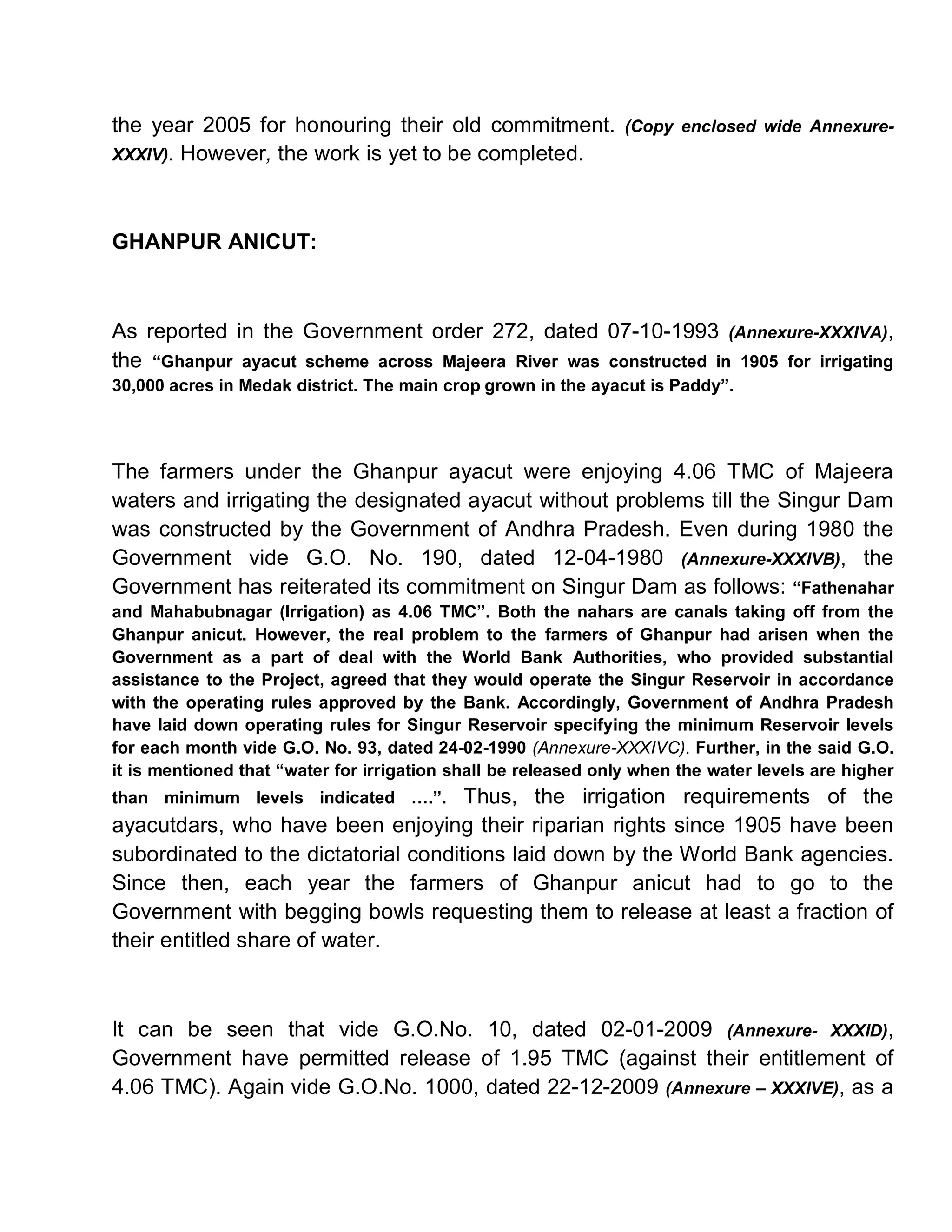 the year 2005 for honouring their old commitment.               (Copy enclosed wide Annexure-
XXXIV). However, the work is yet to be completed.




GHANPUR ANICUT:



As reported in the Government order 272, dated 07-10-1993 (Annexure-XXXIVA),
the ³Ghanpur ayacut scheme across Majeera River was constructed in 1905 for irrigating
30,000 acres in Medak district. The main crop grown in the ayacut is Paddy´.




The farmers under the Ghanpur ayacut were enjoying 4.06 TMC of Majeera
waters and irrigating the designated ayacut without problems till the Singur Dam
was constructed by the Government of Andhra Pradesh. Even during 1980 the
Government vide G.O. No. 190, dated 12-04-1980 (Annexure-XXXIVB), the
Government has reiterated its commitment on Singur Dam as follows: ³Fathenahar
and Mahabubnagar (Irrigation) as 4.06 TMC´. Both the nahars are canals taking off from the
Ghanpur anicut. However, the real problem to the farmers of Ghanpur had arisen when the
Government as a part of deal with the World Bank Authorities, who provided substantial
assistance to the Project, agreed that they would operate the Singur Reservoir in accordance
with the operating rules approved by the Bank. Accordingly, Government of Andhra Pradesh
have laid down operating rules for Singur Reservoir specifying the minimum Reservoir levels
for each month vide G.O. No. 93, dated 24-02-1990 (Annexure-XXXIVC). Further, in the said G.O.
it is mentioned that ³water for irrigation shall be released only when the water levels are higher
than minimum levels indicated «.´.    Thus, the irrigation requirements of the
ayacutdars, who have been enjoying their riparian rights since 1905 have been
subordinated to the dictatorial conditions laid down by the World Bank agencies.
Since then, each year the farmers of Ghanpur anicut had to go to the
Government with begging bowls requesting them to release at least a fraction of
their entitled share of water.



It can be seen that vide G.O.No. 10, dated 02-01-2009 (Annexure- XXXID),
Government have permitted release of 1.95 TMC (against their entitlement of
4.06 TMC). Again vide G.O.No. 1000, dated 22-12-2009 (Annexure ± XXXIVE), as a
 