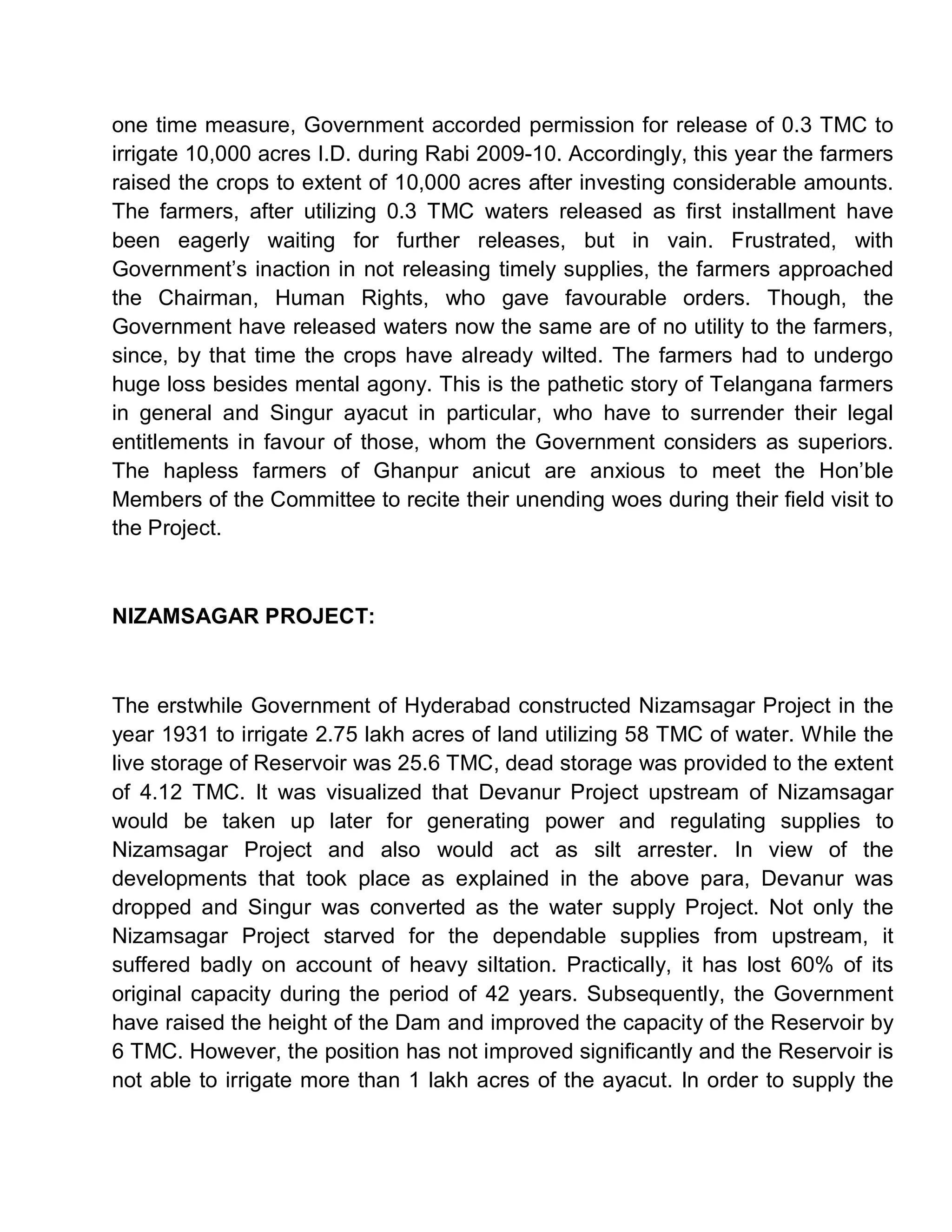 one time measure, Government accorded permission for release of 0.3 TMC to
irrigate 10,000 acres I.D. during Rabi 2009-10. Accordingly, this year the farmers
raised the crops to extent of 10,000 acres after investing considerable amounts.
The farmers, after utilizing 0.3 TMC waters released as first installment have
been eagerly waiting for further releases, but in vain. Frustrated, with
Government¶s inaction in not releasing timely supplies, the farmers approached
the Chairman, Human Rights, who gave favourable orders. Though, the
Government have released waters now the same are of no utility to the farmers,
since, by that time the crops have already wilted. The farmers had to undergo
huge loss besides mental agony. This is the pathetic story of Telangana farmers
in general and Singur ayacut in particular, who have to surrender their legal
entitlements in favour of those, whom the Government considers as superiors.
The hapless farmers of Ghanpur anicut are anxious to meet the Hon¶ble
Members of the Committee to recite their unending woes during their field visit to
the Project.



NIZAMSAGAR PROJECT:



The erstwhile Government of Hyderabad constructed Nizamsagar Project in the
year 1931 to irrigate 2.75 lakh acres of land utilizing 58 TMC of water. While the
live storage of Reservoir was 25.6 TMC, dead storage was provided to the extent
of 4.12 TMC. It was visualized that Devanur Project upstream of Nizamsagar
would be taken up later for generating power and regulating supplies to
Nizamsagar Project and also would act as silt arrester. In view of the
developments that took place as explained in the above para, Devanur was
dropped and Singur was converted as the water supply Project. Not only the
Nizamsagar Project starved for the dependable supplies from upstream, it
suffered badly on account of heavy siltation. Practically, it has lost 60% of its
original capacity during the period of 42 years. Subsequently, the Government
have raised the height of the Dam and improved the capacity of the Reservoir by
6 TMC. However, the position has not improved significantly and the Reservoir is
not able to irrigate more than 1 lakh acres of the ayacut. In order to supply the
 
