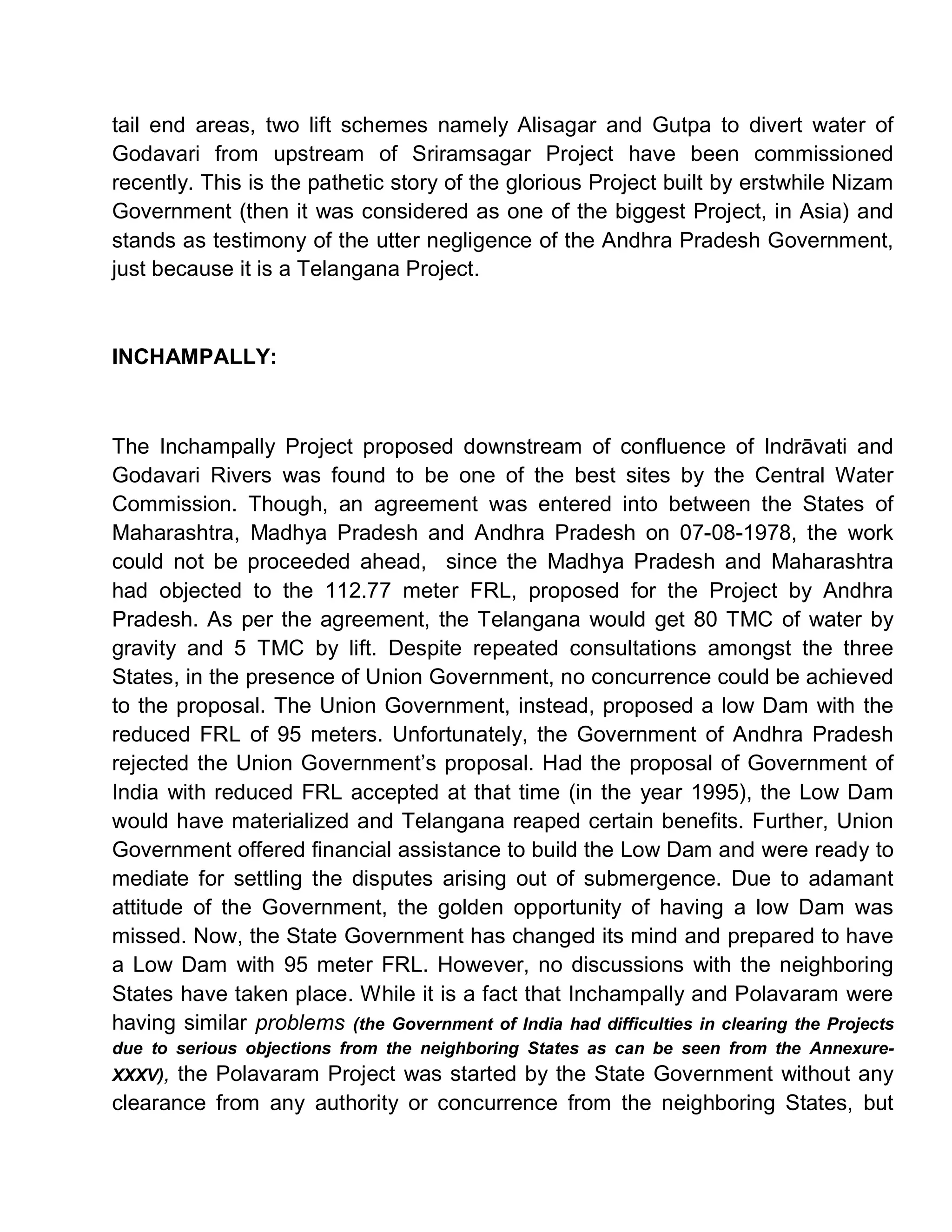 tail end areas, two lift schemes namely Alisagar and Gutpa to divert water of
Godavari from upstream of Sriramsagar Project have been commissioned
recently. This is the pathetic story of the glorious Project built by erstwhile Nizam
Government (then it was considered as one of the biggest Project, in Asia) and
stands as testimony of the utter negligence of the Andhra Pradesh Government,
just because it is a Telangana Project.



INCHAMPALLY:



The Inchampally Project proposed downstream of confluence of Indr vati and
Godavari Rivers was found to be one of the best sites by the Central Water
Commission. Though, an agreement was entered into between the States of
Maharashtra, Madhya Pradesh and Andhra Pradesh on 07-08-1978, the work
could not be proceeded ahead, since the Madhya Pradesh and Maharashtra
had objected to the 112.77 meter FRL, proposed for the Project by Andhra
Pradesh. As per the agreement, the Telangana would get 80 TMC of water by
gravity and 5 TMC by lift. Despite repeated consultations amongst the three
States, in the presence of Union Government, no concurrence could be achieved
to the proposal. The Union Government, instead, proposed a low Dam with the
reduced FRL of 95 meters. Unfortunately, the Government of Andhra Pradesh
rejected the Union Government¶s proposal. Had the proposal of Government of
India with reduced FRL accepted at that time (in the year 1995), the Low Dam
would have materialized and Telangana reaped certain benefits. Further, Union
Government offered financial assistance to build the Low Dam and were ready to
mediate for settling the disputes arising out of submergence. Due to adamant
attitude of the Government, the golden opportunity of having a low Dam was
missed. Now, the State Government has changed its mind and prepared to have
a Low Dam with 95 meter FRL. However, no discussions with the neighboring
States have taken place. While it is a fact that Inchampally and Polavaram were
having similar problems (the Government of India had difficulties in clearing the Projects
due to serious objections from the neighboring States as can be seen from the Annexure-
XXXV), the Polavaram Project was started by the State Government without any
clearance from any authority or concurrence from the neighboring States, but
 