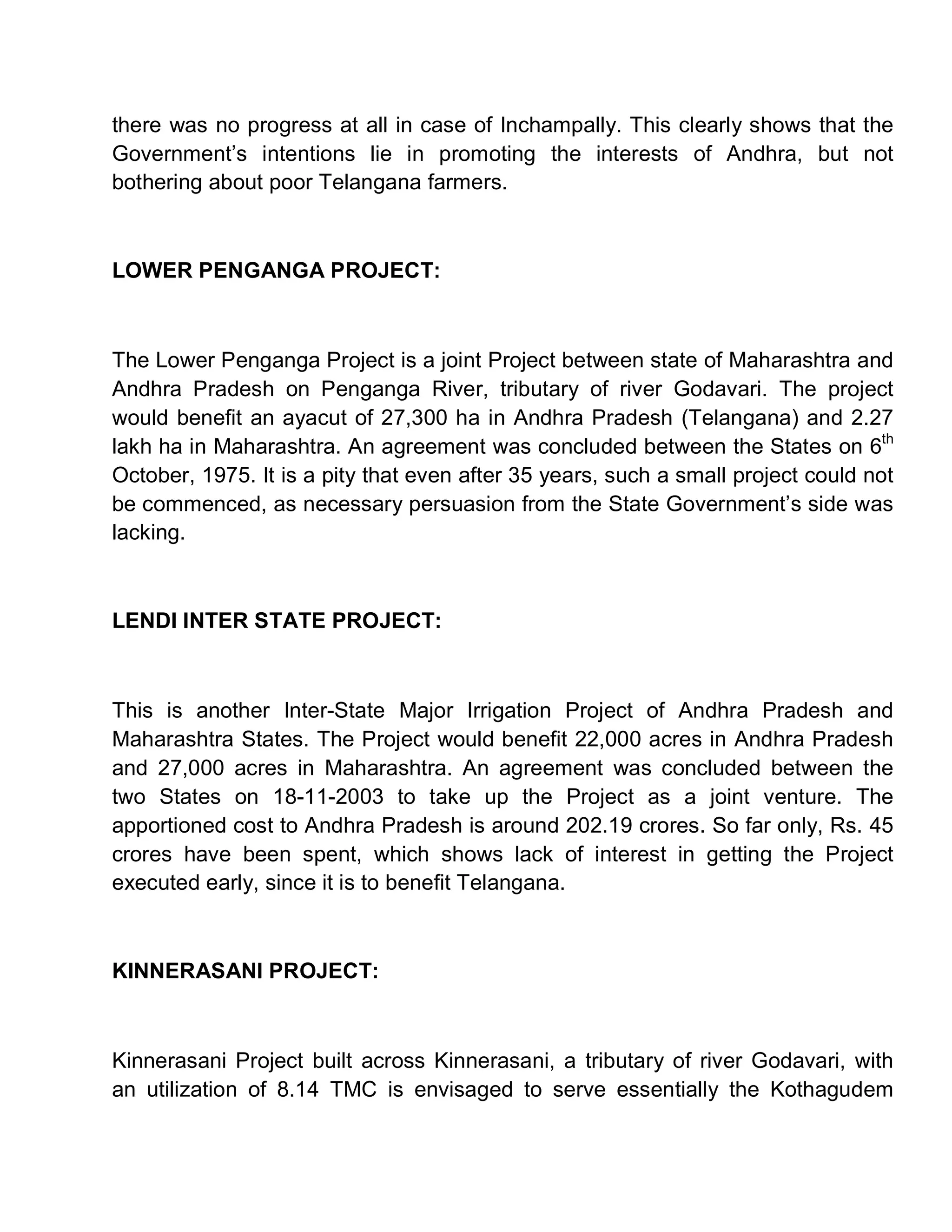 there was no progress at all in case of Inchampally. This clearly shows that the
Government¶s intentions lie in promoting the interests of Andhra, but not
bothering about poor Telangana farmers.



LOWER PENGANGA PROJECT:



The Lower Penganga Project is a joint Project between state of Maharashtra and
Andhra Pradesh on Penganga River, tributary of river Godavari. The project
would benefit an ayacut of 27,300 ha in Andhra Pradesh (Telangana) and 2.27
lakh ha in Maharashtra. An agreement was concluded between the States on 6th
October, 1975. It is a pity that even after 35 years, such a small project could not
be commenced, as necessary persuasion from the State Government¶s side was
lacking.



LENDI INTER STATE PROJECT:



This is another Inter-State Major Irrigation Project of Andhra Pradesh and
Maharashtra States. The Project would benefit 22,000 acres in Andhra Pradesh
and 27,000 acres in Maharashtra. An agreement was concluded between the
two States on 18-11-2003 to take up the Project as a joint venture. The
apportioned cost to Andhra Pradesh is around 202.19 crores. So far only, Rs. 45
crores have been spent, which shows lack of interest in getting the Project
executed early, since it is to benefit Telangana.



KINNERASANI PROJECT:



Kinnerasani Project built across Kinnerasani, a tributary of river Godavari, with
an utilization of 8.14 TMC is envisaged to serve essentially the Kothagudem
 