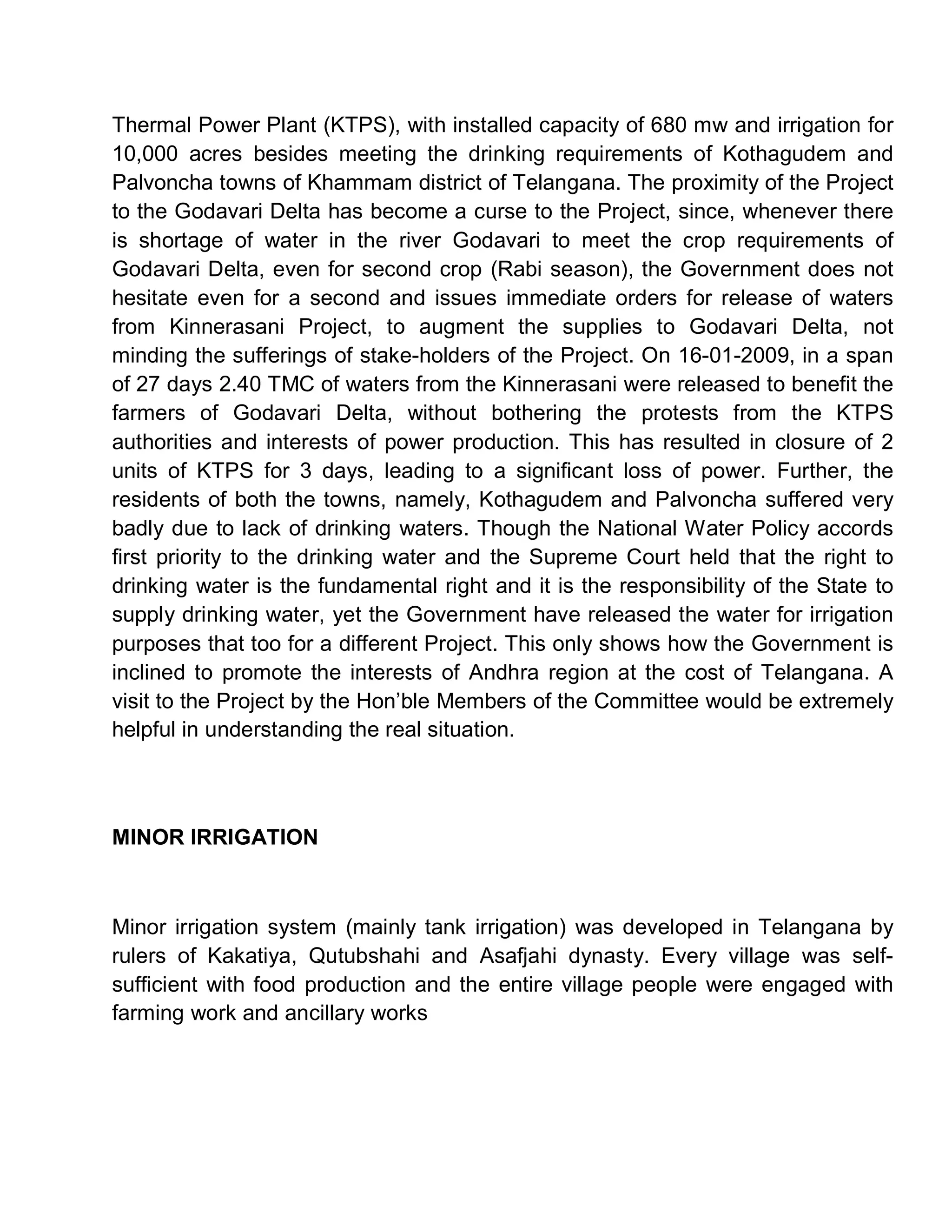 Thermal Power Plant (KTPS), with installed capacity of 680 mw and irrigation for
10,000 acres besides meeting the drinking requirements of Kothagudem and
Palvoncha towns of Khammam district of Telangana. The proximity of the Project
to the Godavari Delta has become a curse to the Project, since, whenever there
is shortage of water in the river Godavari to meet the crop requirements of
Godavari Delta, even for second crop (Rabi season), the Government does not
hesitate even for a second and issues immediate orders for release of waters
from Kinnerasani Project, to augment the supplies to Godavari Delta, not
minding the sufferings of stake-holders of the Project. On 16-01-2009, in a span
of 27 days 2.40 TMC of waters from the Kinnerasani were released to benefit the
farmers of Godavari Delta, without bothering the protests from the KTPS
authorities and interests of power production. This has resulted in closure of 2
units of KTPS for 3 days, leading to a significant loss of power. Further, the
residents of both the towns, namely, Kothagudem and Palvoncha suffered very
badly due to lack of drinking waters. Though the National Water Policy accords
first priority to the drinking water and the Supreme Court held that the right to
drinking water is the fundamental right and it is the responsibility of the State to
supply drinking water, yet the Government have released the water for irrigation
purposes that too for a different Project. This only shows how the Government is
inclined to promote the interests of Andhra region at the cost of Telangana. A
visit to the Project by the Hon¶ble Members of the Committee would be extremely
helpful in understanding the real situation.



MINOR IRRIGATION



Minor irrigation system (mainly tank irrigation) was developed in Telangana by
rulers of Kakatiya, Qutubshahi and Asafjahi dynasty. Every village was self-
sufficient with food production and the entire village people were engaged with
farming work and ancillary works
 