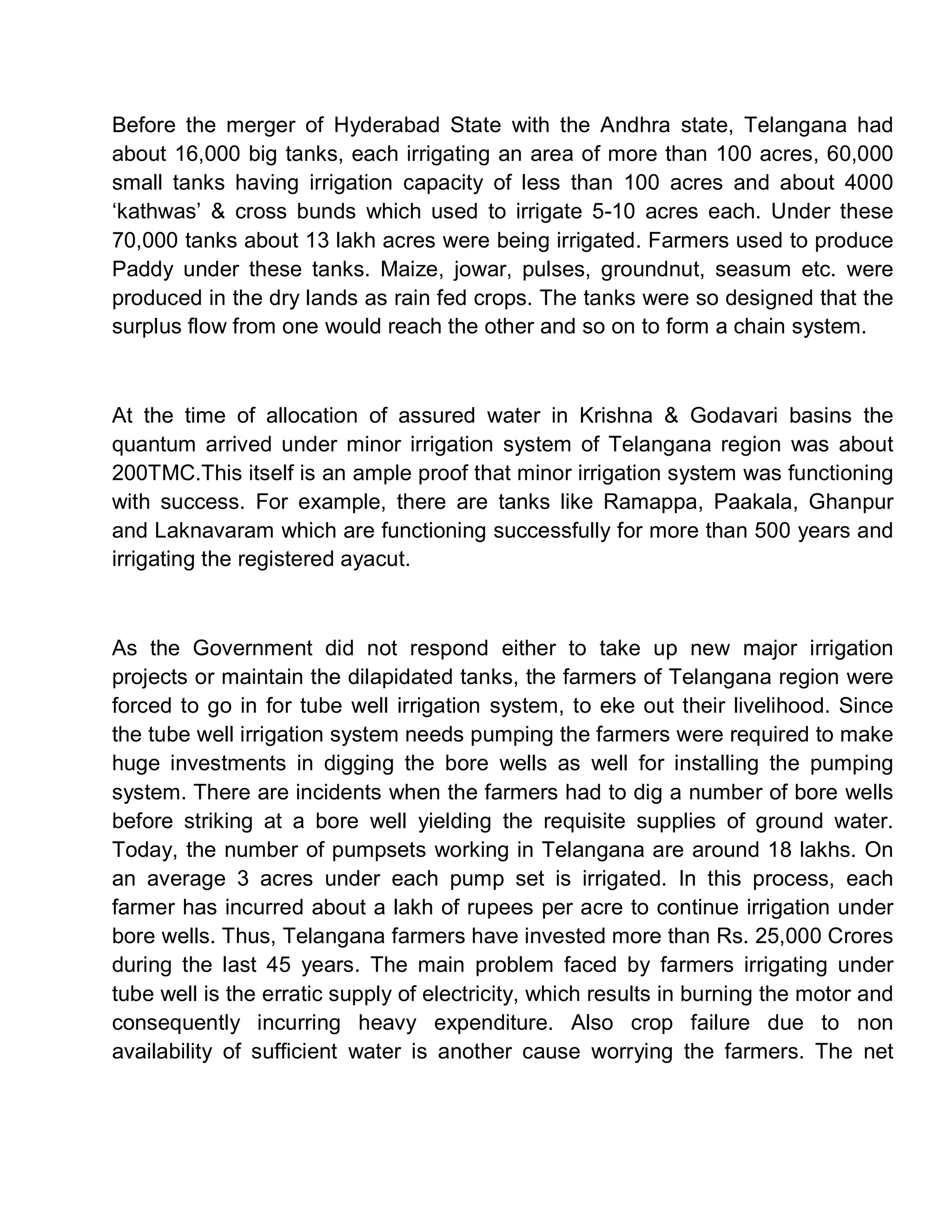 Before the merger of Hyderabad State with the Andhra state, Telangana had
about 16,000 big tanks, each irrigating an area of more than 100 acres, 60,000
small tanks having irrigation capacity of less than 100 acres and about 4000
µkathwas¶ & cross bunds which used to irrigate 5-10 acres each. Under these
70,000 tanks about 13 lakh acres were being irrigated. Farmers used to produce
Paddy under these tanks. Maize, jowar, pulses, groundnut, seasum etc. were
produced in the dry lands as rain fed crops. The tanks were so designed that the
surplus flow from one would reach the other and so on to form a chain system.



At the time of allocation of assured water in Krishna & Godavari basins the
quantum arrived under minor irrigation system of Telangana region was about
200TMC.This itself is an ample proof that minor irrigation system was functioning
with success. For example, there are tanks like Ramappa, Paakala, Ghanpur
and Laknavaram which are functioning successfully for more than 500 years and
irrigating the registered ayacut.



As the Government did not respond either to take up new major irrigation
projects or maintain the dilapidated tanks, the farmers of Telangana region were
forced to go in for tube well irrigation system, to eke out their livelihood. Since
the tube well irrigation system needs pumping the farmers were required to make
huge investments in digging the bore wells as well for installing the pumping
system. There are incidents when the farmers had to dig a number of bore wells
before striking at a bore well yielding the requisite supplies of ground water.
Today, the number of pumpsets working in Telangana are around 18 lakhs. On
an average 3 acres under each pump set is irrigated. In this process, each
farmer has incurred about a lakh of rupees per acre to continue irrigation under
bore wells. Thus, Telangana farmers have invested more than Rs. 25,000 Crores
during the last 45 years. The main problem faced by farmers irrigating under
tube well is the erratic supply of electricity, which results in burning the motor and
consequently incurring heavy expenditure. Also crop failure due to non
availability of sufficient water is another cause worrying the farmers. The net
 