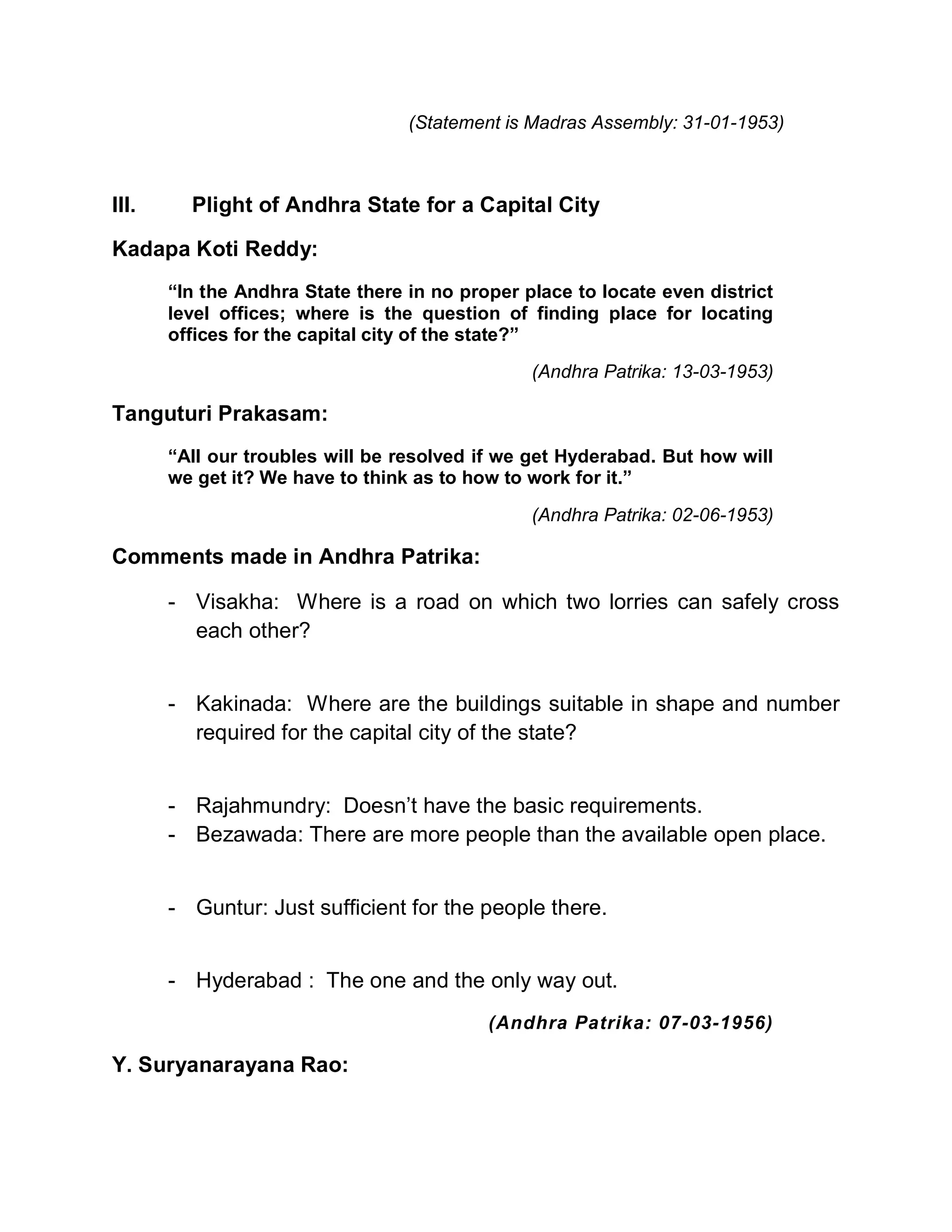 (Statement is Madras Assembly: 31-01-1953)



III.     Plight of Andhra State for a Capital City

Kadapa Koti Reddy:
       ³In the Andhra State there in no proper place to locate even district
       level offices; where is the question of finding place for locating
       offices for the capital city of the state?´
                                                (Andhra Patrika: 13-03-1953)

Tanguturi Prakasam:
       ³All our troubles will be resolved if we get Hyderabad. But how will
       we get it? We have to think as to how to work for it.´

                                                (Andhra Patrika: 02-06-1953)

Comments made in Andhra Patrika:

       - Visakha: Where is a road on which two lorries can safely cross
         each other?


       - Kakinada: Where are the buildings suitable in shape and number
         required for the capital city of the state?


       - Rajahmundry: Doesn¶t have the basic requirements.
       - Bezawada: There are more people than the available open place.


       - Guntur: Just sufficient for the people there.


       - Hyderabad : The one and the only way out.
                                           (Andhra Patrika: 07-03-1956)

Y. Suryanarayana Rao:
 