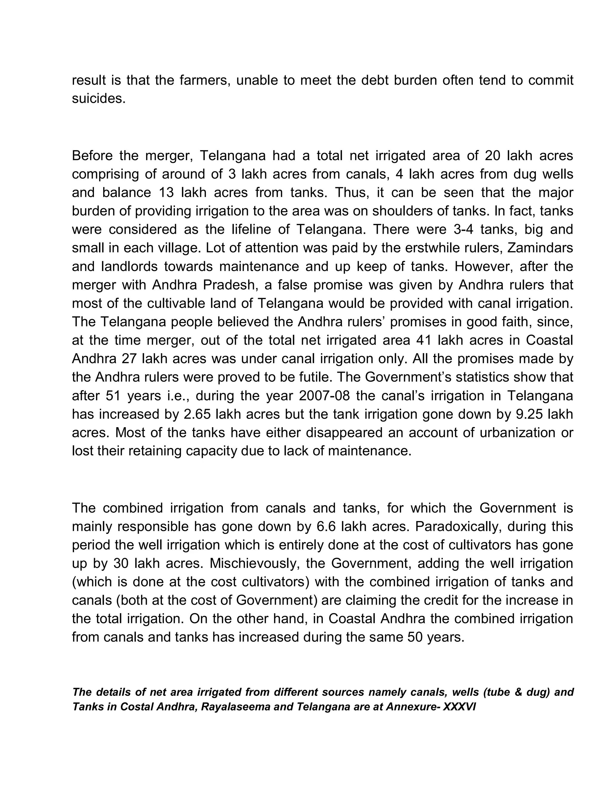 result is that the farmers, unable to meet the debt burden often tend to commit
suicides.



Before the merger, Telangana had a total net irrigated area of 20 lakh acres
comprising of around of 3 lakh acres from canals, 4 lakh acres from dug wells
and balance 13 lakh acres from tanks. Thus, it can be seen that the major
burden of providing irrigation to the area was on shoulders of tanks. In fact, tanks
were considered as the lifeline of Telangana. There were 3-4 tanks, big and
small in each village. Lot of attention was paid by the erstwhile rulers, Zamindars
and landlords towards maintenance and up keep of tanks. However, after the
merger with Andhra Pradesh, a false promise was given by Andhra rulers that
most of the cultivable land of Telangana would be provided with canal irrigation.
The Telangana people believed the Andhra rulers¶ promises in good faith, since,
at the time merger, out of the total net irrigated area 41 lakh acres in Coastal
Andhra 27 lakh acres was under canal irrigation only. All the promises made by
the Andhra rulers were proved to be futile. The Government¶s statistics show that
after 51 years i.e., during the year 2007-08 the canal¶s irrigation in Telangana
has increased by 2.65 lakh acres but the tank irrigation gone down by 9.25 lakh
acres. Most of the tanks have either disappeared an account of urbanization or
lost their retaining capacity due to lack of maintenance.



The combined irrigation from canals and tanks, for which the Government is
mainly responsible has gone down by 6.6 lakh acres. Paradoxically, during this
period the well irrigation which is entirely done at the cost of cultivators has gone
up by 30 lakh acres. Mischievously, the Government, adding the well irrigation
(which is done at the cost cultivators) with the combined irrigation of tanks and
canals (both at the cost of Government) are claiming the credit for the increase in
the total irrigation. On the other hand, in Coastal Andhra the combined irrigation
from canals and tanks has increased during the same 50 years.


The details of net area irrigated from different sources namely canals, wells (tube & dug) and
Tanks in Costal Andhra, Rayalaseema and Telangana are at Annexure- XXXVI
 