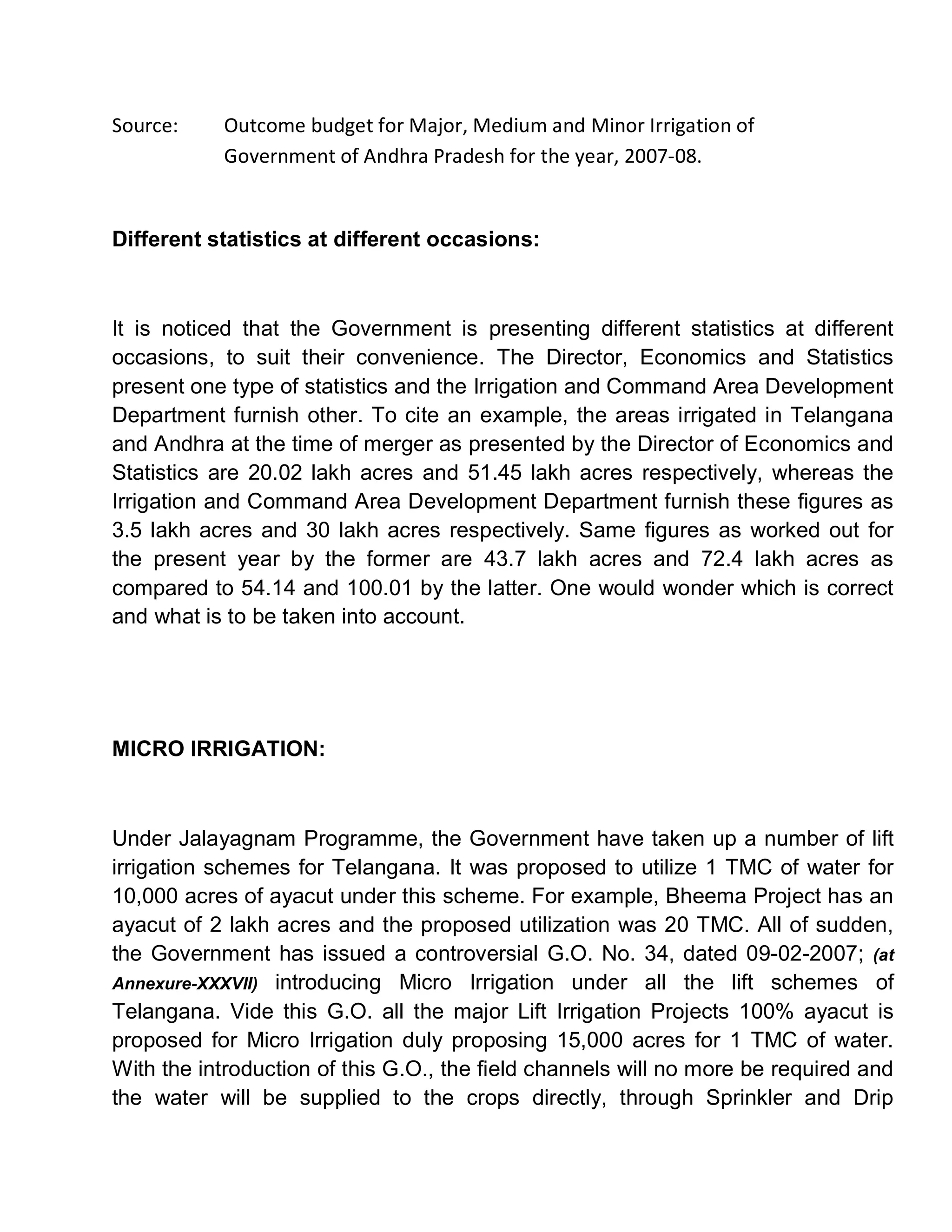 Source:    Outcome budget for Major, Medium and Minor Irrigation of
           Government of Andhra Pradesh for the year, 2007-08.


Different statistics at different occasions:



It is noticed that the Government is presenting different statistics at different
occasions, to suit their convenience. The Director, Economics and Statistics
present one type of statistics and the Irrigation and Command Area Development
Department furnish other. To cite an example, the areas irrigated in Telangana
and Andhra at the time of merger as presented by the Director of Economics and
Statistics are 20.02 lakh acres and 51.45 lakh acres respectively, whereas the
Irrigation and Command Area Development Department furnish these figures as
3.5 lakh acres and 30 lakh acres respectively. Same figures as worked out for
the present year by the former are 43.7 lakh acres and 72.4 lakh acres as
compared to 54.14 and 100.01 by the latter. One would wonder which is correct
and what is to be taken into account.




MICRO IRRIGATION:



Under Jalayagnam Programme, the Government have taken up a number of lift
irrigation schemes for Telangana. It was proposed to utilize 1 TMC of water for
10,000 acres of ayacut under this scheme. For example, Bheema Project has an
ayacut of 2 lakh acres and the proposed utilization was 20 TMC. All of sudden,
the Government has issued a controversial G.O. No. 34, dated 09-02-2007; (at
Annexure-XXXVII) introducing Micro Irrigation under all the lift schemes of
Telangana. Vide this G.O. all the major Lift Irrigation Projects 100% ayacut is
proposed for Micro Irrigation duly proposing 15,000 acres for 1 TMC of water.
With the introduction of this G.O., the field channels will no more be required and
the water will be supplied to the crops directly, through Sprinkler and Drip
 