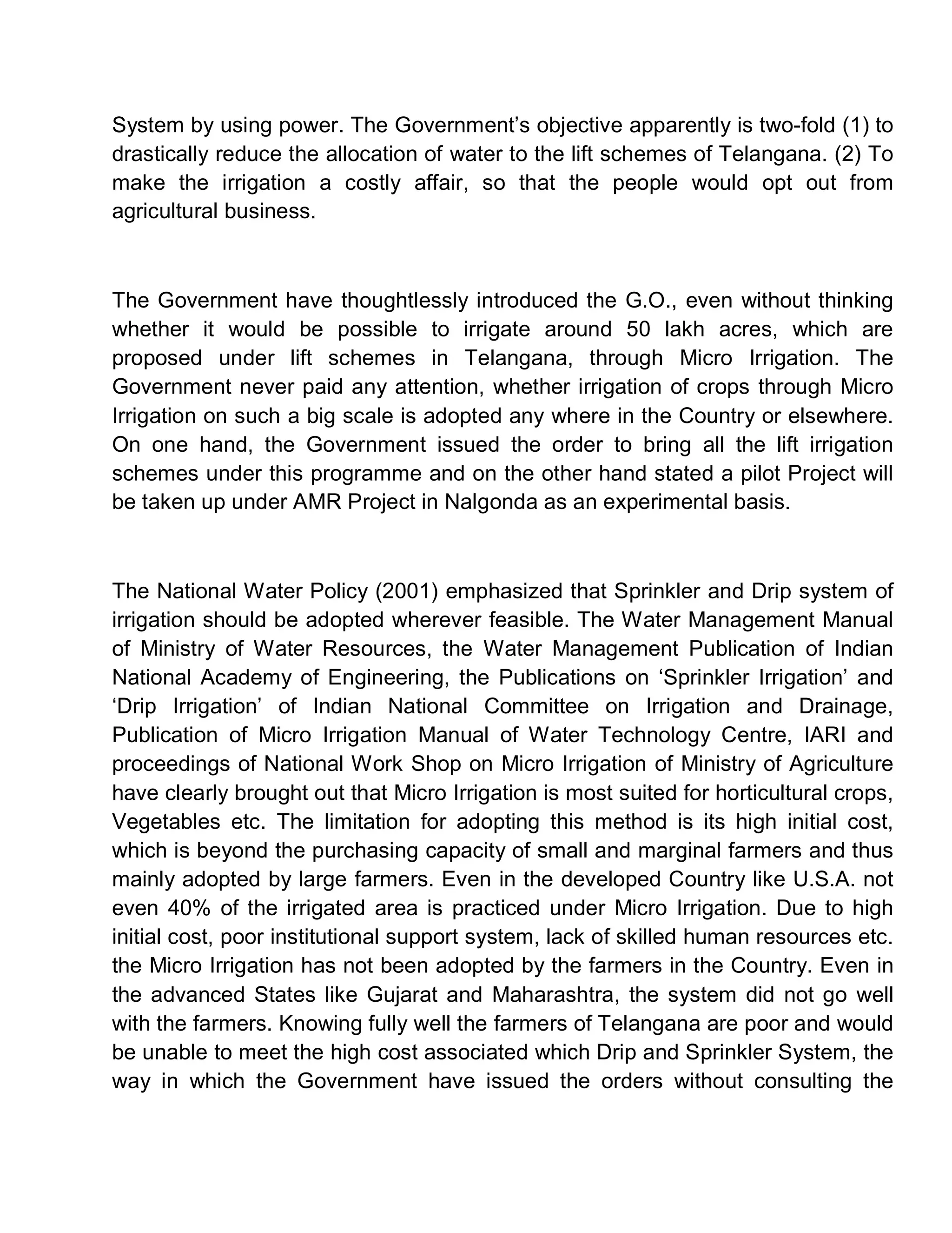 System by using power. The Government¶s objective apparently is two-fold (1) to
drastically reduce the allocation of water to the lift schemes of Telangana. (2) To
make the irrigation a costly affair, so that the people would opt out from
agricultural business.



The Government have thoughtlessly introduced the G.O., even without thinking
whether it would be possible to irrigate around 50 lakh acres, which are
proposed under lift schemes in Telangana, through Micro Irrigation. The
Government never paid any attention, whether irrigation of crops through Micro
Irrigation on such a big scale is adopted any where in the Country or elsewhere.
On one hand, the Government issued the order to bring all the lift irrigation
schemes under this programme and on the other hand stated a pilot Project will
be taken up under AMR Project in Nalgonda as an experimental basis.



The National Water Policy (2001) emphasized that Sprinkler and Drip system of
irrigation should be adopted wherever feasible. The Water Management Manual
of Ministry of Water Resources, the Water Management Publication of Indian
National Academy of Engineering, the Publications on µSprinkler Irrigation¶ and
µDrip Irrigation¶ of Indian National Committee on Irrigation and Drainage,
Publication of Micro Irrigation Manual of Water Technology Centre, IARI and
proceedings of National Work Shop on Micro Irrigation of Ministry of Agriculture
have clearly brought out that Micro Irrigation is most suited for horticultural crops,
Vegetables etc. The limitation for adopting this method is its high initial cost,
which is beyond the purchasing capacity of small and marginal farmers and thus
mainly adopted by large farmers. Even in the developed Country like U.S.A. not
even 40% of the irrigated area is practiced under Micro Irrigation. Due to high
initial cost, poor institutional support system, lack of skilled human resources etc.
the Micro Irrigation has not been adopted by the farmers in the Country. Even in
the advanced States like Gujarat and Maharashtra, the system did not go well
with the farmers. Knowing fully well the farmers of Telangana are poor and would
be unable to meet the high cost associated which Drip and Sprinkler System, the
way in which the Government have issued the orders without consulting the
 