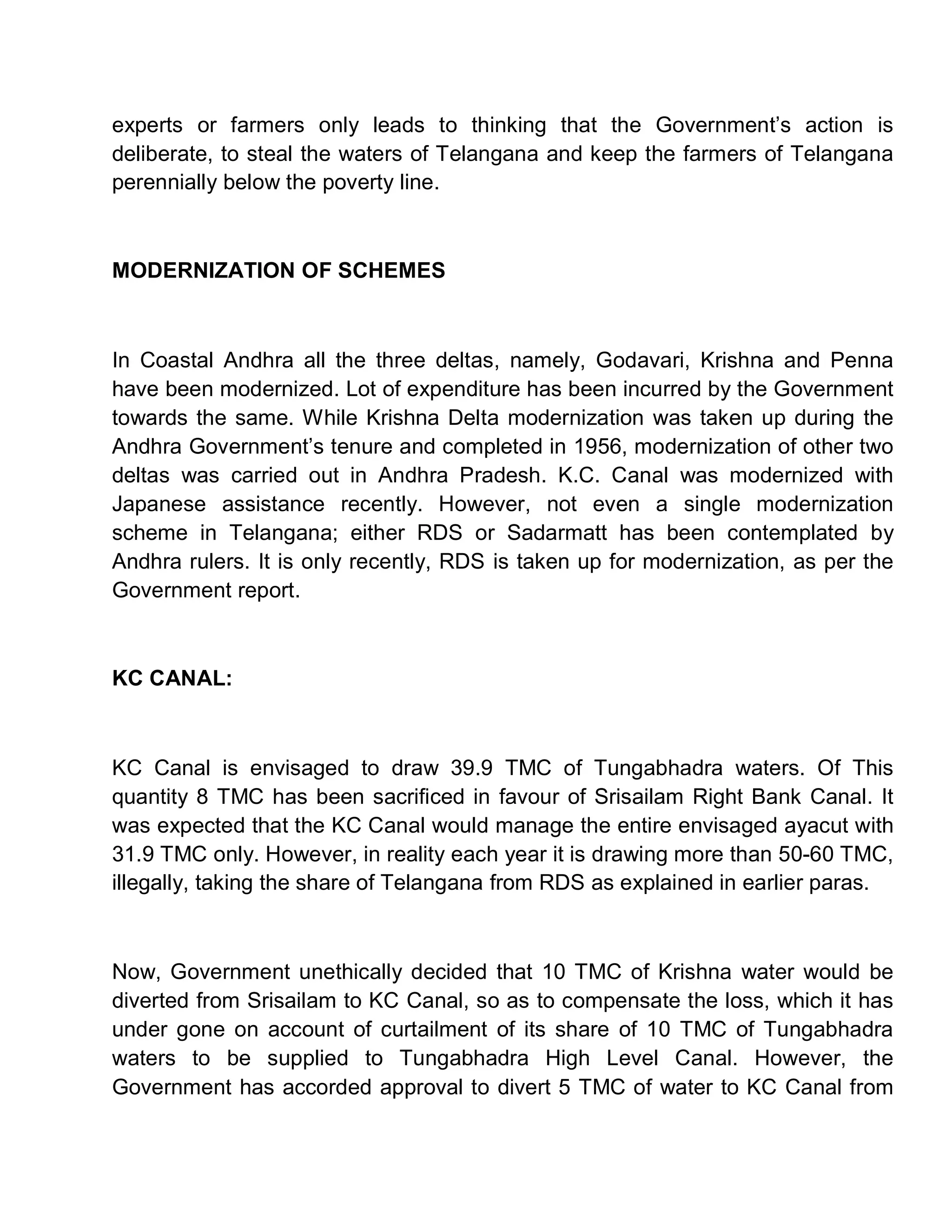 experts or farmers only leads to thinking that the Government¶s action is
deliberate, to steal the waters of Telangana and keep the farmers of Telangana
perennially below the poverty line.



MODERNIZATION OF SCHEMES



In Coastal Andhra all the three deltas, namely, Godavari, Krishna and Penna
have been modernized. Lot of expenditure has been incurred by the Government
towards the same. While Krishna Delta modernization was taken up during the
Andhra Government¶s tenure and completed in 1956, modernization of other two
deltas was carried out in Andhra Pradesh. K.C. Canal was modernized with
Japanese assistance recently. However, not even a single modernization
scheme in Telangana; either RDS or Sadarmatt has been contemplated by
Andhra rulers. It is only recently, RDS is taken up for modernization, as per the
Government report.



KC CANAL:



KC Canal is envisaged to draw 39.9 TMC of Tungabhadra waters. Of This
quantity 8 TMC has been sacrificed in favour of Srisailam Right Bank Canal. It
was expected that the KC Canal would manage the entire envisaged ayacut with
31.9 TMC only. However, in reality each year it is drawing more than 50-60 TMC,
illegally, taking the share of Telangana from RDS as explained in earlier paras.



Now, Government unethically decided that 10 TMC of Krishna water would be
diverted from Srisailam to KC Canal, so as to compensate the loss, which it has
under gone on account of curtailment of its share of 10 TMC of Tungabhadra
waters to be supplied to Tungabhadra High Level Canal. However, the
Government has accorded approval to divert 5 TMC of water to KC Canal from
 