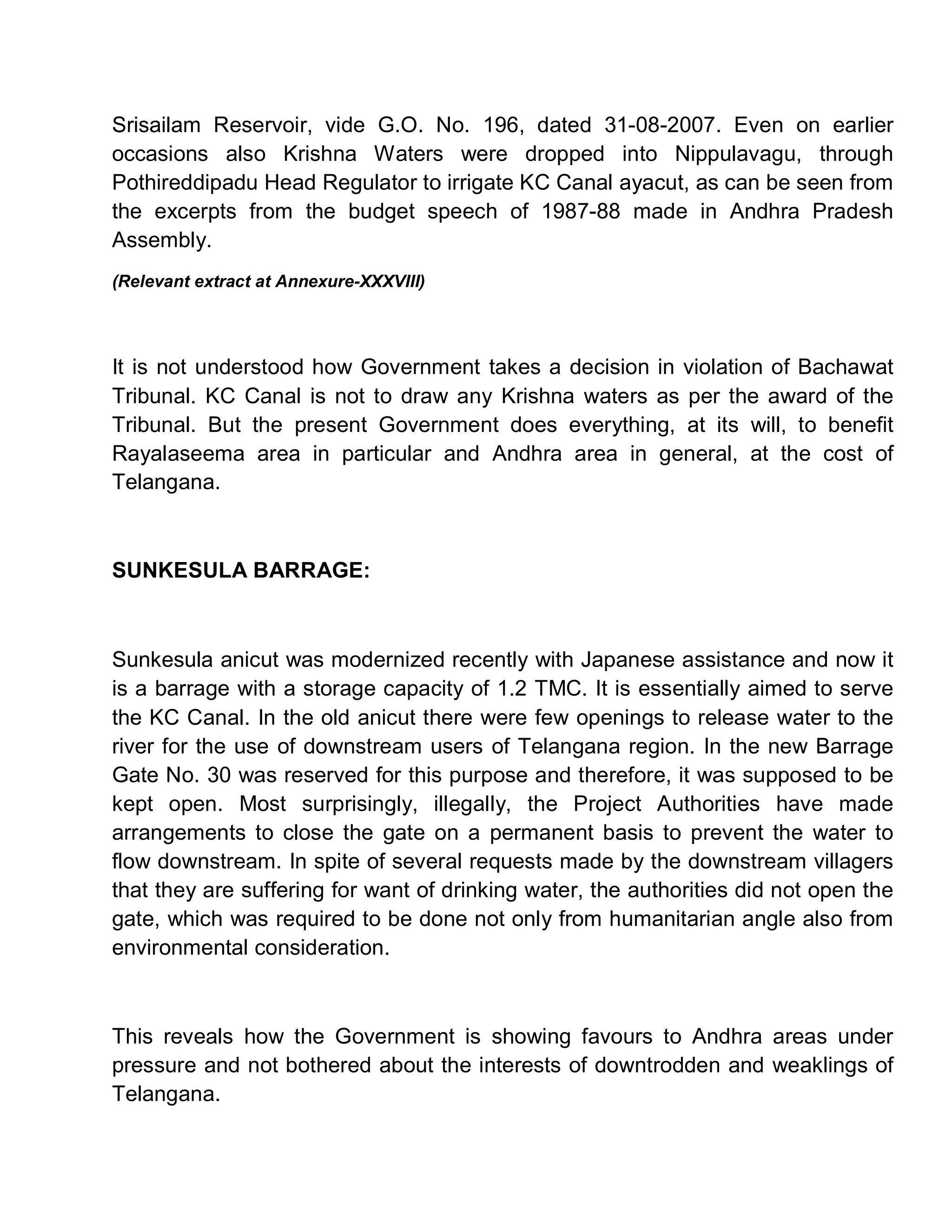Srisailam Reservoir, vide G.O. No. 196, dated 31-08-2007. Even on earlier
occasions also Krishna Waters were dropped into Nippulavagu, through
Pothireddipadu Head Regulator to irrigate KC Canal ayacut, as can be seen from
the excerpts from the budget speech of 1987-88 made in Andhra Pradesh
Assembly.
(Relevant extract at Annexure-XXXVIII)




It is not understood how Government takes a decision in violation of Bachawat
Tribunal. KC Canal is not to draw any Krishna waters as per the award of the
Tribunal. But the present Government does everything, at its will, to benefit
Rayalaseema area in particular and Andhra area in general, at the cost of
Telangana.



SUNKESULA BARRAGE:



Sunkesula anicut was modernized recently with Japanese assistance and now it
is a barrage with a storage capacity of 1.2 TMC. It is essentially aimed to serve
the KC Canal. In the old anicut there were few openings to release water to the
river for the use of downstream users of Telangana region. In the new Barrage
Gate No. 30 was reserved for this purpose and therefore, it was supposed to be
kept open. Most surprisingly, illegally, the Project Authorities have made
arrangements to close the gate on a permanent basis to prevent the water to
flow downstream. In spite of several requests made by the downstream villagers
that they are suffering for want of drinking water, the authorities did not open the
gate, which was required to be done not only from humanitarian angle also from
environmental consideration.



This reveals how the Government is showing favours to Andhra areas under
pressure and not bothered about the interests of downtrodden and weaklings of
Telangana.
 