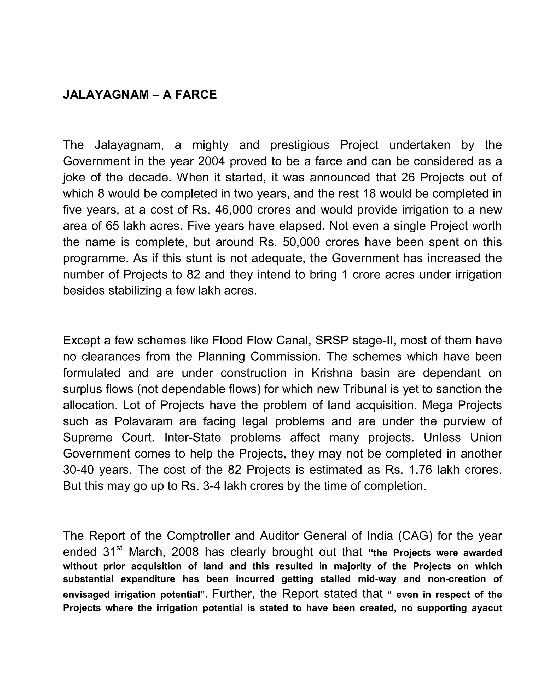 JALAYAGNAM ± A FARCE



The Jalayagnam, a mighty and prestigious Project undertaken by the
Government in the year 2004 proved to be a farce and can be considered as a
joke of the decade. When it started, it was announced that 26 Projects out of
which 8 would be completed in two years, and the rest 18 would be completed in
five years, at a cost of Rs. 46,000 crores and would provide irrigation to a new
area of 65 lakh acres. Five years have elapsed. Not even a single Project worth
the name is complete, but around Rs. 50,000 crores have been spent on this
programme. As if this stunt is not adequate, the Government has increased the
number of Projects to 82 and they intend to bring 1 crore acres under irrigation
besides stabilizing a few lakh acres.



Except a few schemes like Flood Flow Canal, SRSP stage-II, most of them have
no clearances from the Planning Commission. The schemes which have been
formulated and are under construction in Krishna basin are dependant on
surplus flows (not dependable flows) for which new Tribunal is yet to sanction the
allocation. Lot of Projects have the problem of land acquisition. Mega Projects
such as Polavaram are facing legal problems and are under the purview of
Supreme Court. Inter-State problems affect many projects. Unless Union
Government comes to help the Projects, they may not be completed in another
30-40 years. The cost of the 82 Projects is estimated as Rs. 1.76 lakh crores.
But this may go up to Rs. 3-4 lakh crores by the time of completion.



The Report of the Comptroller and Auditor General of India (CAG) for the year
ended 31st March, 2008 has clearly brought out that ³the Projects were awarded
without prior acquisition of land and this resulted in majority of the Projects on which
substantial expenditure has been incurred getting stalled mid-way and non-creation of
envisaged irrigation potential´. Further, the Report stated that ³ even in respect of the
Projects where the irrigation potential is stated to have been created, no supporting ayacut
 