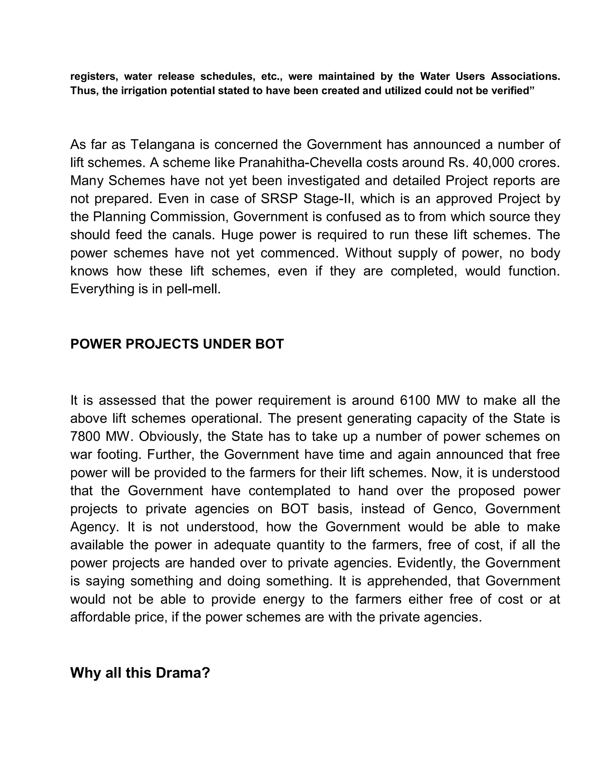 registers, water release schedules, etc., were maintained by the Water Users Associations.
Thus, the irrigation potential stated to have been created and utilized could not be verified´




As far as Telangana is concerned the Government has announced a number of
lift schemes. A scheme like Pranahitha-Chevella costs around Rs. 40,000 crores.
Many Schemes have not yet been investigated and detailed Project reports are
not prepared. Even in case of SRSP Stage-II, which is an approved Project by
the Planning Commission, Government is confused as to from which source they
should feed the canals. Huge power is required to run these lift schemes. The
power schemes have not yet commenced. Without supply of power, no body
knows how these lift schemes, even if they are completed, would function.
Everything is in pell-mell.



POWER PROJECTS UNDER BOT



It is assessed that the power requirement is around 6100 MW to make all the
above lift schemes operational. The present generating capacity of the State is
7800 MW. Obviously, the State has to take up a number of power schemes on
war footing. Further, the Government have time and again announced that free
power will be provided to the farmers for their lift schemes. Now, it is understood
that the Government have contemplated to hand over the proposed power
projects to private agencies on BOT basis, instead of Genco, Government
Agency. It is not understood, how the Government would be able to make
available the power in adequate quantity to the farmers, free of cost, if all the
power projects are handed over to private agencies. Evidently, the Government
is saying something and doing something. It is apprehended, that Government
would not be able to provide energy to the farmers either free of cost or at
affordable price, if the power schemes are with the private agencies.



Why all this Drama?
 