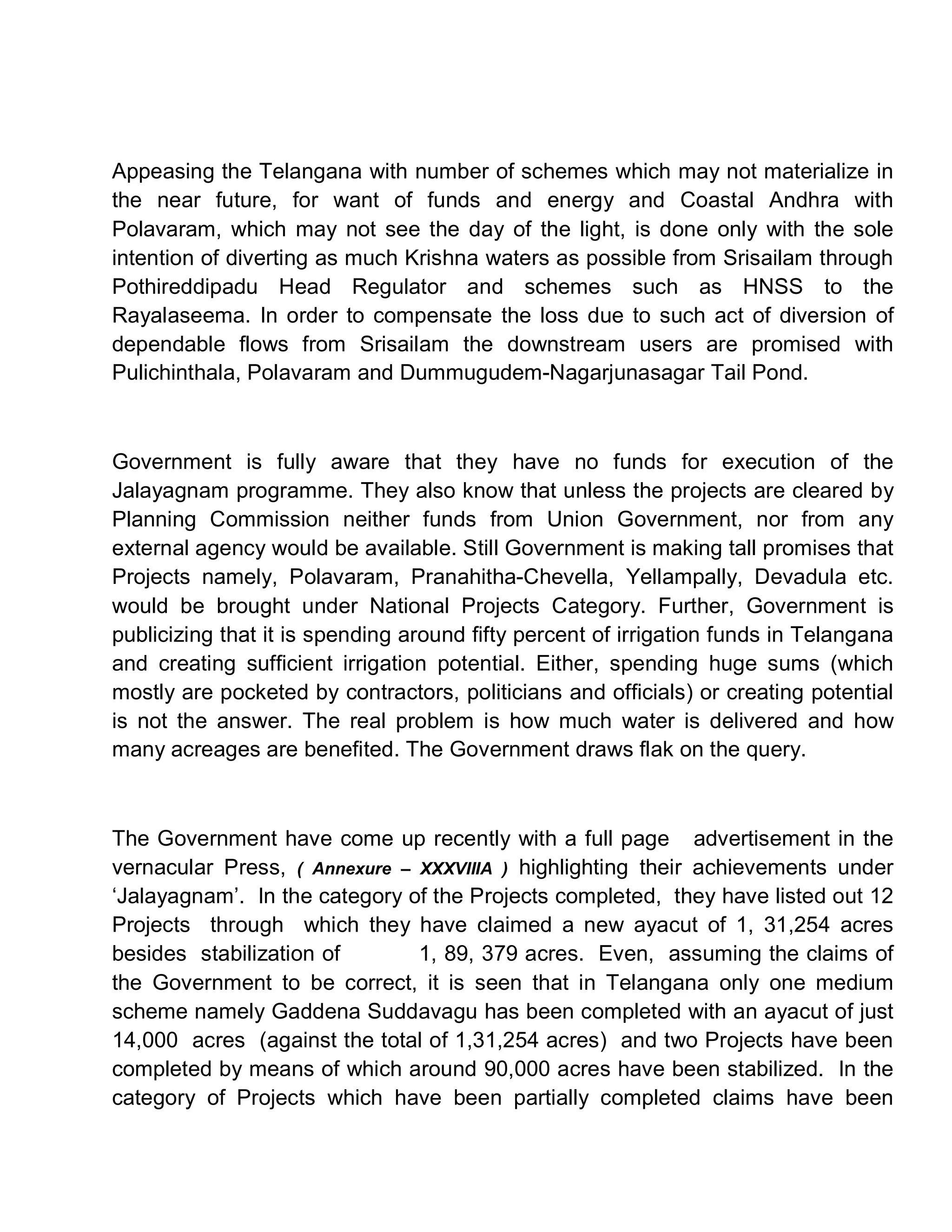 Appeasing the Telangana with number of schemes which may not materialize in
the near future, for want of funds and energy and Coastal Andhra with
Polavaram, which may not see the day of the light, is done only with the sole
intention of diverting as much Krishna waters as possible from Srisailam through
Pothireddipadu Head Regulator and schemes such as HNSS to the
Rayalaseema. In order to compensate the loss due to such act of diversion of
dependable flows from Srisailam the downstream users are promised with
Pulichinthala, Polavaram and Dummugudem-Nagarjunasagar Tail Pond.



Government is fully aware that they have no funds for execution of the
Jalayagnam programme. They also know that unless the projects are cleared by
Planning Commission neither funds from Union Government, nor from any
external agency would be available. Still Government is making tall promises that
Projects namely, Polavaram, Pranahitha-Chevella, Yellampally, Devadula etc.
would be brought under National Projects Category. Further, Government is
publicizing that it is spending around fifty percent of irrigation funds in Telangana
and creating sufficient irrigation potential. Either, spending huge sums (which
mostly are pocketed by contractors, politicians and officials) or creating potential
is not the answer. The real problem is how much water is delivered and how
many acreages are benefited. The Government draws flak on the query.



The Government have come up recently with a full page advertisement in the
vernacular Press, ( Annexure ± XXXVIIIA ) highlighting their achievements under
µJalayagnam¶. In the category of the Projects completed, they have listed out 12
Projects through which they have claimed a new ayacut of 1, 31,254 acres
besides stabilization of       1, 89, 379 acres. Even, assuming the claims of
the Government to be correct, it is seen that in Telangana only one medium
scheme namely Gaddena Suddavagu has been completed with an ayacut of just
14,000 acres (against the total of 1,31,254 acres) and two Projects have been
completed by means of which around 90,000 acres have been stabilized. In the
category of Projects which have been partially completed claims have been
 
