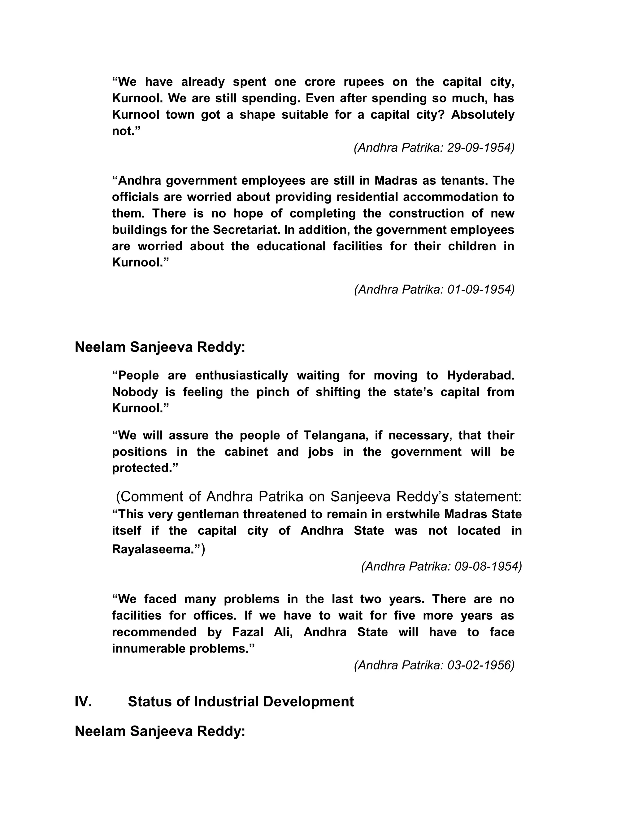 ³We have already spent one crore rupees on the capital city,
      Kurnool. We are still spending. Even after spending so much, has
      Kurnool town got a shape suitable for a capital city? Absolutely
      not.´
                                              (Andhra Patrika: 29-09-1954)

      ³Andhra government employees are still in Madras as tenants. The
      officials are worried about providing residential accommodation to
      them. There is no hope of completing the construction of new
      buildings for the Secretariat. In addition, the government employees
      are worried about the educational facilities for their children in
      Kurnool.´

                                              (Andhra Patrika: 01-09-1954)



Neelam Sanjeeva Reddy:
      ³People are enthusiastically waiting for moving to Hyderabad.
      Nobody is feeling the pinch of shifting the state¶s capital from
      Kurnool.´

      ³We will assure the people of Telangana, if necessary, that their
      positions in the cabinet and jobs in the government will be
      protected.´

      (Comment of Andhra Patrika on Sanjeeva Reddy¶s statement:
      ³This very gentleman threatened to remain in erstwhile Madras State
      itself if the capital city of Andhra State was not located in
      Rayalaseema.´)
                                              (Andhra Patrika: 09-08-1954)

      ³We faced many problems in the last two years. There are no
      facilities for offices. If we have to wait for five more years as
      recommended by Fazal Ali, Andhra State will have to face
      innumerable problems.´
                                              (Andhra Patrika: 03-02-1956)

IV.     Status of Industrial Development

Neelam Sanjeeva Reddy:
 