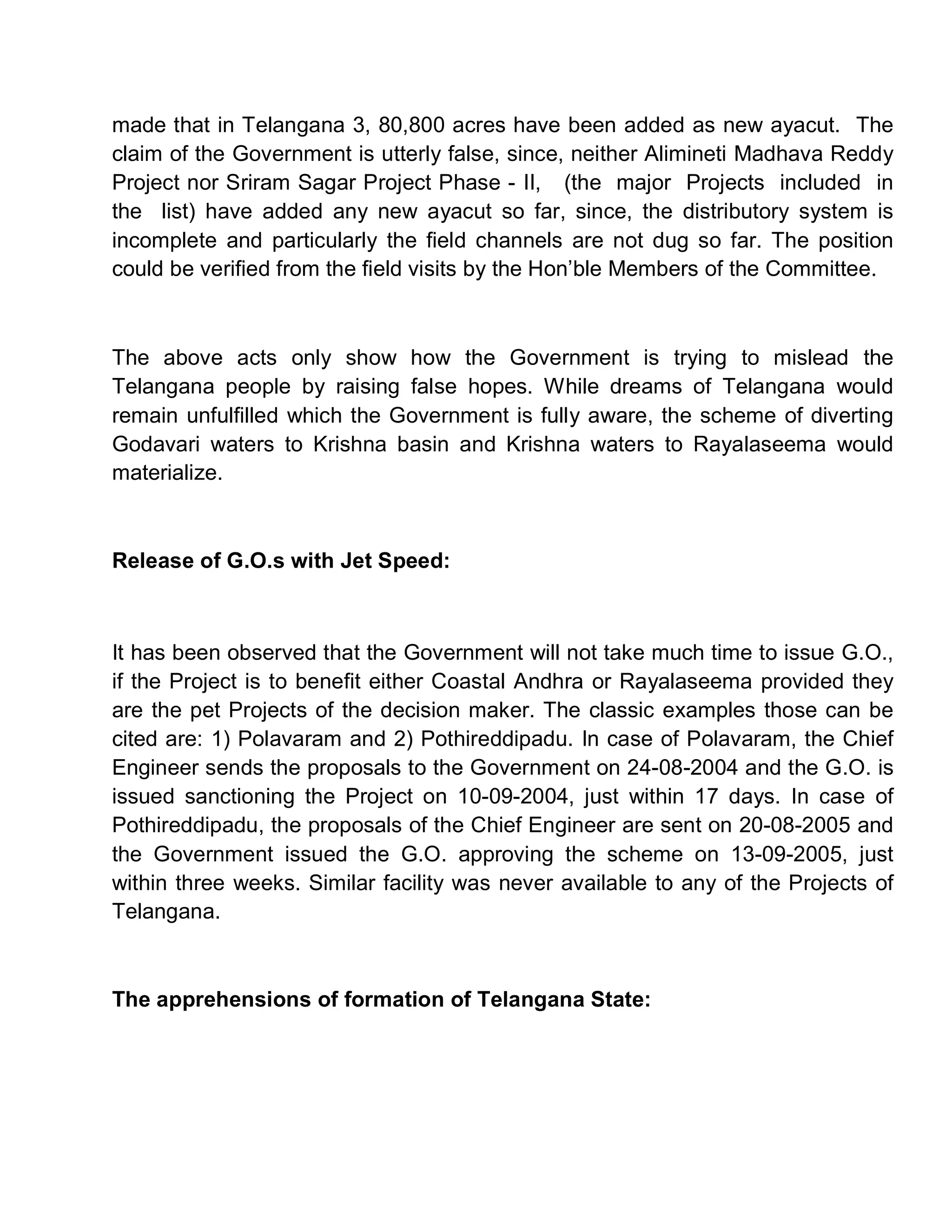 made that in Telangana 3, 80,800 acres have been added as new ayacut. The
claim of the Government is utterly false, since, neither Alimineti Madhava Reddy
Project nor Sriram Sagar Project Phase - II, (the major Projects included in
the list) have added any new ayacut so far, since, the distributory system is
incomplete and particularly the field channels are not dug so far. The position
could be verified from the field visits by the Hon¶ble Members of the Committee.



The above acts only show how the Government is trying to mislead the
Telangana people by raising false hopes. While dreams of Telangana would
remain unfulfilled which the Government is fully aware, the scheme of diverting
Godavari waters to Krishna basin and Krishna waters to Rayalaseema would
materialize.



Release of G.O.s with Jet Speed:



It has been observed that the Government will not take much time to issue G.O.,
if the Project is to benefit either Coastal Andhra or Rayalaseema provided they
are the pet Projects of the decision maker. The classic examples those can be
cited are: 1) Polavaram and 2) Pothireddipadu. In case of Polavaram, the Chief
Engineer sends the proposals to the Government on 24-08-2004 and the G.O. is
issued sanctioning the Project on 10-09-2004, just within 17 days. In case of
Pothireddipadu, the proposals of the Chief Engineer are sent on 20-08-2005 and
the Government issued the G.O. approving the scheme on 13-09-2005, just
within three weeks. Similar facility was never available to any of the Projects of
Telangana.



The apprehensions of formation of Telangana State:
 