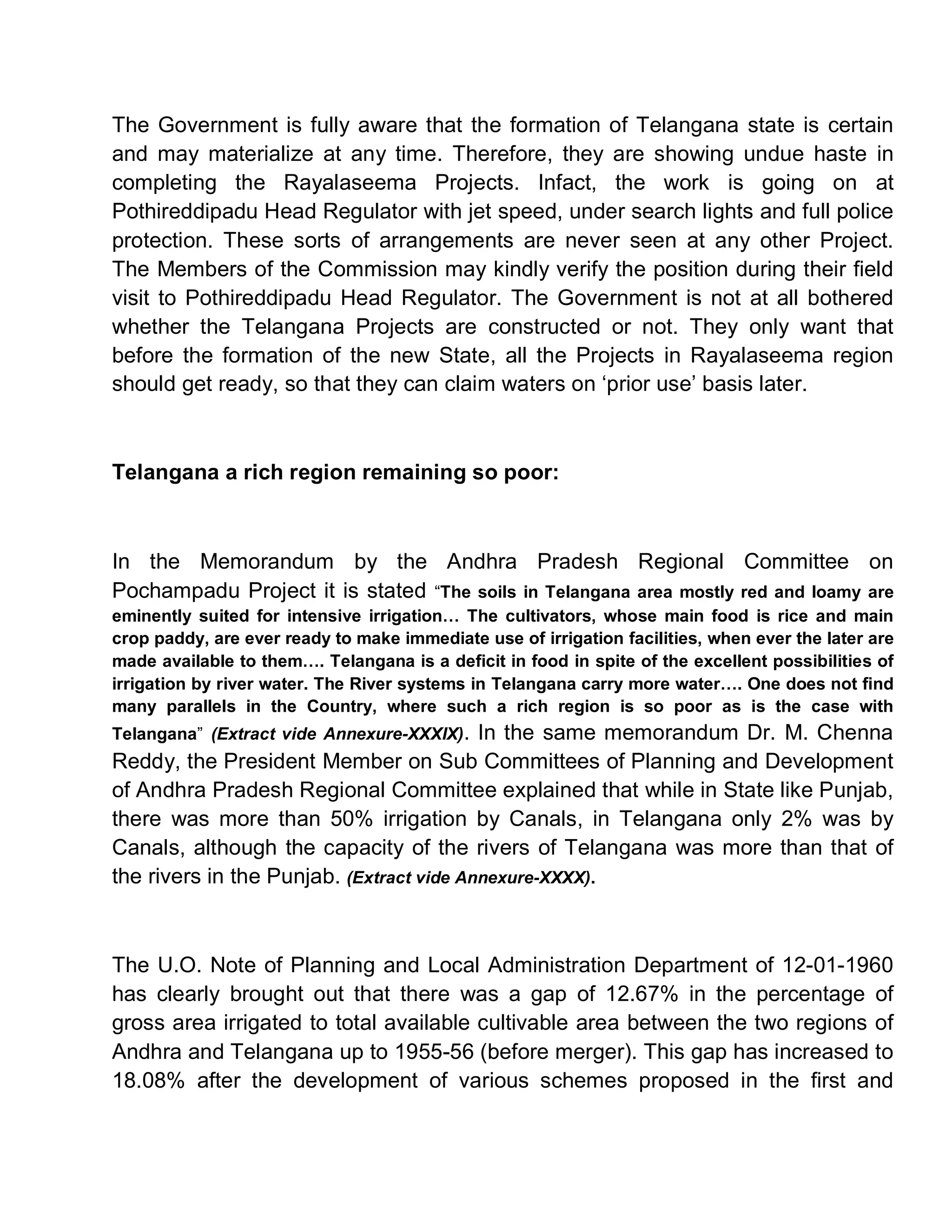 The Government is fully aware that the formation of Telangana state is certain
and may materialize at any time. Therefore, they are showing undue haste in
completing the Rayalaseema Projects. Infact, the work is going on at
Pothireddipadu Head Regulator with jet speed, under search lights and full police
protection. These sorts of arrangements are never seen at any other Project.
The Members of the Commission may kindly verify the position during their field
visit to Pothireddipadu Head Regulator. The Government is not at all bothered
whether the Telangana Projects are constructed or not. They only want that
before the formation of the new State, all the Projects in Rayalaseema region
should get ready, so that they can claim waters on µprior use¶ basis later.



Telangana a rich region remaining so poor:



In the Memorandum by the Andhra Pradesh Regional Committee on
Pochampadu Project it is stated ³The soils in Telangana area mostly red and loamy are
eminently suited for intensive irrigation« The cultivators, whose main food is rice and main
crop paddy, are ever ready to make immediate use of irrigation facilities, when ever the later are
made available to them«. Telangana is a deficit in food in spite of the excellent possibilities of
irrigation by river water. The River systems in Telangana carry more water«. One does not find
many parallels in the Country, where such a rich region is so poor as is the case with
Telangana´ (Extract vide Annexure-XXXIX). In the same memorandum Dr. M. Chenna
Reddy, the President Member on Sub Committees of Planning and Development
of Andhra Pradesh Regional Committee explained that while in State like Punjab,
there was more than 50% irrigation by Canals, in Telangana only 2% was by
Canals, although the capacity of the rivers of Telangana was more than that of
the rivers in the Punjab. (Extract vide Annexure-XXXX).



The U.O. Note of Planning and Local Administration Department of 12-01-1960
has clearly brought out that there was a gap of 12.67% in the percentage of
gross area irrigated to total available cultivable area between the two regions of
Andhra and Telangana up to 1955-56 (before merger). This gap has increased to
18.08% after the development of various schemes proposed in the first and
 