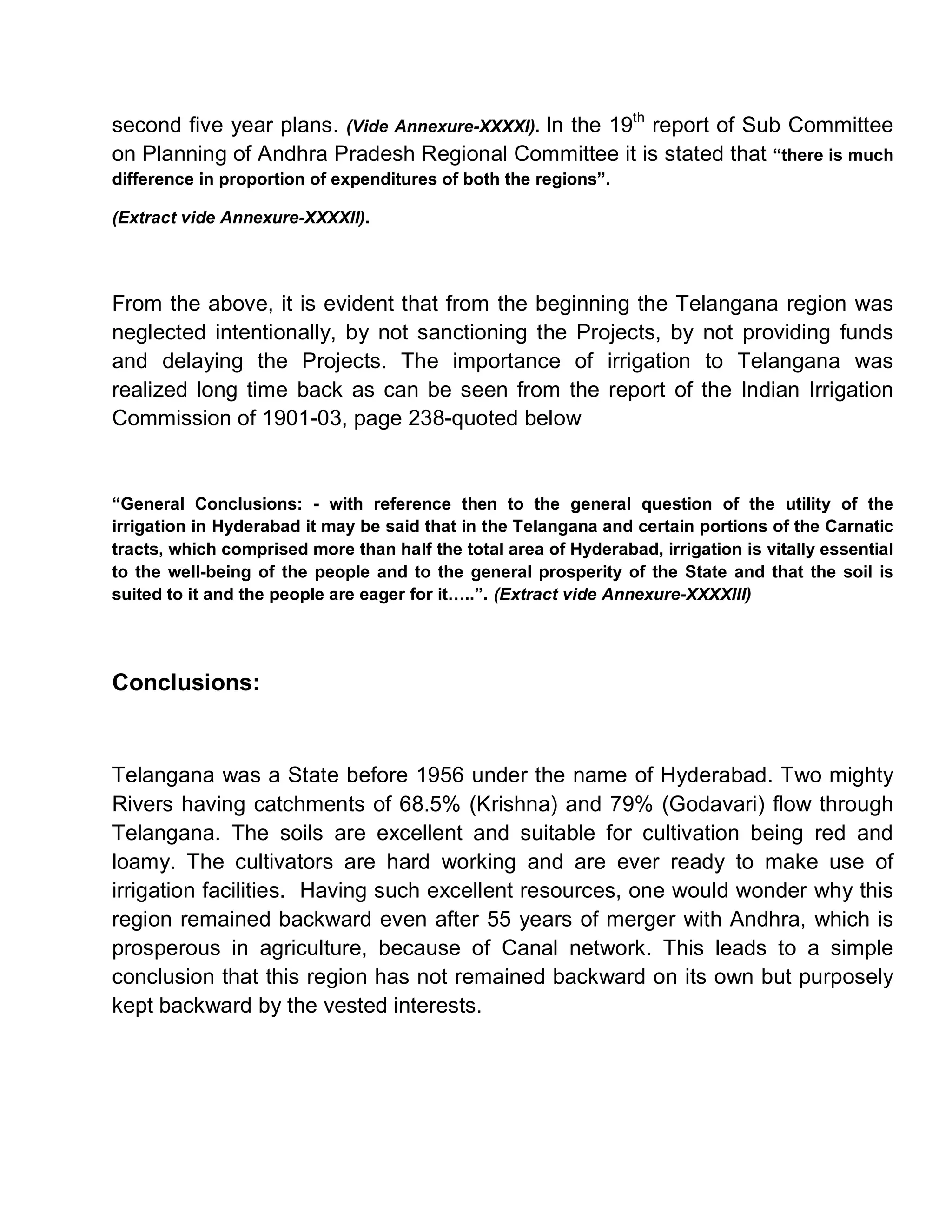 second five year plans. (Vide Annexure-XXXXI). In the 19th report of Sub Committee
on Planning of Andhra Pradesh Regional Committee it is stated that ³there is much
difference in proportion of expenditures of both the regions´.

(Extract vide Annexure-XXXXII).




From the above, it is evident that from the beginning the Telangana region was
neglected intentionally, by not sanctioning the Projects, by not providing funds
and delaying the Projects. The importance of irrigation to Telangana was
realized long time back as can be seen from the report of the Indian Irrigation
Commission of 1901-03, page 238-quoted below


³General Conclusions: - with reference then to the general question of the utility of the
irrigation in Hyderabad it may be said that in the Telangana and certain portions of the Carnatic
tracts, which comprised more than half the total area of Hyderabad, irrigation is vitally essential
to the well-being of the people and to the general prosperity of the State and that the soil is
suited to it and the people are eager for it«..´. (Extract vide Annexure-XXXXIII)




Conclusions:


Telangana was a State before 1956 under the name of Hyderabad. Two mighty
Rivers having catchments of 68.5% (Krishna) and 79% (Godavari) flow through
Telangana. The soils are excellent and suitable for cultivation being red and
loamy. The cultivators are hard working and are ever ready to make use of
irrigation facilities. Having such excellent resources, one would wonder why this
region remained backward even after 55 years of merger with Andhra, which is
prosperous in agriculture, because of Canal network. This leads to a simple
conclusion that this region has not remained backward on its own but purposely
kept backward by the vested interests.
 