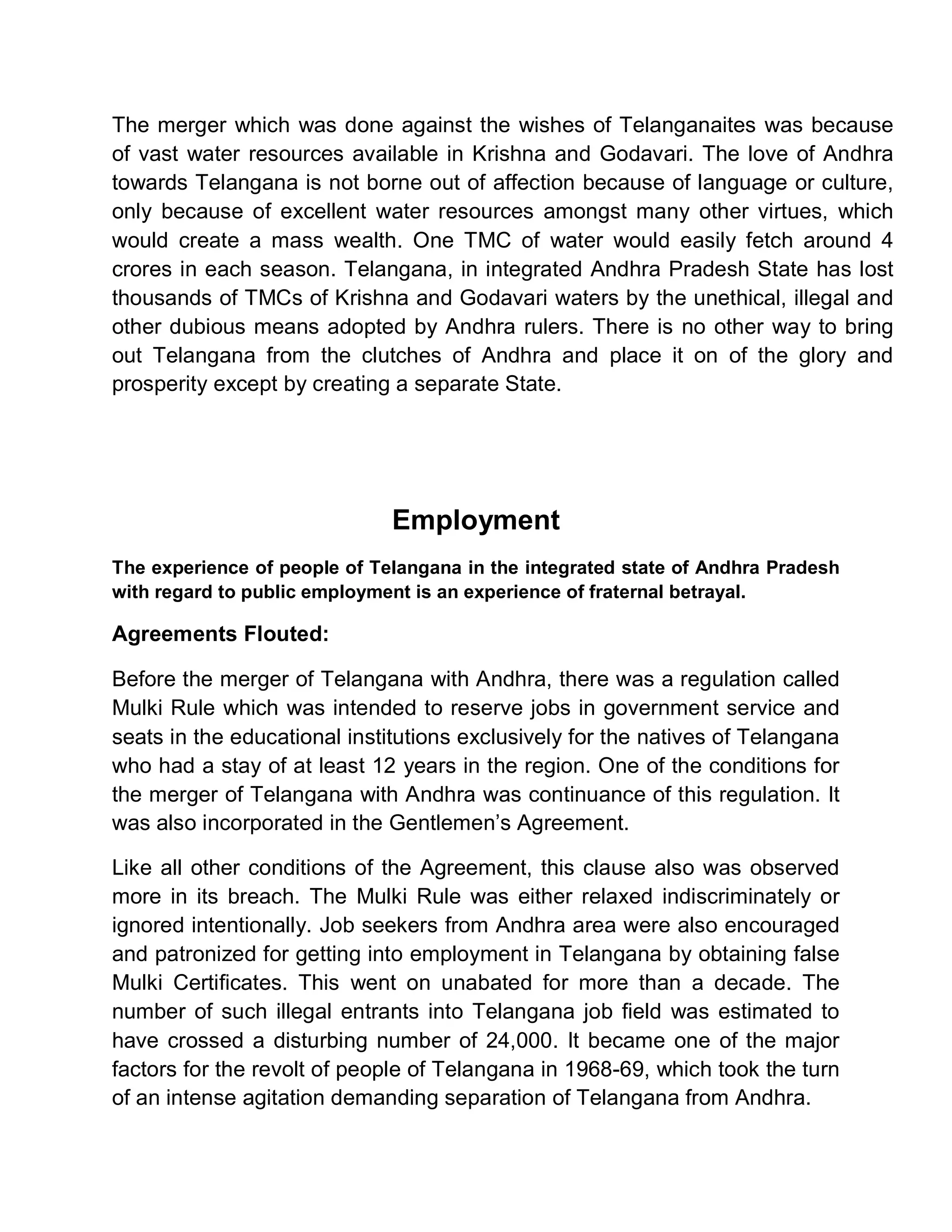 The merger which was done against the wishes of Telanganaites was because
of vast water resources available in Krishna and Godavari. The love of Andhra
towards Telangana is not borne out of affection because of language or culture,
only because of excellent water resources amongst many other virtues, which
would create a mass wealth. One TMC of water would easily fetch around 4
crores in each season. Telangana, in integrated Andhra Pradesh State has lost
thousands of TMCs of Krishna and Godavari waters by the unethical, illegal and
other dubious means adopted by Andhra rulers. There is no other way to bring
out Telangana from the clutches of Andhra and place it on of the glory and
prosperity except by creating a separate State.




                              Employment
The experience of people of Telangana in the integrated state of Andhra Pradesh
with regard to public employment is an experience of fraternal betrayal.

Agreements Flouted:

Before the merger of Telangana with Andhra, there was a regulation called
Mulki Rule which was intended to reserve jobs in government service and
seats in the educational institutions exclusively for the natives of Telangana
who had a stay of at least 12 years in the region. One of the conditions for
the merger of Telangana with Andhra was continuance of this regulation. It
was also incorporated in the Gentlemen¶s Agreement.

Like all other conditions of the Agreement, this clause also was observed
more in its breach. The Mulki Rule was either relaxed indiscriminately or
ignored intentionally. Job seekers from Andhra area were also encouraged
and patronized for getting into employment in Telangana by obtaining false
Mulki Certificates. This went on unabated for more than a decade. The
number of such illegal entrants into Telangana job field was estimated to
have crossed a disturbing number of 24,000. It became one of the major
factors for the revolt of people of Telangana in 1968-69, which took the turn
of an intense agitation demanding separation of Telangana from Andhra.
 