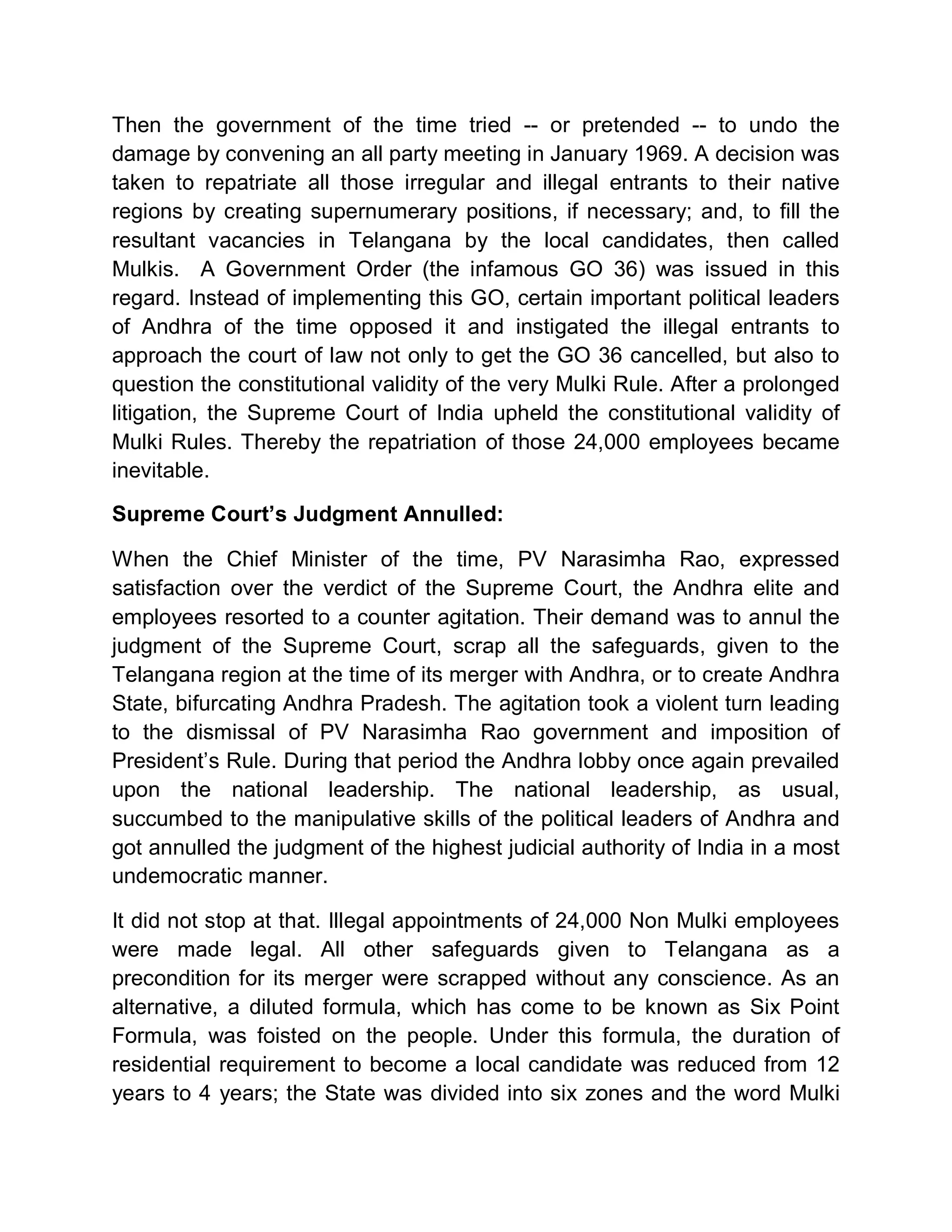 Then the government of the time tried -- or pretended -- to undo the
damage by convening an all party meeting in January 1969. A decision was
taken to repatriate all those irregular and illegal entrants to their native
regions by creating supernumerary positions, if necessary; and, to fill the
resultant vacancies in Telangana by the local candidates, then called
Mulkis. A Government Order (the infamous GO 36) was issued in this
regard. Instead of implementing this GO, certain important political leaders
of Andhra of the time opposed it and instigated the illegal entrants to
approach the court of law not only to get the GO 36 cancelled, but also to
question the constitutional validity of the very Mulki Rule. After a prolonged
litigation, the Supreme Court of India upheld the constitutional validity of
Mulki Rules. Thereby the repatriation of those 24,000 employees became
inevitable.

Supreme Court¶s Judgment Annulled:

When the Chief Minister of the time, PV Narasimha Rao, expressed
satisfaction over the verdict of the Supreme Court, the Andhra elite and
employees resorted to a counter agitation. Their demand was to annul the
judgment of the Supreme Court, scrap all the safeguards, given to the
Telangana region at the time of its merger with Andhra, or to create Andhra
State, bifurcating Andhra Pradesh. The agitation took a violent turn leading
to the dismissal of PV Narasimha Rao government and imposition of
President¶s Rule. During that period the Andhra lobby once again prevailed
upon the national leadership. The national leadership, as usual,
succumbed to the manipulative skills of the political leaders of Andhra and
got annulled the judgment of the highest judicial authority of India in a most
undemocratic manner.

It did not stop at that. Illegal appointments of 24,000 Non Mulki employees
were made legal. All other safeguards given to Telangana as a
precondition for its merger were scrapped without any conscience. As an
alternative, a diluted formula, which has come to be known as Six Point
Formula, was foisted on the people. Under this formula, the duration of
residential requirement to become a local candidate was reduced from 12
years to 4 years; the State was divided into six zones and the word Mulki
 