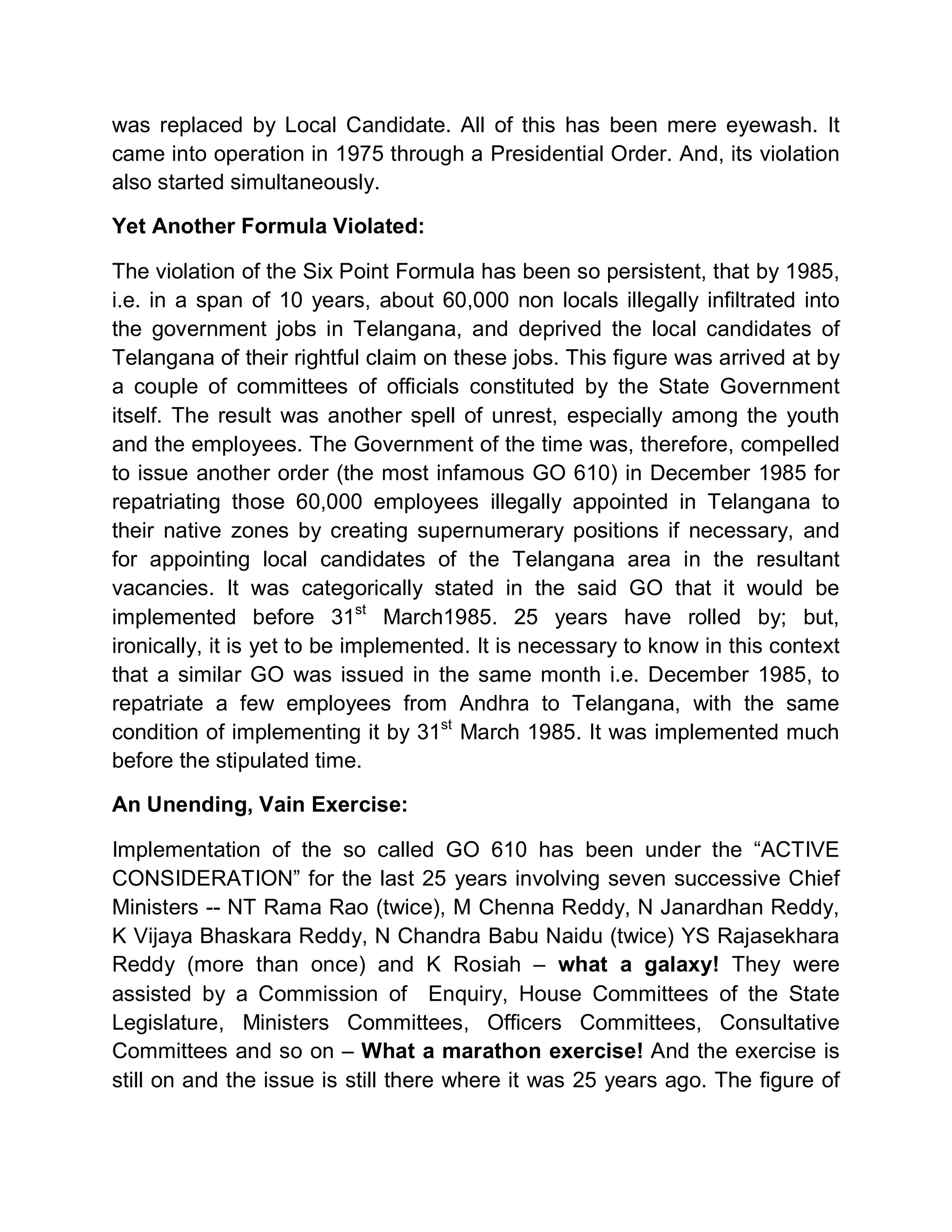 was replaced by Local Candidate. All of this has been mere eyewash. It
came into operation in 1975 through a Presidential Order. And, its violation
also started simultaneously.

Yet Another Formula Violated:

The violation of the Six Point Formula has been so persistent, that by 1985,
i.e. in a span of 10 years, about 60,000 non locals illegally infiltrated into
the government jobs in Telangana, and deprived the local candidates of
Telangana of their rightful claim on these jobs. This figure was arrived at by
a couple of committees of officials constituted by the State Government
itself. The result was another spell of unrest, especially among the youth
and the employees. The Government of the time was, therefore, compelled
to issue another order (the most infamous GO 610) in December 1985 for
repatriating those 60,000 employees illegally appointed in Telangana to
their native zones by creating supernumerary positions if necessary, and
for appointing local candidates of the Telangana area in the resultant
vacancies. It was categorically stated in the said GO that it would be
implemented before 31st March1985. 25 years have rolled by; but,
ironically, it is yet to be implemented. It is necessary to know in this context
that a similar GO was issued in the same month i.e. December 1985, to
repatriate a few employees from Andhra to Telangana, with the same
condition of implementing it by 31st March 1985. It was implemented much
before the stipulated time.

An Unending, Vain Exercise:

Implementation of the so called GO 610 has been under the ³ACTIVE
CONSIDERATION´ for the last 25 years involving seven successive Chief
Ministers -- NT Rama Rao (twice), M Chenna Reddy, N Janardhan Reddy,
K Vijaya Bhaskara Reddy, N Chandra Babu Naidu (twice) YS Rajasekhara
Reddy (more than once) and K Rosiah ± what a galaxy! They were
assisted by a Commission of Enquiry, House Committees of the State
Legislature, Ministers Committees, Officers Committees, Consultative
Committees and so on ± What a marathon exercise! And the exercise is
still on and the issue is still there where it was 25 years ago. The figure of
 