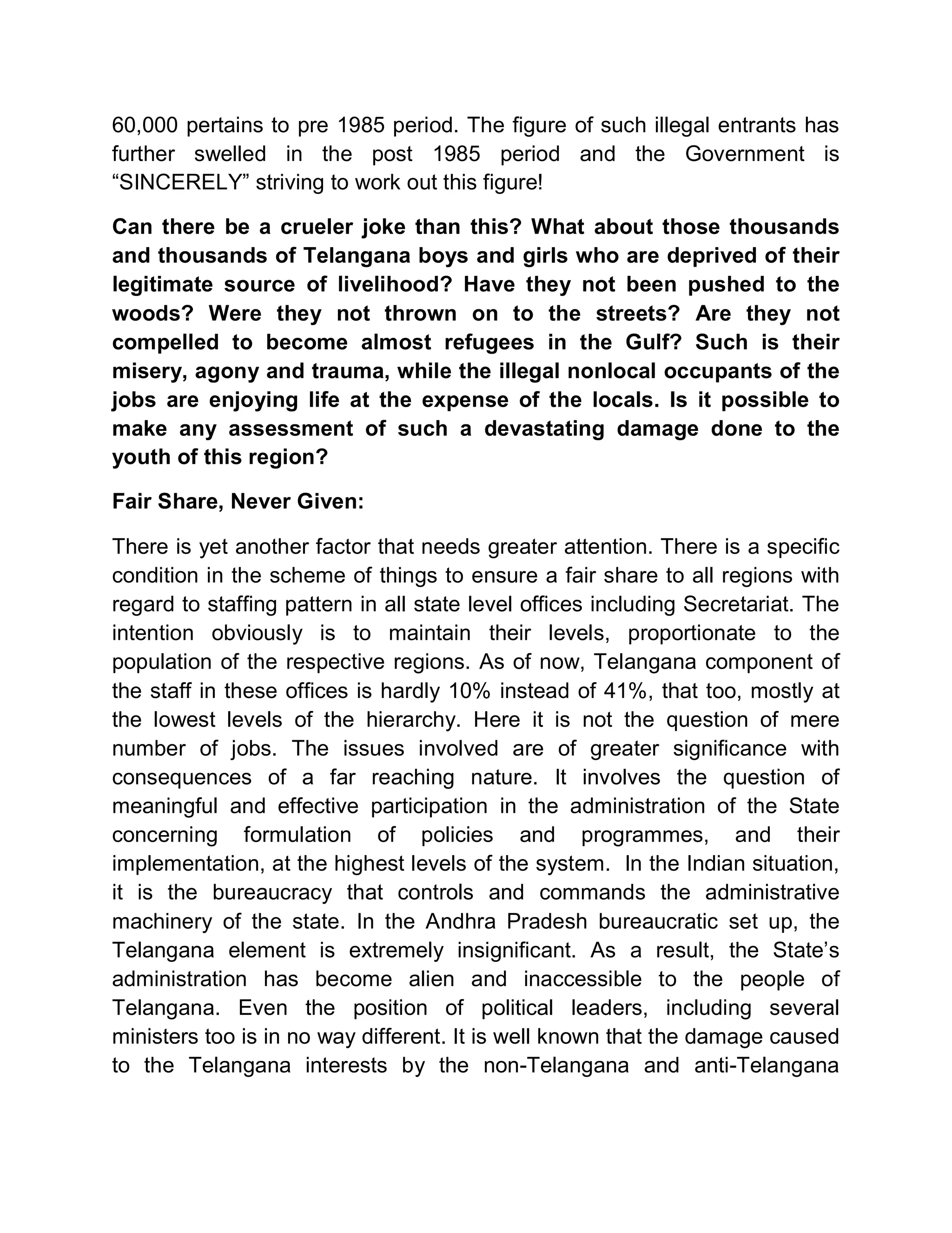 60,000 pertains to pre 1985 period. The figure of such illegal entrants has
further swelled in the post 1985 period and the Government is
³SINCERELY´ striving to work out this figure!

Can there be a crueler joke than this? What about those thousands
and thousands of Telangana boys and girls who are deprived of their
legitimate source of livelihood? Have they not been pushed to the
woods? Were they not thrown on to the streets? Are they not
compelled to become almost refugees in the Gulf? Such is their
misery, agony and trauma, while the illegal nonlocal occupants of the
jobs are enjoying life at the expense of the locals. Is it possible to
make any assessment of such a devastating damage done to the
youth of this region?

Fair Share, Never Given:

There is yet another factor that needs greater attention. There is a specific
condition in the scheme of things to ensure a fair share to all regions with
regard to staffing pattern in all state level offices including Secretariat. The
intention obviously is to maintain their levels, proportionate to the
population of the respective regions. As of now, Telangana component of
the staff in these offices is hardly 10% instead of 41%, that too, mostly at
the lowest levels of the hierarchy. Here it is not the question of mere
number of jobs. The issues involved are of greater significance with
consequences of a far reaching nature. It involves the question of
meaningful and effective participation in the administration of the State
concerning formulation of policies and programmes, and their
implementation, at the highest levels of the system. In the Indian situation,
it is the bureaucracy that controls and commands the administrative
machinery of the state. In the Andhra Pradesh bureaucratic set up, the
Telangana element is extremely insignificant. As a result, the State¶s
administration has become alien and inaccessible to the people of
Telangana. Even the position of political leaders, including several
ministers too is in no way different. It is well known that the damage caused
to the Telangana interests by the non-Telangana and anti-Telangana
 
