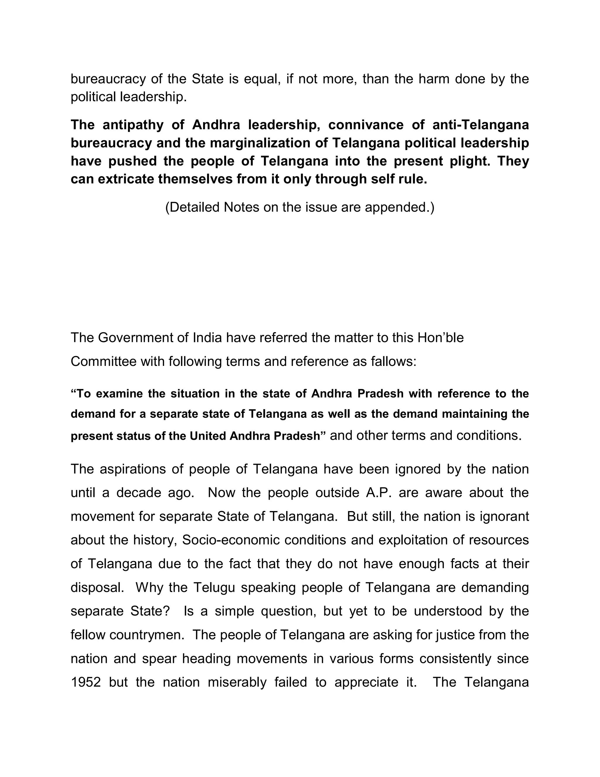 bureaucracy of the State is equal, if not more, than the harm done by the
political leadership.

The antipathy of Andhra leadership, connivance of anti-Telangana
bureaucracy and the marginalization of Telangana political leadership
have pushed the people of Telangana into the present plight. They
can extricate themselves from it only through self rule.

                (Detailed Notes on the issue are appended.)




The Government of India have referred the matter to this Hon¶ble
Committee with following terms and reference as fallows:

³To examine the situation in the state of Andhra Pradesh with reference to the
demand for a separate state of Telangana as well as the demand maintaining the
present status of the United Andhra Pradesh´ and other terms and conditions.

The aspirations of people of Telangana have been ignored by the nation
until a decade ago. Now the people outside A.P. are aware about the
movement for separate State of Telangana. But still, the nation is ignorant
about the history, Socio-economic conditions and exploitation of resources
of Telangana due to the fact that they do not have enough facts at their
disposal. Why the Telugu speaking people of Telangana are demanding
separate State? Is a simple question, but yet to be understood by the
fellow countrymen. The people of Telangana are asking for justice from the
nation and spear heading movements in various forms consistently since
1952 but the nation miserably failed to appreciate it.       The Telangana
 